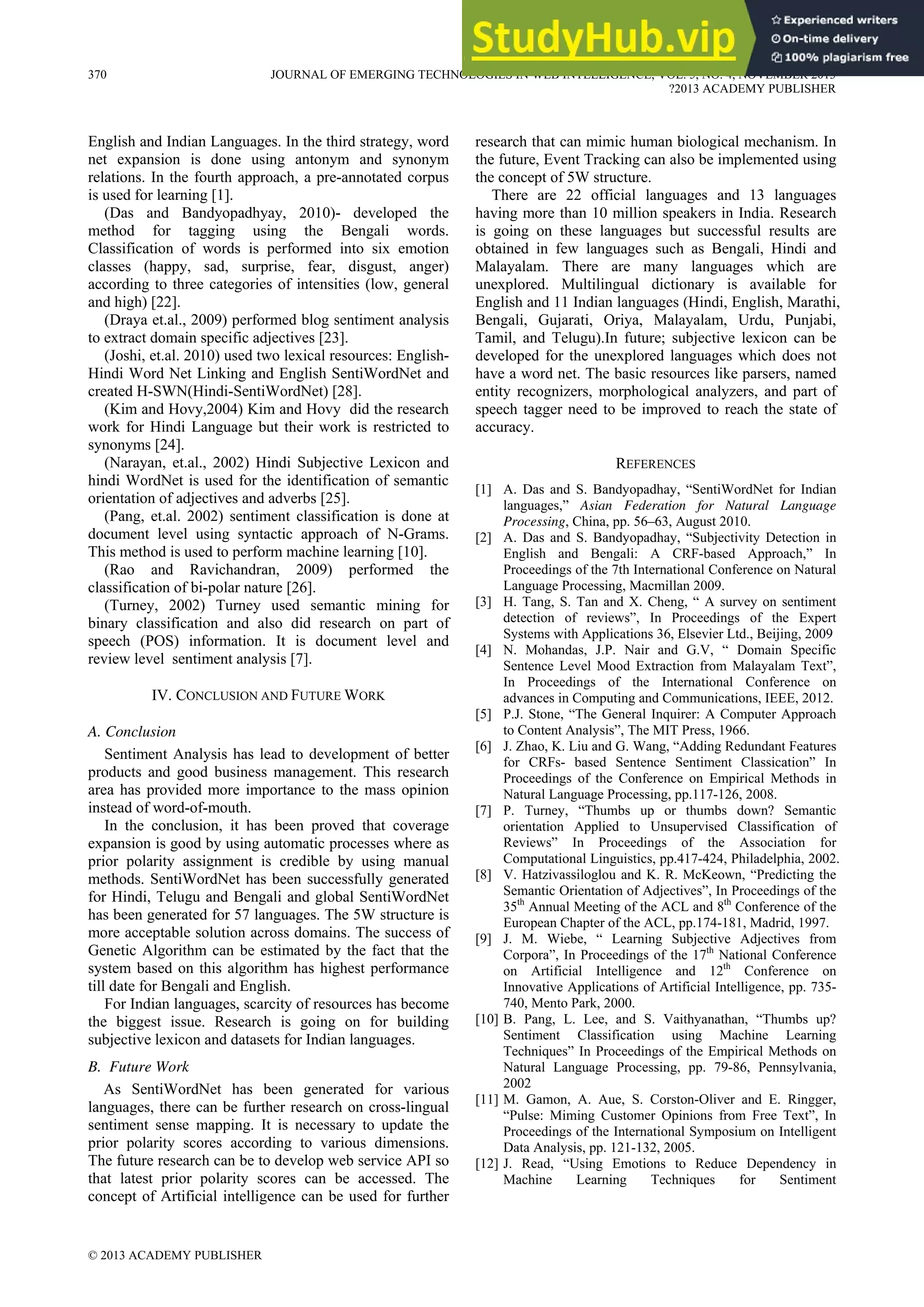 English and Indian Languages. In the third strategy, word
net expansion is done using antonym and synonym
relations. In the fourth approach, a pre-annotated corpus
is used for learning [1].
(Das and Bandyopadhyay, 2010)- developed the
method for tagging using the Bengali words.
Classification of words is performed into six emotion
classes (happy, sad, surprise, fear, disgust, anger)
according to three categories of intensities (low, general
and high) [22].
(Draya et.al., 2009) performed blog sentiment analysis
to extract domain specific adjectives [23].
(Joshi, et.al. 2010) used two lexical resources: English-
Hindi Word Net Linking and English SentiWordNet and
created H-SWN(Hindi-SentiWordNet) [28].
(Kim and Hovy,2004) Kim and Hovy did the research
work for Hindi Language but their work is restricted to
synonyms [24].
(Narayan, et.al., 2002) Hindi Subjective Lexicon and
hindi WordNet is used for the identification of semantic
orientation of adjectives and adverbs [25].
(Pang, et.al. 2002) sentiment classification is done at
document level using syntactic approach of N-Grams.
This method is used to perform machine learning [10].
(Rao and Ravichandran, 2009) performed the
classification of bi-polar nature [26].
(Turney, 2002) Turney used semantic mining for
binary classification and also did research on part of
speech (POS) information. It is document level and
review level sentiment analysis [7].
IV. CONCLUSION AND FUTURE WORK
A. Conclusion
Sentiment Analysis has lead to development of better
products and good business management. This research
area has provided more importance to the mass opinion
instead of word-of-mouth.
In the conclusion, it has been proved that coverage
expansion is good by using automatic processes where as
prior polarity assignment is credible by using manual
methods. SentiWordNet has been successfully generated
for Hindi, Telugu and Bengali and global SentiWordNet
has been generated for 57 languages. The 5W structure is
more acceptable solution across domains. The success of
Genetic Algorithm can be estimated by the fact that the
system based on this algorithm has highest performance
till date for Bengali and English.
For Indian languages, scarcity of resources has become
the biggest issue. Research is going on for building
subjective lexicon and datasets for Indian languages.
B. Future Work
As SentiWordNet has been generated for various
languages, there can be further research on cross-lingual
sentiment sense mapping. It is necessary to update the
prior polarity scores according to various dimensions.
The future research can be to develop web service API so
that latest prior polarity scores can be accessed. The
concept of Artificial intelligence can be used for further
research that can mimic human biological mechanism. In
the future, Event Tracking can also be implemented using
the concept of 5W structure.
There are 22 official languages and 13 languages
having more than 10 million speakers in India. Research
is going on these languages but successful results are
obtained in few languages such as Bengali, Hindi and
Malayalam. There are many languages which are
unexplored. Multilingual dictionary is available for
English and 11 Indian languages (Hindi, English, Marathi,
Bengali, Gujarati, Oriya, Malayalam, Urdu, Punjabi,
Tamil, and Telugu).In future; subjective lexicon can be
developed for the unexplored languages which does not
have a word net. The basic resources like parsers, named
entity recognizers, morphological analyzers, and part of
speech tagger need to be improved to reach the state of
accuracy.
REFERENCES
[1] A. Das and S. Bandyopadhay, “SentiWordNet for Indian
languages,” Asian Federation for Natural Language
Processing, China, pp. 56–63, August 2010.
[2] A. Das and S. Bandyopadhay, “Subjectivity Detection in
English and Bengali: A CRF-based Approach,” In
Proceedings of the 7th International Conference on Natural
Language Processing, Macmillan 2009.
[3] H. Tang, S. Tan and X. Cheng, “ A survey on sentiment
detection of reviews”, In Proceedings of the Expert
Systems with Applications 36, Elsevier Ltd., Beijing, 2009
[4] N. Mohandas, J.P. Nair and G.V, “ Domain Specific
Sentence Level Mood Extraction from Malayalam Text”,
In Proceedings of the International Conference on
advances in Computing and Communications, IEEE, 2012.
[5] P.J. Stone, “The General Inquirer: A Computer Approach
to Content Analysis”, The MIT Press, 1966.
[6] J. Zhao, K. Liu and G. Wang, “Adding Redundant Features
for CRFs- based Sentence Sentiment Classication” In
Proceedings of the Conference on Empirical Methods in
Natural Language Processing, pp.117-126, 2008.
[7] P. Turney, “Thumbs up or thumbs down? Semantic
orientation Applied to Unsupervised Classification of
Reviews” In Proceedings of the Association for
Computational Linguistics, pp.417-424, Philadelphia, 2002.
[8] V. Hatzivassiloglou and K. R. McKeown, “Predicting the
Semantic Orientation of Adjectives”, In Proceedings of the
35th
Annual Meeting of the ACL and 8th
Conference of the
European Chapter of the ACL, pp.174-181, Madrid, 1997.
[9] J. M. Wiebe, “ Learning Subjective Adjectives from
Corpora”, In Proceedings of the 17th
National Conference
on Artificial Intelligence and 12th
Conference on
Innovative Applications of Artificial Intelligence, pp. 735-
740, Mento Park, 2000.
[10] B. Pang, L. Lee, and S. Vaithyanathan, “Thumbs up?
Sentiment Classification using Machine Learning
Techniques” In Proceedings of the Empirical Methods on
Natural Language Processing, pp. 79-86, Pennsylvania,
2002
[11] M. Gamon, A. Aue, S. Corston-Oliver and E. Ringger,
“Pulse: Miming Customer Opinions from Free Text”, In
Proceedings of the International Symposium on Intelligent
Data Analysis, pp. 121-132, 2005.
[12] J. Read, “Using Emotions to Reduce Dependency in
Machine Learning Techniques for Sentiment
370 JOURNAL OF EMERGING TECHNOLOGIES IN WEB INTELLIGENCE, VOL. 5, NO. 4, NOVEMBER 2013
?2013 ACADEMY PUBLISHER
© 2013 ACADEMY PUBLISHER
 
