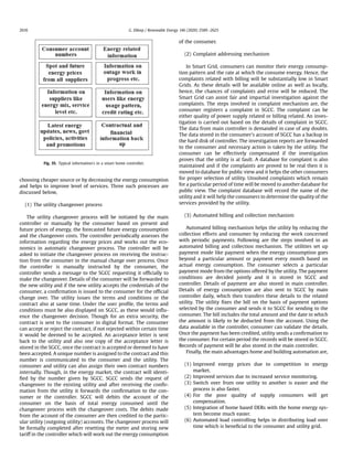 choosing cheaper source or by decreasing the energy consumption
and helps to improve level of services. Three such processes are
discussed below,
(1) The utility changeover process
The utility changeover process will be initiated by the main
controller or manually by the consumer based on present and
future prices of energy, the forecasted future energy consumption
and the changeover costs. The controller periodically assesses the
information regarding the energy prices and works out the eco-
nomics in automatic changeover process. The controller will be
asked to initiate the changeover process on receiving the instruc-
tion from the consumer in the manual change over process. Once
the controller is manually instructed by the consumer, the
controller sends a message to the SGCC requesting it ofﬁcially to
make the changeover. Details of the consumer will be forwarded to
the new utility and if the new utility accepts the credentials of the
consumer, a conﬁrmation is issued to the consumer for the ofﬁcial
change over. The utility issues the terms and conditions or the
contract also at same time. Under the user proﬁle, the terms and
conditions must be also displayed on SGCC, as these would inﬂu-
ence the changeover decision. Though for an extra security, the
contract is sent to the consumer in digital format. The consumer
can accept or reject the contract, if not rejected within certain time
it would be deemed to be accepted. An acceptance letter is sent
back to the utility and also one copy of the acceptance letter is
stored in the SGCC, once the contract is accepted or deemed to have
been accepted. A unique number is assigned to the contract and this
number is communicated to the consumer and the utility. The
consumer and utility can also assign their own contract numbers
internally. Though, in the energy market, the contract will identi-
ﬁed by the number given by SGCC. SGCC sends the request of
changeover to the existing utility and after receiving the conﬁr-
mation from the utility it forwards the conﬁrmation to the con-
sumer or the controller. SGCC will debits the account of the
consumer on the basis of total energy consumed until the
changeover process with the changeover costs. The debits made
from the account of the consumer are then credited to the partic-
ular utility (outgoing utility) accounts. The changeover process will
be formally completed after resetting the meter and storing new
tariff in the controller which will work out the energy consumption
of the consumer.
(2) Complaint addressing mechanism
In Smart Grid, consumers can monitor their energy consump-
tion pattern and the rate at which the consume energy. Hence, the
complaints related with billing will be substantially low in Smart
Grids. As these details will be available online as well as locally,
hence, the chances of complaints and error will be reduced. The
Smart Grid can assist fair and impartial investigation against the
complaints. The steps involved in complaint mechanism are, the
consumer registers a complaint in SGCC. The complaint can be
either quality of power supply related or billing related. An inves-
tigation is carried out based on the details of complaint in SGCC.
The data from main controller is demanded in case of any doubts.
The data stored in the consumer's account of SGCC has a backup in
the hard disk of controller. The investigation reports are forwarded
to the consumer and necessary action is taken by the utility. The
consumer can be effectively compensated if the investigation
proves that the utility is at fault. A database for complaint is also
maintained and if the complaints are proved to be real then it is
moved to database for public view and it helps the other consumers
for proper selection of utility. Unsolved complaints which remain
for a particular period of time will be moved to another database for
public view. The complaint database will record the name of the
utility and it will help the consumers to determine the quality of the
services provided by the utility.
(3) Automated billing and collection mechanism
Automated billing mechanism helps the utility by reducing the
collection efforts and consumer by reducing the work concerned
with periodic payments. Following are the steps involved in an
automated billing and collection mechanism. The utilities set up
payment mode like payment when the energy consumption goes
beyond a particular amount or payment every month based on
actual energy consumption. The consumer selects a particular
payment mode from the options offered by the utility. The payment
conditions are decided jointly and it is stored in SGCC and
controller. Details of payment are also stored in main controller.
Details of energy consumption are also sent to SGCC by main
controller daily, which then transfers these details to the related
utility. The utility ﬁxes the bill on the basis of payment options
selected by the consumer and sends it to SGCC for sending to the
consumer. The bill includes the total amount and the date in which
the amount is likely to be deducted from the account. Using the
data available in the controller, consumer can validate the details.
Once the payment has been credited, utility sends a conﬁrmation to
the consumer. For certain period the records will be stored in SGCC.
Records of payment will be also stored in the main controller.
Finally, the main advantages home and building automation are,
(1) Improved energy prices due to competition in energy
market.
(2) Improved services due to increased service monitoring.
(3) Switch over from one utility to another is easier and the
process is also faster.
(4) For the poor quality of supply consumers will get
compensation.
(5) Integration of home based DERs with the home energy sys-
tem become much easier.
(6) Automated load controlling helps in distributing load over
time which is beneﬁcial to the consumer and utility grid.
Fig. 35. Typical information's in a smart home controller.
G. Dileep / Renewable Energy 146 (2020) 2589e26252616
 