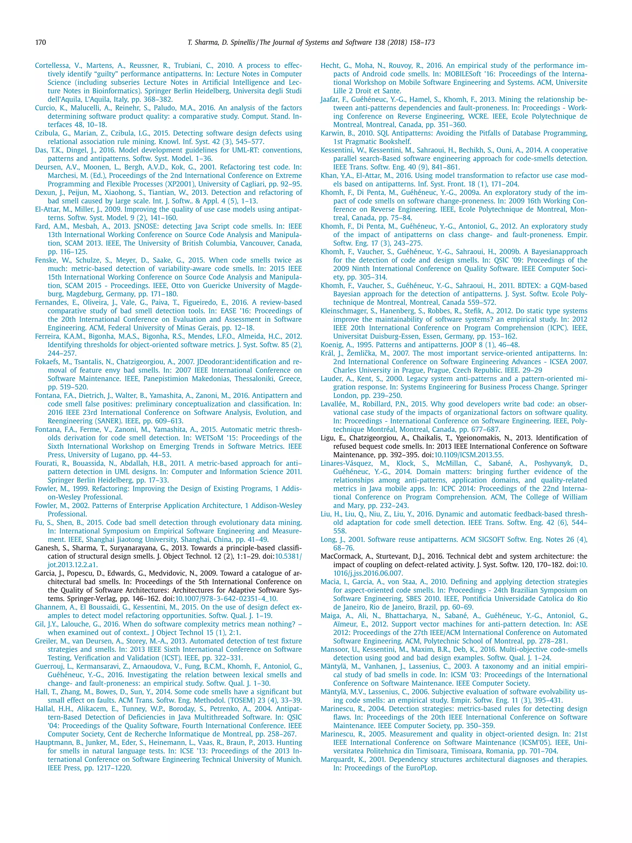 170 T. Sharma, D. Spinellis / The Journal of Systems and Software 138 (2018) 158–173
Cortellessa, V., Martens, A., Reussner, R., Trubiani, C., 2010. A process to effec-
tively identify “guilty” performance antipatterns. In: Lecture Notes in Computer
Science (including subseries Lecture Notes in Artiﬁcial Intelligence and Lec-
ture Notes in Bioinformatics). Springer Berlin Heidelberg, Universita degli Studi
dell’Aquila, L’Aquila, Italy, pp. 368–382.
Curcio, K., Malucelli, A., Reinehr, S., Paludo, M.A., 2016. An analysis of the factors
determining software product quality: a comparative study. Comput. Stand. In-
terfaces 48, 10–18.
Czibula, G., Marian, Z., Czibula, I.G., 2015. Detecting software design defects using
relational association rule mining. Knowl. Inf. Syst. 42 (3), 545–577.
Das, T.K., Dingel, J., 2016. Model development guidelines for UML-RT: conventions,
patterns and antipatterns. Softw. Syst. Model. 1–36.
Deursen, A.V., Moonen, L., Bergh, A.V.D., Kok, G., 2001. Refactoring test code. In:
Marchesi, M. (Ed.), Proceedings of the 2nd International Conference on Extreme
Programming and Flexible Processes (XP2001), University of Cagliari, pp. 92–95.
Dexun, J., Peijun, M., Xiaohong, S., Tiantian, W., 2013. Detection and refactoring of
bad smell caused by large scale. Int. J. Softw.. & Appl. 4 (5), 1–13.
El-Attar, M., Miller, J., 2009. Improving the quality of use case models using antipat-
terns. Softw. Syst. Model. 9 (2), 141–160.
Fard, A.M., Mesbah, A., 2013. JSNOSE: detecting Java Script code smells. In: IEEE
13th International Working Conference on Source Code Analysis and Manipula-
tion, SCAM 2013. IEEE, The University of British Columbia, Vancouver, Canada,
pp. 116–125.
Fenske, W., Schulze, S., Meyer, D., Saake, G., 2015. When code smells twice as
much: metric-based detection of variability-aware code smells. In: 2015 IEEE
15th International Working Conference on Source Code Analysis and Manipula-
tion, SCAM 2015 - Proceedings. IEEE, Otto von Guericke University of Magde-
burg, Magdeburg, Germany, pp. 171–180.
Fernandes, E., Oliveira, J., Vale, G., Paiva, T., Figueiredo, E., 2016. A review-based
comparative study of bad smell detection tools. In: EASE ’16: Proceedings of
the 20th International Conference on Evaluation and Assessment in Software
Engineering. ACM, Federal University of Minas Gerais, pp. 12–18.
Ferreira, K.A.M., Bigonha, M.A.S., Bigonha, R.S., Mendes, L.F.O., Almeida, H.C., 2012.
Identifying thresholds for object-oriented software metrics. J. Syst. Softw. 85 (2),
244–257.
Fokaefs, M., Tsantalis, N., Chatzigeorgiou, A., 2007. JDeodorant:identiﬁcation and re-
moval of feature envy bad smells. In: 2007 IEEE International Conference on
Software Maintenance. IEEE, Panepistimion Makedonias, Thessaloniki, Greece,
pp. 519–520.
Fontana, F.A., Dietrich, J., Walter, B., Yamashita, A., Zanoni, M., 2016. Antipattern and
code smell false positives: preliminary conceptualization and classiﬁcation. In:
2016 IEEE 23rd International Conference on Software Analysis, Evolution, and
Reengineering (SANER). IEEE, pp. 609–613.
Fontana, F.A., Ferme, V., Zanoni, M., Yamashita, A., 2015. Automatic metric thresh-
olds derivation for code smell detection. In: WETSoM ’15: Proceedings of the
Sixth International Workshop on Emerging Trends in Software Metrics. IEEE
Press, University of Lugano, pp. 44–53.
Fourati, R., Bouassida, N., Abdallah, H.B., 2011. A metric-based approach for anti–
pattern detection in UML designs. In: Computer and Information Science 2011.
Springer Berlin Heidelberg, pp. 17–33.
Fowler, M., 1999. Refactoring: Improving the Design of Existing Programs, 1 Addis-
on-Wesley Professional.
Fowler, M., 2002. Patterns of Enterprise Application Architecture, 1 Addison-Wesley
Professional.
Fu, S., Shen, B., 2015. Code bad smell detection through evolutionary data mining.
In: International Symposium on Empirical Software Engineering and Measure-
ment. IEEE, Shanghai Jiaotong University, Shanghai, China, pp. 41–49.
Ganesh, S., Sharma, T., Suryanarayana, G., 2013. Towards a principle-based classiﬁ-
cation of structural design smells. J. Object Technol. 12 (2), 1:1–29. doi:10.5381/
jot.2013.12.2.a1.
Garcia, J., Popescu, D., Edwards, G., Medvidovic, N., 2009. Toward a catalogue of ar-
chitectural bad smells. In: Proceedings of the 5th International Conference on
the Quality of Software Architectures: Architectures for Adaptive Software Sys-
tems. Springer-Verlag, pp. 146–162. doi:10.1007/978-3-642-02351-4_10.
Ghannem, A., El Boussaidi, G., Kessentini, M., 2015. On the use of design defect ex-
amples to detect model refactoring opportunities. Softw. Qual. J. 1–19.
Gil, J.Y., Lalouche, G., 2016. When do software complexity metrics mean nothing? –
when examined out of context.. J Object Technol 15 (1), 2:1.
Greiler, M., van Deursen, A., Storey, M.-A., 2013. Automated detection of test ﬁxture
strategies and smells. In: 2013 IEEE Sixth International Conference on Software
Testing, Veriﬁcation and Validation (ICST). IEEE, pp. 322–331.
Guerrouj, L., Kermansaravi, Z., Arnaoudova, V., Fung, B.C.M., Khomh, F., Antoniol, G.,
Guéhéneuc, Y.-G., 2016. Investigating the relation between lexical smells and
change- and fault-proneness: an empirical study. Softw. Qual. J. 1–30.
Hall, T., Zhang, M., Bowes, D., Sun, Y., 2014. Some code smells have a signiﬁcant but
small effect on faults. ACM Trans. Softw. Eng. Methodol. (TOSEM) 23 (4), 33–39.
Hallal, H.H., Alikacem, E., Tunney, W.P., Boroday, S., Petrenko, A., 2004. Antipat-
tern-Based Detection of Deﬁciencies in Java Multithreaded Software. In: QSIC
’04: Proceedings of the Quality Software, Fourth International Conference. IEEE
Computer Society, Cent de Recherche Informatique de Montreal, pp. 258–267.
Hauptmann, B., Junker, M., Eder, S., Heinemann, L., Vaas, R., Braun, P., 2013. Hunting
for smells in natural language tests. In: ICSE ’13: Proceedings of the 2013 In-
ternational Conference on Software Engineering Technical University of Munich.
IEEE Press, pp. 1217–1220.
Hecht, G., Moha, N., Rouvoy, R., 2016. An empirical study of the performance im-
pacts of Android code smells. In: MOBILESoft ’16: Proceedings of the Interna-
tional Workshop on Mobile Software Engineering and Systems. ACM, Universite
Lille 2 Droit et Sante.
Jaafar, F., Guéhéneuc, Y.-G., Hamel, S., Khomh, F., 2013. Mining the relationship be-
tween anti-patterns dependencies and fault-proneness. In: Proceedings - Work-
ing Conference on Reverse Engineering, WCRE. IEEE, Ecole Polytechnique de
Montreal, Montreal, Canada, pp. 351–360.
Karwin, B., 2010. SQL Antipatterns: Avoiding the Pitfalls of Database Programming,
1st Pragmatic Bookshelf.
Kessentini, W., Kessentini, M., Sahraoui, H., Bechikh, S., Ouni, A., 2014. A cooperative
parallel search-Based software engineering approach for code-smells detection.
IEEE Trans. Softw. Eng. 40 (9), 841–861.
Khan, Y.A., El-Attar, M., 2016. Using model transformation to refactor use case mod-
els based on antipatterns. Inf. Syst. Front. 18 (1), 171–204.
Khomh, F., Di Penta, M., Guéhéneuc, Y.-G., 2009a. An exploratory study of the im-
pact of code smells on software change-proneness. In: 2009 16th Working Con-
ference on Reverse Engineering. IEEE, Ecole Polytechnique de Montreal, Mon-
treal, Canada, pp. 75–84.
Khomh, F., Di Penta, M., Guéhéneuc, Y.-G., Antoniol, G., 2012. An exploratory study
of the impact of antipatterns on class change- and fault-proneness. Empir.
Softw. Eng. 17 (3), 243–275.
Khomh, F., Vaucher, S., Guéhéneuc, Y.-G., Sahraoui, H., 2009b. A Bayesianapproach
for the detection of code and design smells. In: QSIC ’09: Proceedings of the
2009 Ninth International Conference on Quality Software. IEEE Computer Soci-
ety, pp. 305–314.
Khomh, F., Vaucher, S., Guéhéneuc, Y.-G., Sahraoui, H., 2011. BDTEX: a GQM-based
Bayesian approach for the detection of antipatterns. J. Syst. Softw. Ecole Poly-
technique de Montreal, Montreal, Canada 559–572.
Kleinschmager, S., Hanenberg, S., Robbes, R., Steﬁk, A., 2012. Do static type systems
improve the maintainability of software systems? an empirical study. In: 2012
IEEE 20th International Conference on Program Comprehension (ICPC). IEEE,
Universitat Duisburg-Essen, Essen, Germany, pp. 153–162.
Koenig, A., 1995. Patterns and antipatterns. JOOP 8 (1), 46–48.
Král, J., Žemliˇcka, M., 2007. The most important service-oriented antipatterns. In:
2nd International Conference on Software Engineering Advances - ICSEA 2007.
Charles University in Prague, Prague, Czech Republic. IEEE. 29–29
Lauder, A., Kent, S., 2000. Legacy system anti-patterns and a pattern-oriented mi-
gration response. In: Systems Engineering for Business Process Change. Springer
London, pp. 239–250.
Lavallée, M., Robillard, P.N., 2015. Why good developers write bad code: an obser-
vational case study of the impacts of organizational factors on software quality.
In: Proceedings - International Conference on Software Engineering. IEEE, Poly-
technique Montréal, Montreal, Canada, pp. 677–687.
Ligu, E., Chatzigeorgiou, A., Chaikalis, T., Ygeionomakis, N., 2013. Identiﬁcation of
refused bequest code smells. In: 2013 IEEE International Conference on Software
Maintenance, pp. 392–395. doi:10.1109/ICSM.2013.55.
Linares-Vásquez, M., Klock, S., McMillan, C., Sabané, A., Poshyvanyk, D.,
Guéhéneuc, Y.-G., 2014. Domain matters: bringing further evidence of the
relationships among anti-patterns, application domains, and quality-related
metrics in Java mobile apps. In: ICPC 2014: Proceedings of the 22nd Interna-
tional Conference on Program Comprehension. ACM, The College of William
and Mary, pp. 232–243.
Liu, H., Liu, Q., Niu, Z., Liu, Y., 2016. Dynamic and automatic feedback-based thresh-
old adaptation for code smell detection. IEEE Trans. Softw. Eng. 42 (6), 544–
558.
Long, J., 2001. Software reuse antipatterns. ACM SIGSOFT Softw. Eng. Notes 26 (4),
68–76.
MacCormack, A., Sturtevant, D.J., 2016. Technical debt and system architecture: the
impact of coupling on defect-related activity. J. Syst. Softw. 120, 170–182. doi:10.
1016/j.jss.2016.06.007.
Macia, I., Garcia, A., von Staa, A., 2010. Deﬁning and applying detection strategies
for aspect-oriented code smells. In: Proceedings - 24th Brazilian Symposium on
Software Engineering, SBES 2010. IEEE, Pontiﬁcia Universidade Catolica do Rio
de Janeiro, Rio de Janeiro, Brazil, pp. 60–69.
Maiga, A., Ali, N., Bhattacharya, N., Sabané, A., Guéhéneuc, Y.-G., Antoniol, G.,
Aïmeur, E., 2012. Support vector machines for anti-pattern detection. In: ASE
2012: Proceedings of the 27th IEEE/ACM International Conference on Automated
Software Engineering. ACM, Polytechnic School of Montreal, pp. 278–281.
Mansoor, U., Kessentini, M., Maxim, B.R., Deb, K., 2016. Multi-objective code-smells
detection using good and bad design examples. Softw. Qual. J. 1–24.
Mäntylä, M., Vanhanen, J., Lassenius, C., 2003. A taxonomy and an initial empiri-
cal study of bad smells in code. In: ICSM ’03: Proceedings of the International
Conference on Software Maintenance. IEEE Computer Society.
Mäntylä, M.V., Lassenius, C., 2006. Subjective evaluation of software evolvability us-
ing code smells: an empirical study. Empir. Softw. Eng. 11 (3), 395–431.
Marinescu, R., 2004. Detection strategies: metrics-based rules for detecting design
ﬂaws. In: Proceedings of the 20th IEEE International Conference on Software
Maintenance. IEEE Computer Society, pp. 350–359.
Marinescu, R., 2005. Measurement and quality in object-oriented design. In: 21st
IEEE International Conference on Software Maintenance (ICSM’05). IEEE, Uni-
versitatea Politehnica din Timisoara, Timisoara, Romania, pp. 701–704.
Marquardt, K., 2001. Dependency structures architectural diagnoses and therapies.
In: Proceedings of the EuroPLop.
 