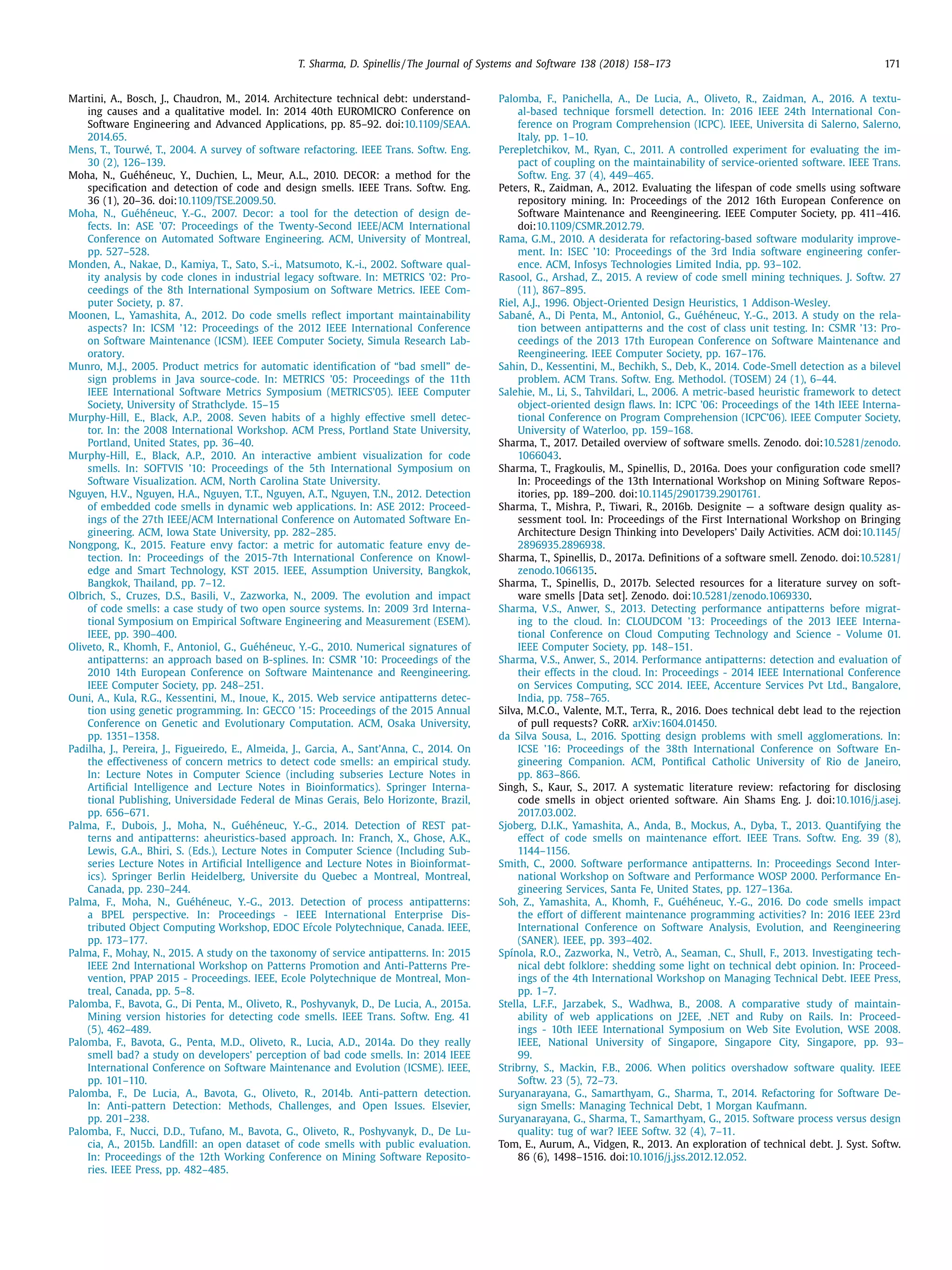 T. Sharma, D. Spinellis / The Journal of Systems and Software 138 (2018) 158–173 171
Martini, A., Bosch, J., Chaudron, M., 2014. Architecture technical debt: understand-
ing causes and a qualitative model. In: 2014 40th EUROMICRO Conference on
Software Engineering and Advanced Applications, pp. 85–92. doi:10.1109/SEAA.
2014.65.
Mens, T., Tourwé, T., 2004. A survey of software refactoring. IEEE Trans. Softw. Eng.
30 (2), 126–139.
Moha, N., Guéhéneuc, Y., Duchien, L., Meur, A.L., 2010. DECOR: a method for the
speciﬁcation and detection of code and design smells. IEEE Trans. Softw. Eng.
36 (1), 20–36. doi:10.1109/TSE.2009.50.
Moha, N., Guéhéneuc, Y.-G., 2007. Decor: a tool for the detection of design de-
fects. In: ASE ’07: Proceedings of the Twenty-Second IEEE/ACM International
Conference on Automated Software Engineering. ACM, University of Montreal,
pp. 527–528.
Monden, A., Nakae, D., Kamiya, T., Sato, S.-i., Matsumoto, K.-i., 2002. Software qual-
ity analysis by code clones in industrial legacy software. In: METRICS ’02: Pro-
ceedings of the 8th International Symposium on Software Metrics. IEEE Com-
puter Society, p. 87.
Moonen, L., Yamashita, A., 2012. Do code smells reﬂect important maintainability
aspects? In: ICSM ’12: Proceedings of the 2012 IEEE International Conference
on Software Maintenance (ICSM). IEEE Computer Society, Simula Research Lab-
oratory.
Munro, M.J., 2005. Product metrics for automatic identiﬁcation of “bad smell” de-
sign problems in Java source-code. In: METRICS ’05: Proceedings of the 11th
IEEE International Software Metrics Symposium (METRICS’05). IEEE Computer
Society, University of Strathclyde. 15–15
Murphy-Hill, E., Black, A.P., 2008. Seven habits of a highly effective smell detec-
tor. In: the 2008 International Workshop. ACM Press, Portland State University,
Portland, United States, pp. 36–40.
Murphy-Hill, E., Black, A.P., 2010. An interactive ambient visualization for code
smells. In: SOFTVIS ’10: Proceedings of the 5th International Symposium on
Software Visualization. ACM, North Carolina State University.
Nguyen, H.V., Nguyen, H.A., Nguyen, T.T., Nguyen, A.T., Nguyen, T.N., 2012. Detection
of embedded code smells in dynamic web applications. In: ASE 2012: Proceed-
ings of the 27th IEEE/ACM International Conference on Automated Software En-
gineering. ACM, Iowa State University, pp. 282–285.
Nongpong, K., 2015. Feature envy factor: a metric for automatic feature envy de-
tection. In: Proceedings of the 2015-7th International Conference on Knowl-
edge and Smart Technology, KST 2015. IEEE, Assumption University, Bangkok,
Bangkok, Thailand, pp. 7–12.
Olbrich, S., Cruzes, D.S., Basili, V., Zazworka, N., 2009. The evolution and impact
of code smells: a case study of two open source systems. In: 2009 3rd Interna-
tional Symposium on Empirical Software Engineering and Measurement (ESEM).
IEEE, pp. 390–400.
Oliveto, R., Khomh, F., Antoniol, G., Guéhéneuc, Y.-G., 2010. Numerical signatures of
antipatterns: an approach based on B-splines. In: CSMR ’10: Proceedings of the
2010 14th European Conference on Software Maintenance and Reengineering.
IEEE Computer Society, pp. 248–251.
Ouni, A., Kula, R.G., Kessentini, M., Inoue, K., 2015. Web service antipatterns detec-
tion using genetic programming. In: GECCO ’15: Proceedings of the 2015 Annual
Conference on Genetic and Evolutionary Computation. ACM, Osaka University,
pp. 1351–1358.
Padilha, J., Pereira, J., Figueiredo, E., Almeida, J., Garcia, A., Sant’Anna, C., 2014. On
the effectiveness of concern metrics to detect code smells: an empirical study.
In: Lecture Notes in Computer Science (including subseries Lecture Notes in
Artiﬁcial Intelligence and Lecture Notes in Bioinformatics). Springer Interna-
tional Publishing, Universidade Federal de Minas Gerais, Belo Horizonte, Brazil,
pp. 656–671.
Palma, F., Dubois, J., Moha, N., Guéhéneuc, Y.-G., 2014. Detection of REST pat-
terns and antipatterns: aheuristics-based approach. In: Franch, X., Ghose, A.K.,
Lewis, G.A., Bhiri, S. (Eds.), Lecture Notes in Computer Science (Including Sub-
series Lecture Notes in Artiﬁcial Intelligence and Lecture Notes in Bioinformat-
ics). Springer Berlin Heidelberg, Universite du Quebec a Montreal, Montreal,
Canada, pp. 230–244.
Palma, F., Moha, N., Guéhéneuc, Y.-G., 2013. Detection of process antipatterns:
a BPEL perspective. In: Proceedings - IEEE International Enterprise Dis-
tributed Object Computing Workshop, EDOC E´rcole Polytechnique, Canada. IEEE,
pp. 173–177.
Palma, F., Mohay, N., 2015. A study on the taxonomy of service antipatterns. In: 2015
IEEE 2nd International Workshop on Patterns Promotion and Anti-Patterns Pre-
vention, PPAP 2015 - Proceedings. IEEE, Ecole Polytechnique de Montreal, Mon-
treal, Canada, pp. 5–8.
Palomba, F., Bavota, G., Di Penta, M., Oliveto, R., Poshyvanyk, D., De Lucia, A., 2015a.
Mining version histories for detecting code smells. IEEE Trans. Softw. Eng. 41
(5), 462–489.
Palomba, F., Bavota, G., Penta, M.D., Oliveto, R., Lucia, A.D., 2014a. Do they really
smell bad? a study on developers’ perception of bad code smells. In: 2014 IEEE
International Conference on Software Maintenance and Evolution (ICSME). IEEE,
pp. 101–110.
Palomba, F., De Lucia, A., Bavota, G., Oliveto, R., 2014b. Anti-pattern detection.
In: Anti-pattern Detection: Methods, Challenges, and Open Issues. Elsevier,
pp. 201–238.
Palomba, F., Nucci, D.D., Tufano, M., Bavota, G., Oliveto, R., Poshyvanyk, D., De Lu-
cia, A., 2015b. Landﬁll: an open dataset of code smells with public evaluation.
In: Proceedings of the 12th Working Conference on Mining Software Reposito-
ries. IEEE Press, pp. 482–485.
Palomba, F., Panichella, A., De Lucia, A., Oliveto, R., Zaidman, A., 2016. A textu-
al-based technique forsmell detection. In: 2016 IEEE 24th International Con-
ference on Program Comprehension (ICPC). IEEE, Universita di Salerno, Salerno,
Italy, pp. 1–10.
Perepletchikov, M., Ryan, C., 2011. A controlled experiment for evaluating the im-
pact of coupling on the maintainability of service-oriented software. IEEE Trans.
Softw. Eng. 37 (4), 449–465.
Peters, R., Zaidman, A., 2012. Evaluating the lifespan of code smells using software
repository mining. In: Proceedings of the 2012 16th European Conference on
Software Maintenance and Reengineering. IEEE Computer Society, pp. 411–416.
doi:10.1109/CSMR.2012.79.
Rama, G.M., 2010. A desiderata for refactoring-based software modularity improve-
ment. In: ISEC ’10: Proceedings of the 3rd India software engineering confer-
ence. ACM, Infosys Technologies Limited India, pp. 93–102.
Rasool, G., Arshad, Z., 2015. A review of code smell mining techniques. J. Softw. 27
(11), 867–895.
Riel, A.J., 1996. Object-Oriented Design Heuristics, 1 Addison-Wesley.
Sabané, A., Di Penta, M., Antoniol, G., Guéhéneuc, Y.-G., 2013. A study on the rela-
tion between antipatterns and the cost of class unit testing. In: CSMR ’13: Pro-
ceedings of the 2013 17th European Conference on Software Maintenance and
Reengineering. IEEE Computer Society, pp. 167–176.
Sahin, D., Kessentini, M., Bechikh, S., Deb, K., 2014. Code-Smell detection as a bilevel
problem. ACM Trans. Softw. Eng. Methodol. (TOSEM) 24 (1), 6–44.
Salehie, M., Li, S., Tahvildari, L., 2006. A metric-based heuristic framework to detect
object-oriented design ﬂaws. In: ICPC ’06: Proceedings of the 14th IEEE Interna-
tional Conference on Program Comprehension (ICPC’06). IEEE Computer Society,
University of Waterloo, pp. 159–168.
Sharma, T., 2017. Detailed overview of software smells. Zenodo. doi:10.5281/zenodo.
1066043.
Sharma, T., Fragkoulis, M., Spinellis, D., 2016a. Does your conﬁguration code smell?
In: Proceedings of the 13th International Workshop on Mining Software Repos-
itories, pp. 189–200. doi:10.1145/2901739.2901761.
Sharma, T., Mishra, P., Tiwari, R., 2016b. Designite — a software design quality as-
sessment tool. In: Proceedings of the First International Workshop on Bringing
Architecture Design Thinking into Developers’ Daily Activities. ACM doi:10.1145/
2896935.2896938.
Sharma, T., Spinellis, D., 2017a. Deﬁnitions of a software smell. Zenodo. doi:10.5281/
zenodo.1066135.
Sharma, T., Spinellis, D., 2017b. Selected resources for a literature survey on soft-
ware smells [Data set]. Zenodo. doi:10.5281/zenodo.1069330.
Sharma, V.S., Anwer, S., 2013. Detecting performance antipatterns before migrat-
ing to the cloud. In: CLOUDCOM ’13: Proceedings of the 2013 IEEE Interna-
tional Conference on Cloud Computing Technology and Science - Volume 01.
IEEE Computer Society, pp. 148–151.
Sharma, V.S., Anwer, S., 2014. Performance antipatterns: detection and evaluation of
their effects in the cloud. In: Proceedings - 2014 IEEE International Conference
on Services Computing, SCC 2014. IEEE, Accenture Services Pvt Ltd., Bangalore,
India, pp. 758–765.
Silva, M.C.O., Valente, M.T., Terra, R., 2016. Does technical debt lead to the rejection
of pull requests? CoRR. arXiv:1604.01450.
da Silva Sousa, L., 2016. Spotting design problems with smell agglomerations. In:
ICSE ’16: Proceedings of the 38th International Conference on Software En-
gineering Companion. ACM, Pontiﬁcal Catholic University of Rio de Janeiro,
pp. 863–866.
Singh, S., Kaur, S., 2017. A systematic literature review: refactoring for disclosing
code smells in object oriented software. Ain Shams Eng. J. doi:10.1016/j.asej.
2017.03.002.
Sjoberg, D.I.K., Yamashita, A., Anda, B., Mockus, A., Dyba, T., 2013. Quantifying the
effect of code smells on maintenance effort. IEEE Trans. Softw. Eng. 39 (8),
1144–1156.
Smith, C., 2000. Software performance antipatterns. In: Proceedings Second Inter-
national Workshop on Software and Performance WOSP 2000. Performance En-
gineering Services, Santa Fe, United States, pp. 127–136a.
Soh, Z., Yamashita, A., Khomh, F., Guéhéneuc, Y.-G., 2016. Do code smells impact
the effort of different maintenance programming activities? In: 2016 IEEE 23rd
International Conference on Software Analysis, Evolution, and Reengineering
(SANER). IEEE, pp. 393–402.
Spínola, R.O., Zazworka, N., Vetrò, A., Seaman, C., Shull, F., 2013. Investigating tech-
nical debt folklore: shedding some light on technical debt opinion. In: Proceed-
ings of the 4th International Workshop on Managing Technical Debt. IEEE Press,
pp. 1–7.
Stella, L.F.F., Jarzabek, S., Wadhwa, B., 2008. A comparative study of maintain-
ability of web applications on J2EE, .NET and Ruby on Rails. In: Proceed-
ings - 10th IEEE International Symposium on Web Site Evolution, WSE 2008.
IEEE, National University of Singapore, Singapore City, Singapore, pp. 93–
99.
Stribrny, S., Mackin, F.B., 2006. When politics overshadow software quality. IEEE
Softw. 23 (5), 72–73.
Suryanarayana, G., Samarthyam, G., Sharma, T., 2014. Refactoring for Software De-
sign Smells: Managing Technical Debt, 1 Morgan Kaufmann.
Suryanarayana, G., Sharma, T., Samarthyam, G., 2015. Software process versus design
quality: tug of war? IEEE Softw. 32 (4), 7–11.
Tom, E., Aurum, A., Vidgen, R., 2013. An exploration of technical debt. J. Syst. Softw.
86 (6), 1498–1516. doi:10.1016/j.jss.2012.12.052.
 