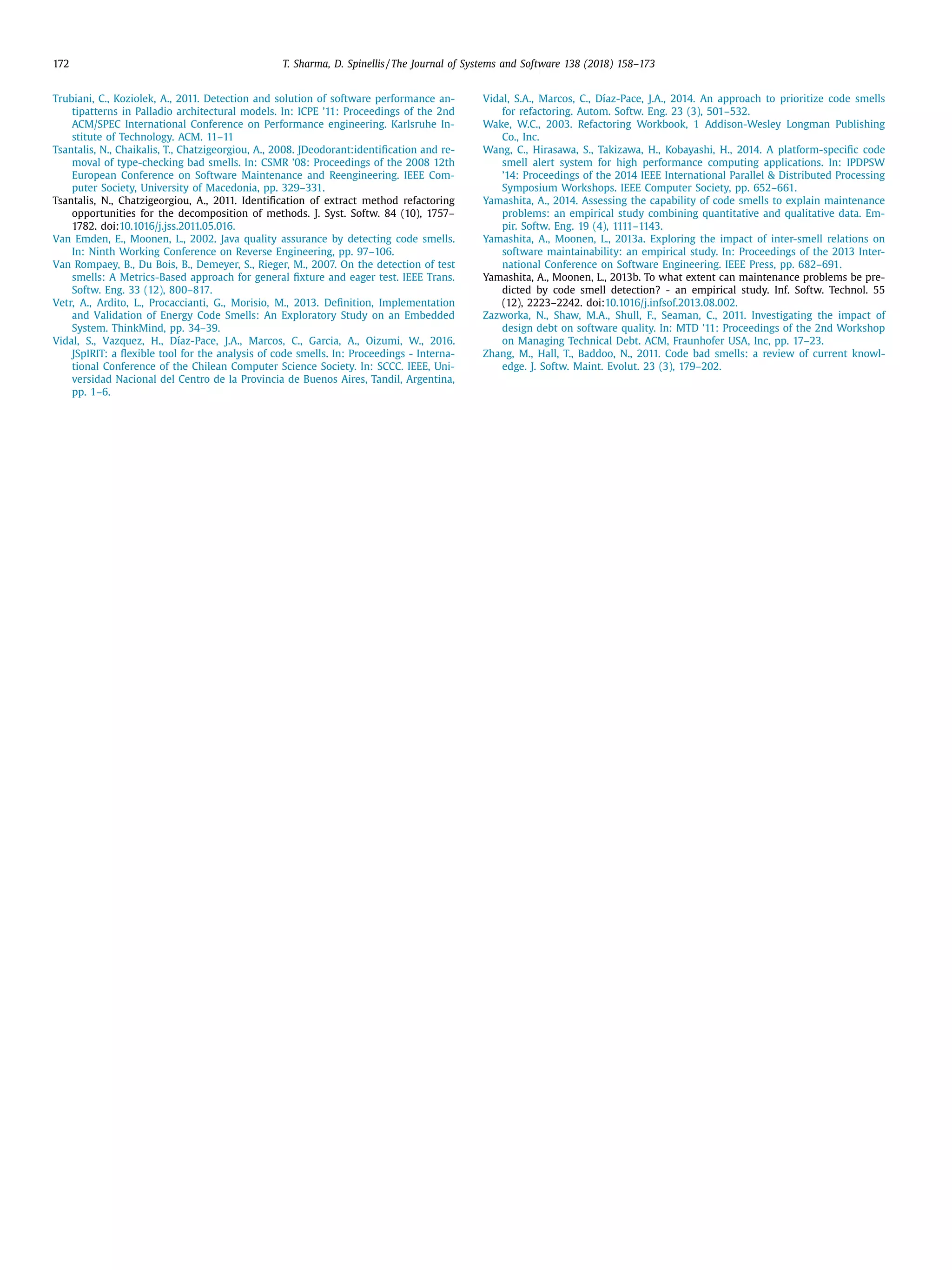 172 T. Sharma, D. Spinellis / The Journal of Systems and Software 138 (2018) 158–173
Trubiani, C., Koziolek, A., 2011. Detection and solution of software performance an-
tipatterns in Palladio architectural models. In: ICPE ’11: Proceedings of the 2nd
ACM/SPEC International Conference on Performance engineering. Karlsruhe In-
stitute of Technology. ACM. 11–11
Tsantalis, N., Chaikalis, T., Chatzigeorgiou, A., 2008. JDeodorant:identiﬁcation and re-
moval of type-checking bad smells. In: CSMR ’08: Proceedings of the 2008 12th
European Conference on Software Maintenance and Reengineering. IEEE Com-
puter Society, University of Macedonia, pp. 329–331.
Tsantalis, N., Chatzigeorgiou, A., 2011. Identiﬁcation of extract method refactoring
opportunities for the decomposition of methods. J. Syst. Softw. 84 (10), 1757–
1782. doi:10.1016/j.jss.2011.05.016.
Van Emden, E., Moonen, L., 2002. Java quality assurance by detecting code smells.
In: Ninth Working Conference on Reverse Engineering, pp. 97–106.
Van Rompaey, B., Du Bois, B., Demeyer, S., Rieger, M., 2007. On the detection of test
smells: A Metrics-Based approach for general ﬁxture and eager test. IEEE Trans.
Softw. Eng. 33 (12), 800–817.
Vetr, A., Ardito, L., Procaccianti, G., Morisio, M., 2013. Deﬁnition, Implementation
and Validation of Energy Code Smells: An Exploratory Study on an Embedded
System. ThinkMind, pp. 34–39.
Vidal, S., Vazquez, H., Díaz-Pace, J.A., Marcos, C., Garcia, A., Oizumi, W., 2016.
JSpIRIT: a ﬂexible tool for the analysis of code smells. In: Proceedings - Interna-
tional Conference of the Chilean Computer Science Society. In: SCCC. IEEE, Uni-
versidad Nacional del Centro de la Provincia de Buenos Aires, Tandil, Argentina,
pp. 1–6.
Vidal, S.A., Marcos, C., Díaz-Pace, J.A., 2014. An approach to prioritize code smells
for refactoring. Autom. Softw. Eng. 23 (3), 501–532.
Wake, W.C., 2003. Refactoring Workbook, 1 Addison-Wesley Longman Publishing
Co., Inc.
Wang, C., Hirasawa, S., Takizawa, H., Kobayashi, H., 2014. A platform-speciﬁc code
smell alert system for high performance computing applications. In: IPDPSW
’14: Proceedings of the 2014 IEEE International Parallel & Distributed Processing
Symposium Workshops. IEEE Computer Society, pp. 652–661.
Yamashita, A., 2014. Assessing the capability of code smells to explain maintenance
problems: an empirical study combining quantitative and qualitative data. Em-
pir. Softw. Eng. 19 (4), 1111–1143.
Yamashita, A., Moonen, L., 2013a. Exploring the impact of inter-smell relations on
software maintainability: an empirical study. In: Proceedings of the 2013 Inter-
national Conference on Software Engineering. IEEE Press, pp. 682–691.
Yamashita, A., Moonen, L., 2013b. To what extent can maintenance problems be pre-
dicted by code smell detection? - an empirical study. Inf. Softw. Technol. 55
(12), 2223–2242. doi:10.1016/j.infsof.2013.08.002.
Zazworka, N., Shaw, M.A., Shull, F., Seaman, C., 2011. Investigating the impact of
design debt on software quality. In: MTD ’11: Proceedings of the 2nd Workshop
on Managing Technical Debt. ACM, Fraunhofer USA, Inc, pp. 17–23.
Zhang, M., Hall, T., Baddoo, N., 2011. Code bad smells: a review of current knowl-
edge. J. Softw. Maint. Evolut. 23 (3), 179–202.
 