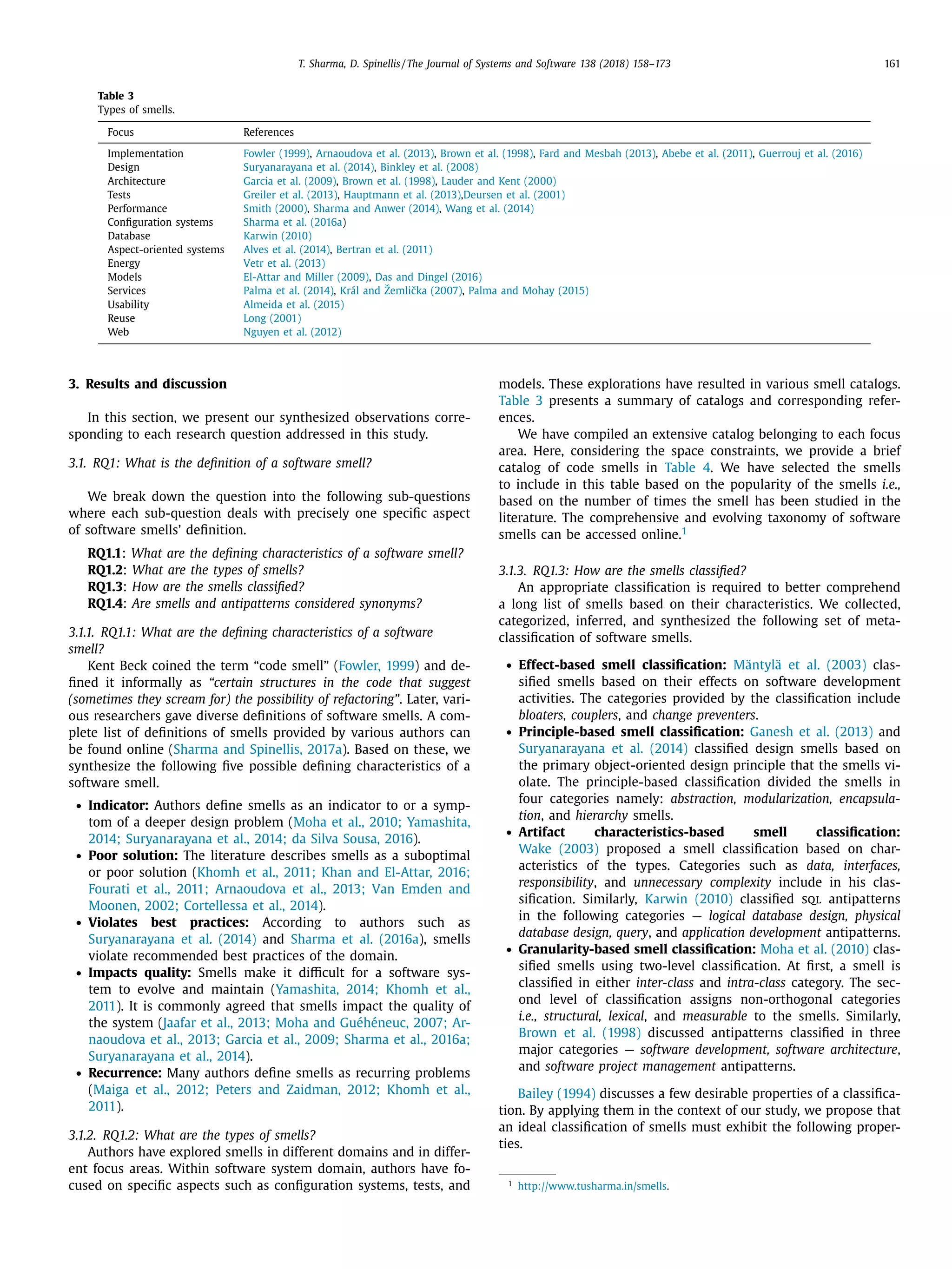 T. Sharma, D. Spinellis / The Journal of Systems and Software 138 (2018) 158–173 161
Table 3
Types of smells.
Focus References
Implementation Fowler (1999), Arnaoudova et al. (2013), Brown et al. (1998), Fard and Mesbah (2013), Abebe et al. (2011), Guerrouj et al. (2016)
Design Suryanarayana et al. (2014), Binkley et al. (2008)
Architecture Garcia et al. (2009), Brown et al. (1998), Lauder and Kent (2000)
Tests Greiler et al. (2013), Hauptmann et al. (2013),Deursen et al. (2001)
Performance Smith (2000), Sharma and Anwer (2014), Wang et al. (2014)
Conﬁguration systems Sharma et al. (2016a)
Database Karwin (2010)
Aspect-oriented systems Alves et al. (2014), Bertran et al. (2011)
Energy Vetr et al. (2013)
Models El-Attar and Miller (2009), Das and Dingel (2016)
Services Palma et al. (2014), Král and Žemliˇcka (2007), Palma and Mohay (2015)
Usability Almeida et al. (2015)
Reuse Long (2001)
Web Nguyen et al. (2012)
3. Results and discussion
In this section, we present our synthesized observations corre-
sponding to each research question addressed in this study.
3.1. RQ1: What is the deﬁnition of a software smell?
We break down the question into the following sub-questions
where each sub-question deals with precisely one speciﬁc aspect
of software smells’ deﬁnition.
RQ1.1: What are the deﬁning characteristics of a software smell?
RQ1.2: What are the types of smells?
RQ1.3: How are the smells classiﬁed?
RQ1.4: Are smells and antipatterns considered synonyms?
3.1.1. RQ1.1: What are the deﬁning characteristics of a software
smell?
Kent Beck coined the term “code smell” (Fowler, 1999) and de-
ﬁned it informally as “certain structures in the code that suggest
(sometimes they scream for) the possibility of refactoring”. Later, vari-
ous researchers gave diverse deﬁnitions of software smells. A com-
plete list of deﬁnitions of smells provided by various authors can
be found online (Sharma and Spinellis, 2017a). Based on these, we
synthesize the following ﬁve possible deﬁning characteristics of a
software smell.
• Indicator: Authors deﬁne smells as an indicator to or a symp-
tom of a deeper design problem (Moha et al., 2010; Yamashita,
2014; Suryanarayana et al., 2014; da Silva Sousa, 2016).
• Poor solution: The literature describes smells as a suboptimal
or poor solution (Khomh et al., 2011; Khan and El-Attar, 2016;
Fourati et al., 2011; Arnaoudova et al., 2013; Van Emden and
Moonen, 2002; Cortellessa et al., 2014).
• Violates best practices: According to authors such as
Suryanarayana et al. (2014) and Sharma et al. (2016a), smells
violate recommended best practices of the domain.
• Impacts quality: Smells make it diﬃcult for a software sys-
tem to evolve and maintain (Yamashita, 2014; Khomh et al.,
2011). It is commonly agreed that smells impact the quality of
the system (Jaafar et al., 2013; Moha and Guéhéneuc, 2007; Ar-
naoudova et al., 2013; Garcia et al., 2009; Sharma et al., 2016a;
Suryanarayana et al., 2014).
• Recurrence: Many authors deﬁne smells as recurring problems
(Maiga et al., 2012; Peters and Zaidman, 2012; Khomh et al.,
2011).
3.1.2. RQ1.2: What are the types of smells?
Authors have explored smells in different domains and in differ-
ent focus areas. Within software system domain, authors have fo-
cused on speciﬁc aspects such as conﬁguration systems, tests, and
models. These explorations have resulted in various smell catalogs.
Table 3 presents a summary of catalogs and corresponding refer-
ences.
We have compiled an extensive catalog belonging to each focus
area. Here, considering the space constraints, we provide a brief
catalog of code smells in Table 4. We have selected the smells
to include in this table based on the popularity of the smells i.e.,
based on the number of times the smell has been studied in the
literature. The comprehensive and evolving taxonomy of software
smells can be accessed online.1
3.1.3. RQ1.3: How are the smells classiﬁed?
An appropriate classiﬁcation is required to better comprehend
a long list of smells based on their characteristics. We collected,
categorized, inferred, and synthesized the following set of meta-
classiﬁcation of software smells.
• Effect-based smell classiﬁcation: Mäntylä et al. (2003) clas-
siﬁed smells based on their effects on software development
activities. The categories provided by the classiﬁcation include
bloaters, couplers, and change preventers.
• Principle-based smell classiﬁcation: Ganesh et al. (2013) and
Suryanarayana et al. (2014) classiﬁed design smells based on
the primary object-oriented design principle that the smells vi-
olate. The principle-based classiﬁcation divided the smells in
four categories namely: abstraction, modularization, encapsula-
tion, and hierarchy smells.
• Artifact characteristics-based smell classiﬁcation:
Wake (2003) proposed a smell classiﬁcation based on char-
acteristics of the types. Categories such as data, interfaces,
responsibility, and unnecessary complexity include in his clas-
siﬁcation. Similarly, Karwin (2010) classiﬁed sql antipatterns
in the following categories — logical database design, physical
database design, query, and application development antipatterns.
• Granularity-based smell classiﬁcation: Moha et al. (2010) clas-
siﬁed smells using two-level classiﬁcation. At ﬁrst, a smell is
classiﬁed in either inter-class and intra-class category. The sec-
ond level of classiﬁcation assigns non-orthogonal categories
i.e., structural, lexical, and measurable to the smells. Similarly,
Brown et al. (1998) discussed antipatterns classiﬁed in three
major categories — software development, software architecture,
and software project management antipatterns.
Bailey (1994) discusses a few desirable properties of a classiﬁca-
tion. By applying them in the context of our study, we propose that
an ideal classiﬁcation of smells must exhibit the following proper-
ties.
1
http://www.tusharma.in/smells.
 