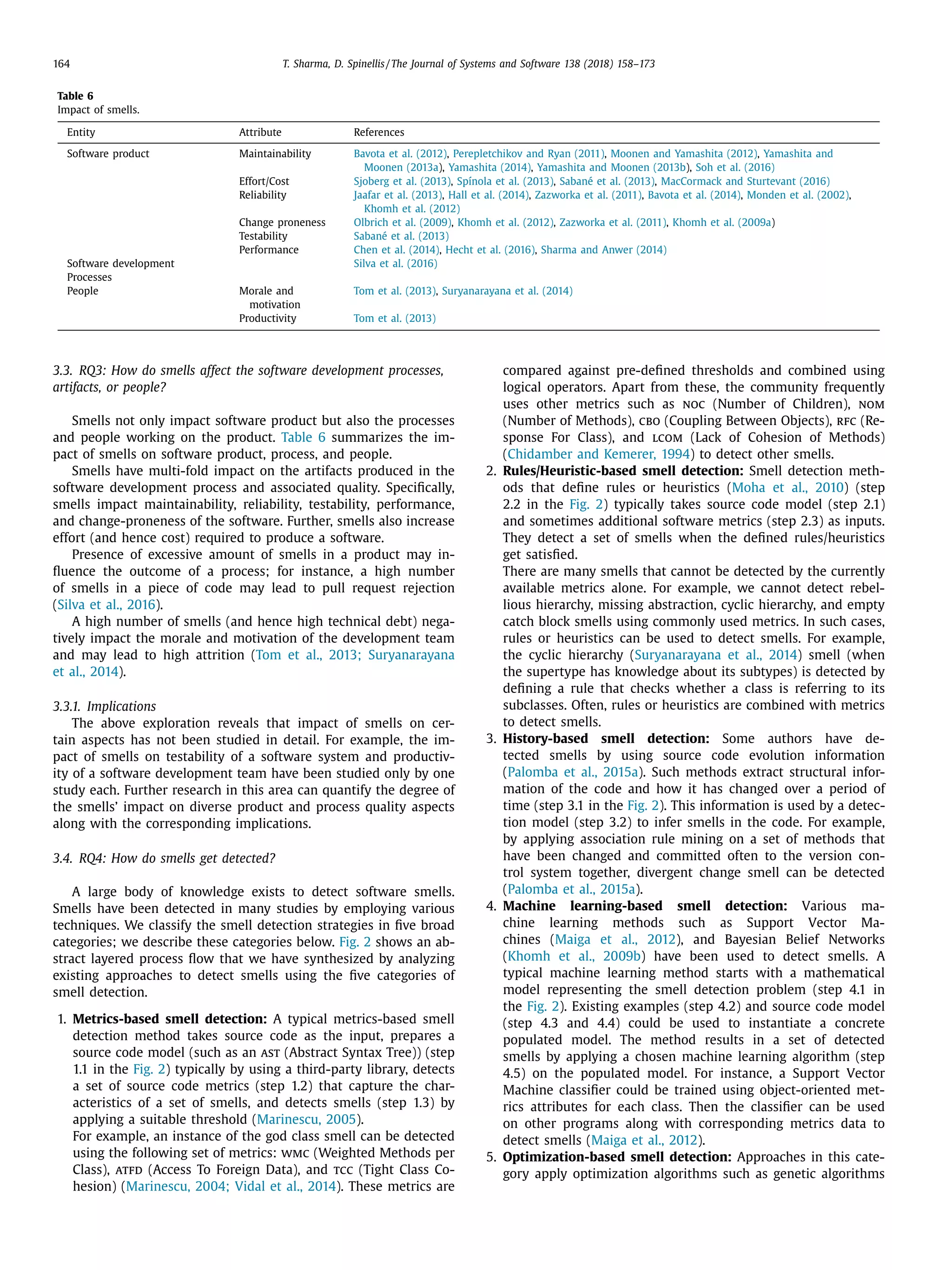 164 T. Sharma, D. Spinellis / The Journal of Systems and Software 138 (2018) 158–173
Table 6
Impact of smells.
Entity Attribute References
Software product Maintainability Bavota et al. (2012), Perepletchikov and Ryan (2011), Moonen and Yamashita (2012), Yamashita and
Moonen (2013a), Yamashita (2014), Yamashita and Moonen (2013b), Soh et al. (2016)
Effort/Cost Sjoberg et al. (2013), Spínola et al. (2013), Sabané et al. (2013), MacCormack and Sturtevant (2016)
Reliability Jaafar et al. (2013), Hall et al. (2014), Zazworka et al. (2011), Bavota et al. (2014), Monden et al. (2002),
Khomh et al. (2012)
Change proneness Olbrich et al. (2009), Khomh et al. (2012), Zazworka et al. (2011), Khomh et al. (2009a)
Testability Sabané et al. (2013)
Performance Chen et al. (2014), Hecht et al. (2016), Sharma and Anwer (2014)
Software development Silva et al. (2016)
Processes
People Morale and
motivation
Tom et al. (2013), Suryanarayana et al. (2014)
Productivity Tom et al. (2013)
3.3. RQ3: How do smells affect the software development processes,
artifacts, or people?
Smells not only impact software product but also the processes
and people working on the product. Table 6 summarizes the im-
pact of smells on software product, process, and people.
Smells have multi-fold impact on the artifacts produced in the
software development process and associated quality. Speciﬁcally,
smells impact maintainability, reliability, testability, performance,
and change-proneness of the software. Further, smells also increase
effort (and hence cost) required to produce a software.
Presence of excessive amount of smells in a product may in-
ﬂuence the outcome of a process; for instance, a high number
of smells in a piece of code may lead to pull request rejection
(Silva et al., 2016).
A high number of smells (and hence high technical debt) nega-
tively impact the morale and motivation of the development team
and may lead to high attrition (Tom et al., 2013; Suryanarayana
et al., 2014).
3.3.1. Implications
The above exploration reveals that impact of smells on cer-
tain aspects has not been studied in detail. For example, the im-
pact of smells on testability of a software system and productiv-
ity of a software development team have been studied only by one
study each. Further research in this area can quantify the degree of
the smells’ impact on diverse product and process quality aspects
along with the corresponding implications.
3.4. RQ4: How do smells get detected?
A large body of knowledge exists to detect software smells.
Smells have been detected in many studies by employing various
techniques. We classify the smell detection strategies in ﬁve broad
categories; we describe these categories below. Fig. 2 shows an ab-
stract layered process ﬂow that we have synthesized by analyzing
existing approaches to detect smells using the ﬁve categories of
smell detection.
1. Metrics-based smell detection: A typical metrics-based smell
detection method takes source code as the input, prepares a
source code model (such as an ast (Abstract Syntax Tree)) (step
1.1 in the Fig. 2) typically by using a third-party library, detects
a set of source code metrics (step 1.2) that capture the char-
acteristics of a set of smells, and detects smells (step 1.3) by
applying a suitable threshold (Marinescu, 2005).
For example, an instance of the god class smell can be detected
using the following set of metrics: wmc (Weighted Methods per
Class), atfd (Access To Foreign Data), and tcc (Tight Class Co-
hesion) (Marinescu, 2004; Vidal et al., 2014). These metrics are
compared against pre-deﬁned thresholds and combined using
logical operators. Apart from these, the community frequently
uses other metrics such as noc (Number of Children), nom
(Number of Methods), cbo (Coupling Between Objects), rfc (Re-
sponse For Class), and lcom (Lack of Cohesion of Methods)
(Chidamber and Kemerer, 1994) to detect other smells.
2. Rules/Heuristic-based smell detection: Smell detection meth-
ods that deﬁne rules or heuristics (Moha et al., 2010) (step
2.2 in the Fig. 2) typically takes source code model (step 2.1)
and sometimes additional software metrics (step 2.3) as inputs.
They detect a set of smells when the deﬁned rules/heuristics
get satisﬁed.
There are many smells that cannot be detected by the currently
available metrics alone. For example, we cannot detect rebel-
lious hierarchy, missing abstraction, cyclic hierarchy, and empty
catch block smells using commonly used metrics. In such cases,
rules or heuristics can be used to detect smells. For example,
the cyclic hierarchy (Suryanarayana et al., 2014) smell (when
the supertype has knowledge about its subtypes) is detected by
deﬁning a rule that checks whether a class is referring to its
subclasses. Often, rules or heuristics are combined with metrics
to detect smells.
3. History-based smell detection: Some authors have de-
tected smells by using source code evolution information
(Palomba et al., 2015a). Such methods extract structural infor-
mation of the code and how it has changed over a period of
time (step 3.1 in the Fig. 2). This information is used by a detec-
tion model (step 3.2) to infer smells in the code. For example,
by applying association rule mining on a set of methods that
have been changed and committed often to the version con-
trol system together, divergent change smell can be detected
(Palomba et al., 2015a).
4. Machine learning-based smell detection: Various ma-
chine learning methods such as Support Vector Ma-
chines (Maiga et al., 2012), and Bayesian Belief Networks
(Khomh et al., 2009b) have been used to detect smells. A
typical machine learning method starts with a mathematical
model representing the smell detection problem (step 4.1 in
the Fig. 2). Existing examples (step 4.2) and source code model
(step 4.3 and 4.4) could be used to instantiate a concrete
populated model. The method results in a set of detected
smells by applying a chosen machine learning algorithm (step
4.5) on the populated model. For instance, a Support Vector
Machine classiﬁer could be trained using object-oriented met-
rics attributes for each class. Then the classiﬁer can be used
on other programs along with corresponding metrics data to
detect smells (Maiga et al., 2012).
5. Optimization-based smell detection: Approaches in this cate-
gory apply optimization algorithms such as genetic algorithms
 