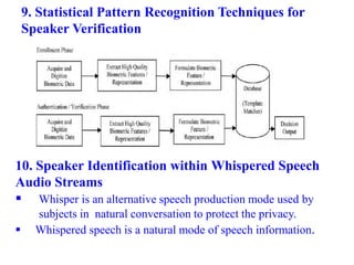 9. Statistical Pattern Recognition Techniques for
Speaker Verification
10. Speaker Identification within Whispered Speech
Audio Streams
 Whisper is an alternative speech production mode used by
subjects in natural conversation to protect the privacy.
 Whispered speech is a natural mode of speech information.
 
