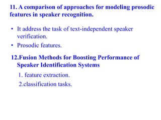 11. A comparison of approaches for modeling prosodic
features in speaker recognition.
• It address the task of text-independent speaker
verification.
• Prosodic features.
12.Fusion Methods for Boosting Performance of
Speaker Identification Systems
1. feature extraction.
2.classification tasks.
 