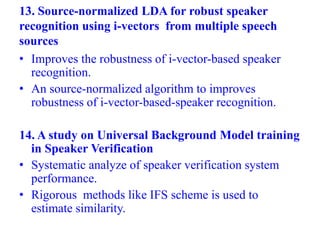 13. Source-normalized LDA for robust speaker
recognition using i-vectors from multiple speech
sources
• Improves the robustness of i-vector-based speaker
recognition.
• An source-normalized algorithm to improves
robustness of i-vector-based-speaker recognition.
14. A study on Universal Background Model training
in Speaker Verification
• Systematic analyze of speaker verification system
performance.
• Rigorous methods like IFS scheme is used to
estimate similarity.
 