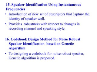 15. Speaker Identification Using Instantaneous
Frequencies
• Introduction of new set of descriptors that capture the
identity of speaker well.
• Provides robustness with respect to changes in
recording channel and speaking style.
16. Codebook Design Method for Noise Robust
Speaker Identification based on Genetic
Algorithm
• To designing a codebook for noise robust speaker,
Genetic algorithm is proposed.
 