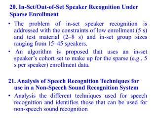 20. In-Set/Out-of-Set Speaker Recognition Under
Sparse Enrollment
• The problem of in-set speaker recognition is
addressed with the constraints of low enrollment (5 s)
and test material (2–8 s) and in-set group sizes
ranging from 15–45 speakers.
• An algorithm is proposed that uses an in-set
speaker’s cohort set to make up for the sparse (e.g., 5
s per speaker) enrollment data.
21. Analysis of Speech Recognition Techniques for
use in a Non-Speech Sound Recognition System
• Analysis the different techniques used for speech
recognition and identifies those that can be used for
non-speech sound recognition
 