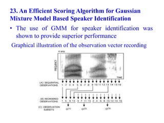 23. An Efficient Scoring Algorithm for Gaussian
Mixture Model Based Speaker Identification
• The use of GMM for speaker identification was
shown to provide superior performance
Graphical illustration of the observation vector recording
 