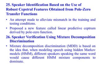 25. Speaker Identification Based on the Use of
Robust Cepstral Features Obtained from Pole-Zero
Transfer Functions
• An attempt made to alleviate mismatch in the training and
testing conditions.
• Proposed a new feature called linear predictive ceptrum
derived by pole-zero function.
26. Speaker Verification Using Mixture Decomposition
Discrimination
• Mixture decomposition discrimination (MDD) is based on
the idea that, when modeling speech using hidden Markov
models (HMM), different speakers speaking the same word
would cause different HMM mixture components to
dominate.
 