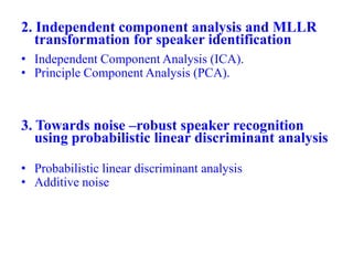 2. Independent component analysis and MLLR
transformation for speaker identification
• Independent Component Analysis (ICA).
• Principle Component Analysis (PCA).
3. Towards noise –robust speaker recognition
using probabilistic linear discriminant analysis
• Probabilistic linear discriminant analysis
• Additive noise
 