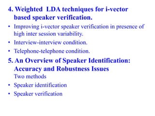 4. Weighted LDA techniques for i-vector
based speaker verification.
• Improving i-vector speaker verification in presence of
high inter session variability.
• Interview-interview condition.
• Telephone-telephone condition.
5. An Overview of Speaker Identification:
Accuracy and Robustness Issues
Two methods
• Speaker identification
• Speaker verification
 
