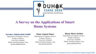 International Conference on Computer Science and Software Engineering (CSASE)
A Survey on the Applications of Smart
Home Systems
Jawaher Abdulwahab Fadhil
Department of Computer Science,
College of Science,
University of Duhok,
Duhok, Kurdistan Region, Iraq
jawaher.fadhil@uod.ac
Omar Ammar Omar
Department of Computer Science,
College of Science,
University of Duhok,
Duhok, Kurdistan Region, Iraq
omar.ammar@uod.ac
Qusay Idrees Sarhan
Department of Computer Science,
College of Science,
University of Duhok,
Duhok, Kurdistan Region, Iraq
qusay.sarhan@uod.ac
 