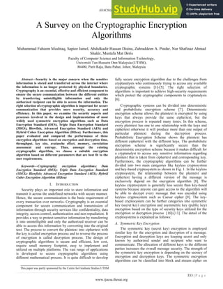 (IJACSA) International Journal of Advanced Computer Science and Applications,
Vol. 8, No. 11, 2017
333 | P a g e
www.ijacsa.thesai.org
A Survey on the Cryptographic Encryption
Algorithms
Muhammad Faheem Mushtaq, Sapiee Jamel, Abdulkadir Hassan Disina, Zahraddeen A. Pindar, Nur Shafinaz Ahmad
Shakir, Mustafa Mat Deris
Faculty of Computer Science and Information Technology,
Universiti Tun Hussein Onn Malaysia (UTHM),
86400, Parit Raja, Batu Pahat, Johor, Malaysia
Abstract—Security is the major concern when the sensitive
information is stored and transferred across the internet where
the information is no longer protected by physical boundaries.
Cryptography is an essential, effective and efficient component to
ensure the secure communication between the different entities
by transferring unintelligible information and only the
authorized recipient can be able to access the information. The
right selection of cryptographic algorithm is important for secure
communication that provides more security, accuracy and
efficiency. In this paper, we examine the security aspects and
processes involved in the design and implementation of most
widely used symmetric encryption algorithms such as Data
Encryption Standard (DES), Triple Data Encryption Standard
(3DES), Blowfish, Advanced Encryption Standard (AES) and
Hybrid Cubes Encryption Algorithm (HiSea). Furthermore, this
paper evaluated and compared the performance of these
encryption algorithms based on encryption and decryption time,
throughput, key size, avalanche effect, memory, correlation
assessment and entropy. Thus, amongst the existing
cryptographic algorithm, we choose a suitable encryption
algorithm based on different parameters that are best fit to the
user requirements.
Keywords—Cryptography; encryption algorithms; Data
Encryption Standard (DES); Triple Data Encryption Standard
(3DES); Blowfish; Advanced Encryption Standard (AES); Hybrid
Cubes Encryption Algorithm (HiSea)
I. INTRODUCTION
Security plays an important role to store information and
transmit it across the undefined networks with secure manner.
Hence, the secure communication is the basic requirement of
every transaction over networks. Cryptography is an essential
component for secure communication and transmission of
information through security services like confidentiality, data
integrity, access control, authentication and non-repudiation. It
provides a way to protect sensitive information by transferring
it into unintelligible and only the authorized receiver can be
able to access this information by converting into the original
text. The process to convert the plaintext into ciphertext with
the key is called encryption process and to reverse the process
of encryption is called decryption process. The design of
cryptographic algorithms is secure and efficient, low cost,
require small memory footprint, easy to implement and
utilized on multiple platforms. The vast range of applications
is developed to secure cryptographic algorithms using
different mathematical process. It is quite difficult to develop
fully secure encryption algorithm due to the challenges from
cryptanalysts who continuously trying to access any available
cryptographic systems [1]-[5]. The right selection of
algorithms is important to achieve high-security requirements
which protect the cryptographic components to cryptanalysis
[6].
Cryptographic systems can be divided into deterministic
and probabilistic encryption scheme [7]. Deterministic
encryption scheme allows the plaintext is encrypted by using
keys that always provide the same ciphertext, but the
encryption process is repeated many times. In this scheme,
every plaintext has one to one relationship with the keys and
ciphertext otherwise it will produce more than one output of
particular plaintext during the decryption process.
Probabilistic Encryption Scheme shows the plaintext has
different ciphertext with the different keys. The probabilistic
encryption scheme is significantly secure than the
deterministic encryption scheme because it makes difficult for
a cryptanalyst to access any sensitive information regarding
plaintext that is taken from ciphertext and corresponding key.
Furthermore, the cryptographic algorithms can be further
divided into two main categories like keyless cryptosystem
and key-based cryptosystem as shown in Fig. 1. In the keyless
cryptosystem, the relationship between the plaintext and
ciphertext having a different version of the message is
exclusively depend on the encryption algorithm [8]. The
keyless cryptosystem is generally less secure than key-based
systems because anyone can gain access to the algorithm will
be able to decrypt every message that was encoded using
keyless cryptosystem such as Caesar cipher [9]. The key-
based cryptosystem can be further categories into symmetric
key (secret key) encryption and asymmetric key (public key)
encryption based on the type of security keys utilized for the
encryption or decryption process [10]-[13]. The detail of the
cryptosystems is explained as follows:
A. Symmetric Key Encryption
The symmetric key (secret key) encryption is employed
similar key for the encryption and decryption of a message.
Encryption and decryption keys are keeping secret and only
known by authorized sender and recipient who want to
communicate. The allocation of different keys to the different
parties increases the overall message security. The strength of
the symmetric key encryption is depending on the secrecy of
encryption and decryption keys. The symmetric encryption
algorithms can be classified into block and stream cipher on
This paper was partly sponsored by the Centre for Graduate Studies UTHM
 