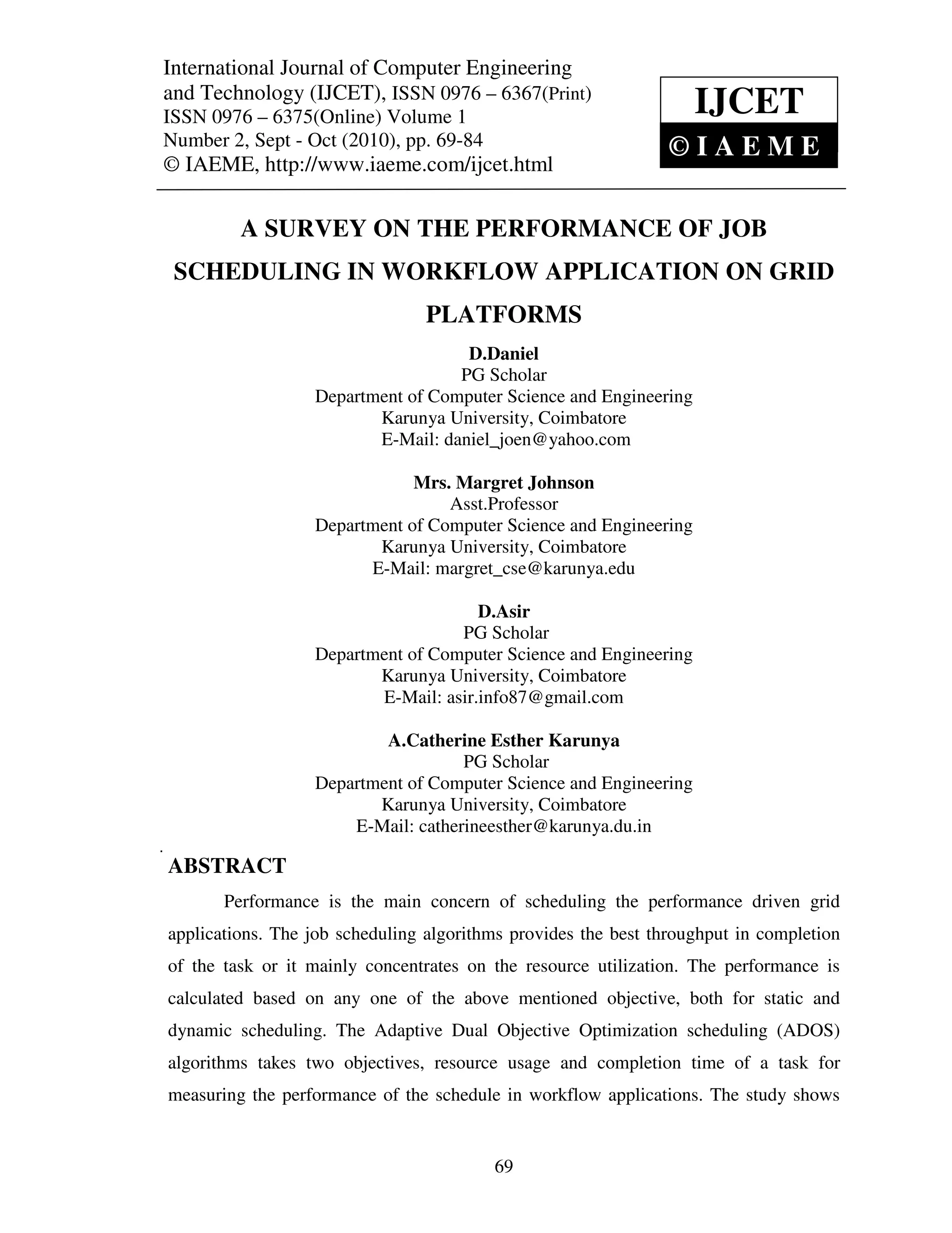 International Journal of Computer and Technology (IJCET), ISSN 0976 – 6367(Print),
 International Journal of Computer Engineering Engineering
 ISSN 0976 – 6375(Online) Volume 1, Number 2, Sept – Oct (2010), © IAEME
and Technology (IJCET), ISSN 0976 – 6367(Print)
ISSN 0976 – 6375(Online) Volume 1                                    IJCET
Number 2, Sept - Oct (2010), pp. 69-84                            ©IAEME
© IAEME, http://www.iaeme.com/ijcet.html

          A SURVEY ON THE PERFORMANCE OF JOB
    SCHEDULING IN WORKFLOW APPLICATION ON GRID
                                  PLATFORMS
                                     D.Daniel
                                    PG Scholar
                   Department of Computer Science and Engineering
                          Karunya University, Coimbatore
                          E-Mail: daniel_joen@yahoo.com

                               Mrs. Margret Johnson
                                   Asst.Professor
                   Department of Computer Science and Engineering
                          Karunya University, Coimbatore
                         E-Mail: margret_cse@karunya.edu

                                       D.Asir
                                    PG Scholar
                   Department of Computer Science and Engineering
                          Karunya University, Coimbatore
                          E-Mail: asir.info87@gmail.com

                           A.Catherine Esther Karunya
                                     PG Scholar
                   Department of Computer Science and Engineering
                          Karunya University, Coimbatore
                       E-Mail: catherineesther@karunya.du.in

ABSTRACT
       Performance is the main concern of scheduling the performance driven grid
applications. The job scheduling algorithms provides the best throughput in completion
of the task or it mainly concentrates on the resource utilization. The performance is
calculated based on any one of the above mentioned objective, both for static and
dynamic scheduling. The Adaptive Dual Objective Optimization scheduling (ADOS)
algorithms takes two objectives, resource usage and completion time of a task for
measuring the performance of the schedule in workflow applications. The study shows


                                           69
 