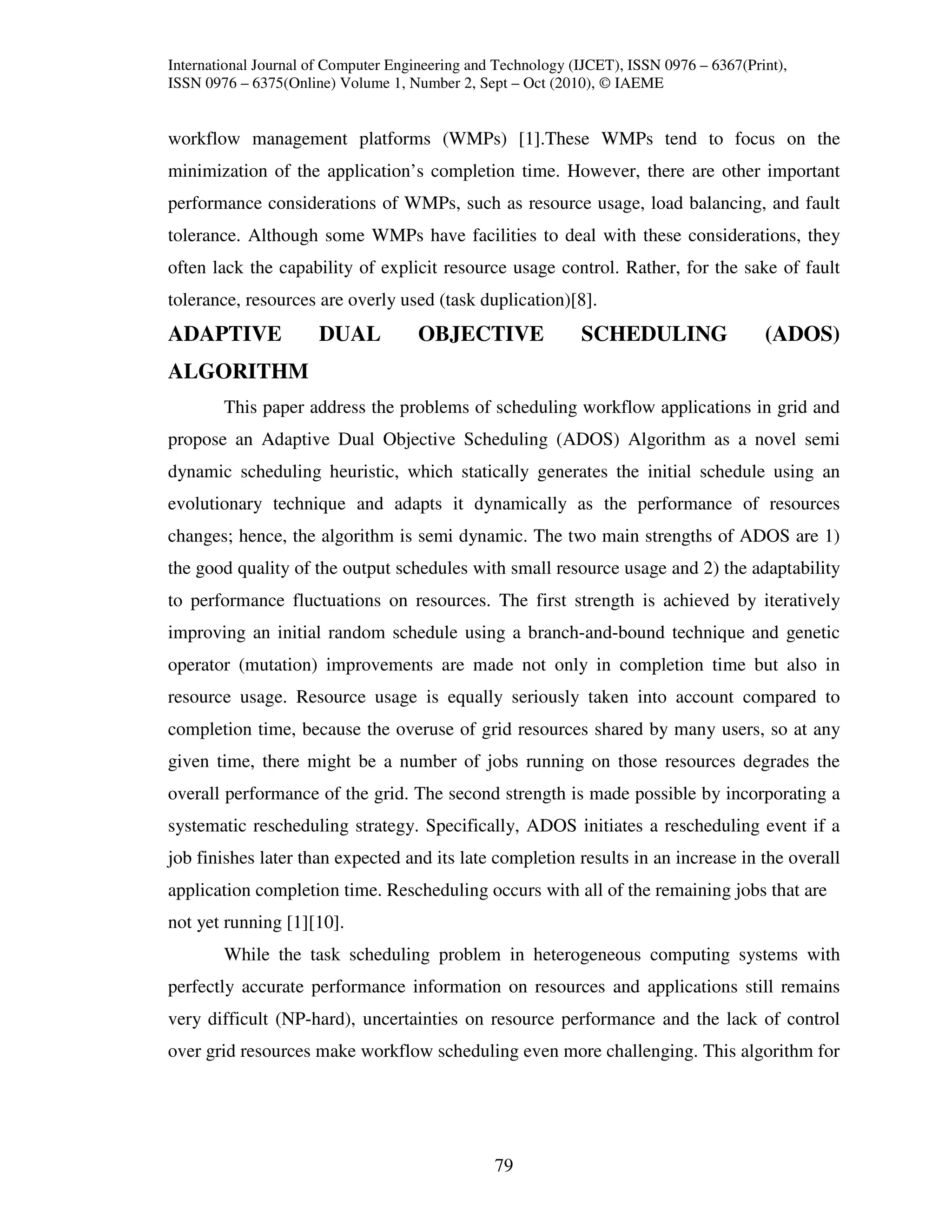 International Journal of Computer Engineering and Technology (IJCET), ISSN 0976 – 6367(Print),
ISSN 0976 – 6375(Online) Volume 1, Number 2, Sept – Oct (2010), © IAEME


workflow management platforms (WMPs) [1].These WMPs tend to focus on the
minimization of the application’s completion time. However, there are other important
performance considerations of WMPs, such as resource usage, load balancing, and fault
tolerance. Although some WMPs have facilities to deal with these considerations, they
often lack the capability of explicit resource usage control. Rather, for the sake of fault
tolerance, resources are overly used (task duplication)[8].
ADAPTIVE              DUAL           OBJECTIVE                SCHEDULING                  (ADOS)
ALGORITHM
        This paper address the problems of scheduling workflow applications in grid and
propose an Adaptive Dual Objective Scheduling (ADOS) Algorithm as a novel semi
dynamic scheduling heuristic, which statically generates the initial schedule using an
evolutionary technique and adapts it dynamically as the performance of resources
changes; hence, the algorithm is semi dynamic. The two main strengths of ADOS are 1)
the good quality of the output schedules with small resource usage and 2) the adaptability
to performance fluctuations on resources. The first strength is achieved by iteratively
improving an initial random schedule using a branch-and-bound technique and genetic
operator (mutation) improvements are made not only in completion time but also in
resource usage. Resource usage is equally seriously taken into account compared to
completion time, because the overuse of grid resources shared by many users, so at any
given time, there might be a number of jobs running on those resources degrades the
overall performance of the grid. The second strength is made possible by incorporating a
systematic rescheduling strategy. Specifically, ADOS initiates a rescheduling event if a
job finishes later than expected and its late completion results in an increase in the overall
application completion time. Rescheduling occurs with all of the remaining jobs that are
not yet running [1][10].
        While the task scheduling problem in heterogeneous computing systems with
perfectly accurate performance information on resources and applications still remains
very difficult (NP-hard), uncertainties on resource performance and the lack of control
over grid resources make workflow scheduling even more challenging. This algorithm for




                                                 79
 