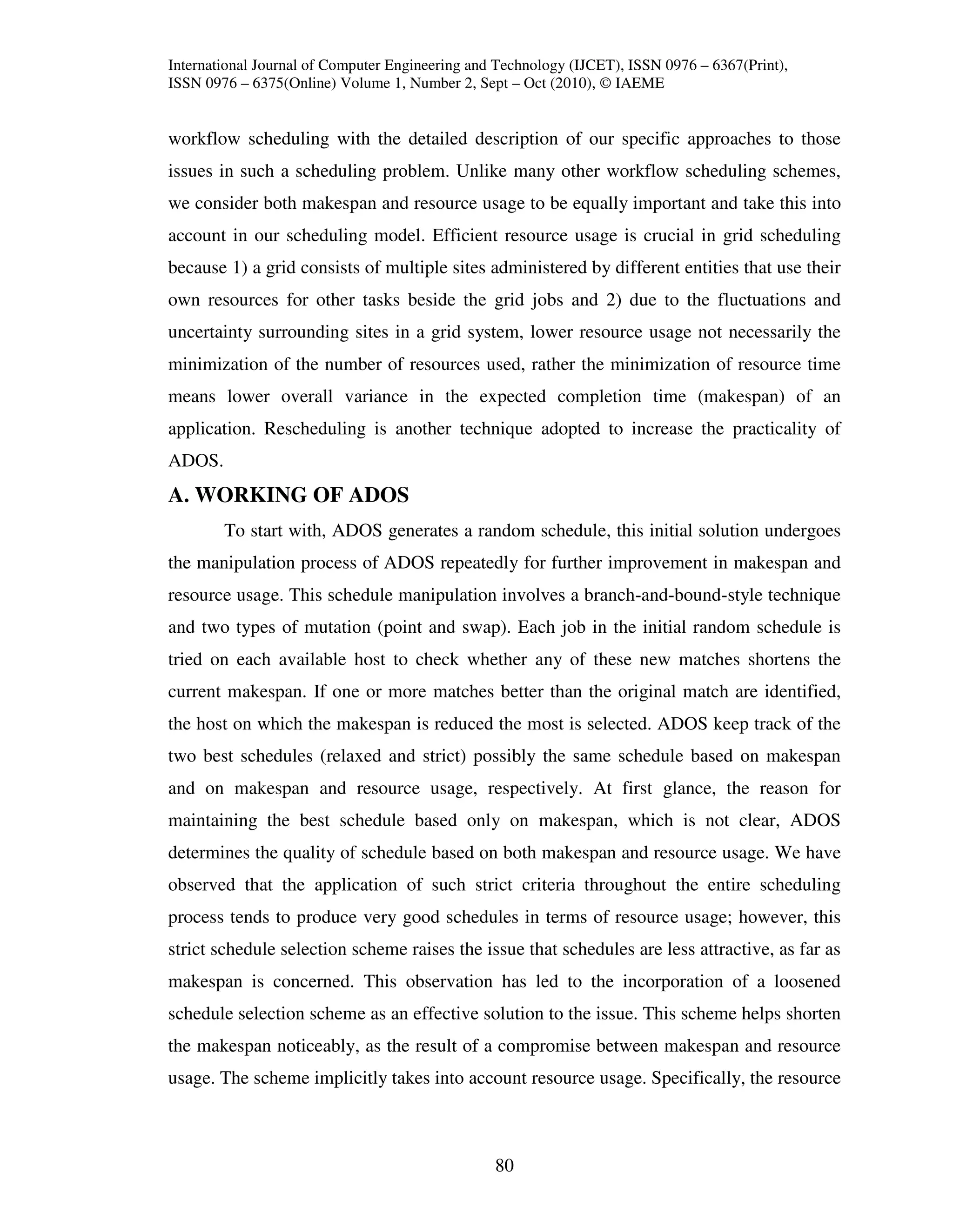 International Journal of Computer Engineering and Technology (IJCET), ISSN 0976 – 6367(Print),
ISSN 0976 – 6375(Online) Volume 1, Number 2, Sept – Oct (2010), © IAEME


workflow scheduling with the detailed description of our specific approaches to those
issues in such a scheduling problem. Unlike many other workflow scheduling schemes,
we consider both makespan and resource usage to be equally important and take this into
account in our scheduling model. Efficient resource usage is crucial in grid scheduling
because 1) a grid consists of multiple sites administered by different entities that use their
own resources for other tasks beside the grid jobs and 2) due to the fluctuations and
uncertainty surrounding sites in a grid system, lower resource usage not necessarily the
minimization of the number of resources used, rather the minimization of resource time
means lower overall variance in the expected completion time (makespan) of an
application. Rescheduling is another technique adopted to increase the practicality of
ADOS.
A. WORKING OF ADOS
        To start with, ADOS generates a random schedule, this initial solution undergoes
the manipulation process of ADOS repeatedly for further improvement in makespan and
resource usage. This schedule manipulation involves a branch-and-bound-style technique
and two types of mutation (point and swap). Each job in the initial random schedule is
tried on each available host to check whether any of these new matches shortens the
current makespan. If one or more matches better than the original match are identified,
the host on which the makespan is reduced the most is selected. ADOS keep track of the
two best schedules (relaxed and strict) possibly the same schedule based on makespan
and on makespan and resource usage, respectively. At first glance, the reason for
maintaining the best schedule based only on makespan, which is not clear, ADOS
determines the quality of schedule based on both makespan and resource usage. We have
observed that the application of such strict criteria throughout the entire scheduling
process tends to produce very good schedules in terms of resource usage; however, this
strict schedule selection scheme raises the issue that schedules are less attractive, as far as
makespan is concerned. This observation has led to the incorporation of a loosened
schedule selection scheme as an effective solution to the issue. This scheme helps shorten
the makespan noticeably, as the result of a compromise between makespan and resource
usage. The scheme implicitly takes into account resource usage. Specifically, the resource



                                                 80
 