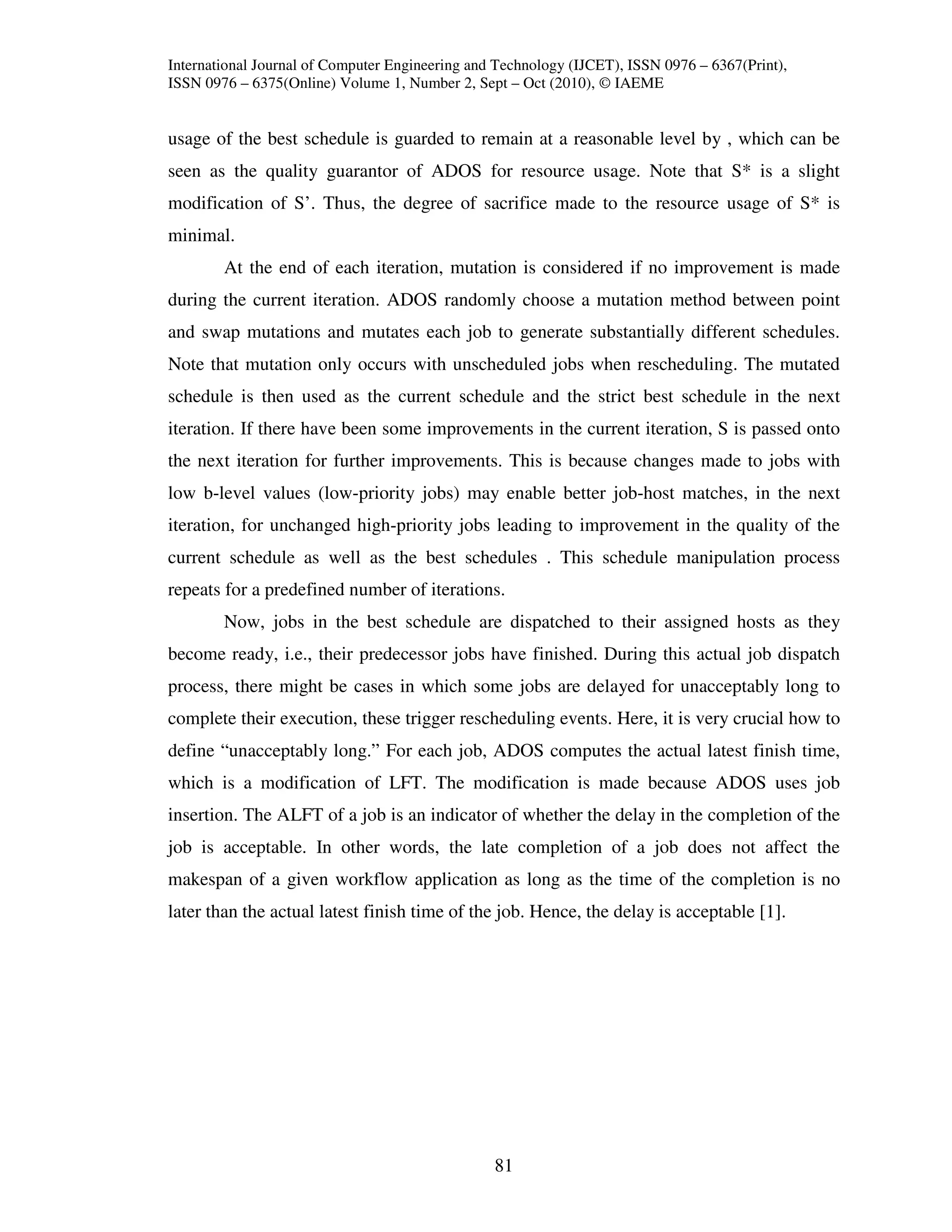 International Journal of Computer Engineering and Technology (IJCET), ISSN 0976 – 6367(Print),
ISSN 0976 – 6375(Online) Volume 1, Number 2, Sept – Oct (2010), © IAEME


usage of the best schedule is guarded to remain at a reasonable level by , which can be
seen as the quality guarantor of ADOS for resource usage. Note that S* is a slight
modification of S’. Thus, the degree of sacrifice made to the resource usage of S* is
minimal.
        At the end of each iteration, mutation is considered if no improvement is made
during the current iteration. ADOS randomly choose a mutation method between point
and swap mutations and mutates each job to generate substantially different schedules.
Note that mutation only occurs with unscheduled jobs when rescheduling. The mutated
schedule is then used as the current schedule and the strict best schedule in the next
iteration. If there have been some improvements in the current iteration, S is passed onto
the next iteration for further improvements. This is because changes made to jobs with
low b-level values (low-priority jobs) may enable better job-host matches, in the next
iteration, for unchanged high-priority jobs leading to improvement in the quality of the
current schedule as well as the best schedules . This schedule manipulation process
repeats for a predefined number of iterations.
        Now, jobs in the best schedule are dispatched to their assigned hosts as they
become ready, i.e., their predecessor jobs have finished. During this actual job dispatch
process, there might be cases in which some jobs are delayed for unacceptably long to
complete their execution, these trigger rescheduling events. Here, it is very crucial how to
define “unacceptably long.” For each job, ADOS computes the actual latest finish time,
which is a modification of LFT. The modification is made because ADOS uses job
insertion. The ALFT of a job is an indicator of whether the delay in the completion of the
job is acceptable. In other words, the late completion of a job does not affect the
makespan of a given workflow application as long as the time of the completion is no
later than the actual latest finish time of the job. Hence, the delay is acceptable [1].




                                                 81
 