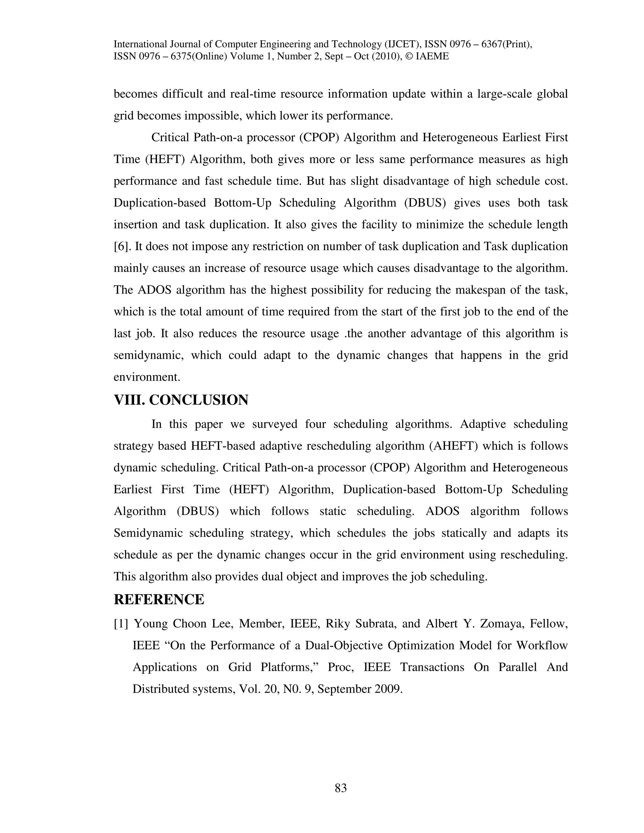 International Journal of Computer Engineering and Technology (IJCET), ISSN 0976 – 6367(Print),
ISSN 0976 – 6375(Online) Volume 1, Number 2, Sept – Oct (2010), © IAEME


becomes difficult and real-time resource information update within a large-scale global
grid becomes impossible, which lower its performance.
        Critical Path-on-a processor (CPOP) Algorithm and Heterogeneous Earliest First
Time (HEFT) Algorithm, both gives more or less same performance measures as high
performance and fast schedule time. But has slight disadvantage of high schedule cost.
Duplication-based Bottom-Up Scheduling Algorithm (DBUS) gives uses both task
insertion and task duplication. It also gives the facility to minimize the schedule length
[6]. It does not impose any restriction on number of task duplication and Task duplication
mainly causes an increase of resource usage which causes disadvantage to the algorithm.
The ADOS algorithm has the highest possibility for reducing the makespan of the task,
which is the total amount of time required from the start of the first job to the end of the
last job. It also reduces the resource usage .the another advantage of this algorithm is
semidynamic, which could adapt to the dynamic changes that happens in the grid
environment.
VIII. CONCLUSION
        In this paper we surveyed four scheduling algorithms. Adaptive scheduling
strategy based HEFT-based adaptive rescheduling algorithm (AHEFT) which is follows
dynamic scheduling. Critical Path-on-a processor (CPOP) Algorithm and Heterogeneous
Earliest First Time (HEFT) Algorithm, Duplication-based Bottom-Up Scheduling
Algorithm (DBUS) which follows static scheduling. ADOS algorithm follows
Semidynamic scheduling strategy, which schedules the jobs statically and adapts its
schedule as per the dynamic changes occur in the grid environment using rescheduling.
This algorithm also provides dual object and improves the job scheduling.
REFERENCE
[1] Young Choon Lee, Member, IEEE, Riky Subrata, and Albert Y. Zomaya, Fellow,
    IEEE “On the Performance of a Dual-Objective Optimization Model for Workflow
    Applications on Grid Platforms,” Proc, IEEE Transactions On Parallel And
    Distributed systems, Vol. 20, N0. 9, September 2009.




                                                 83
 