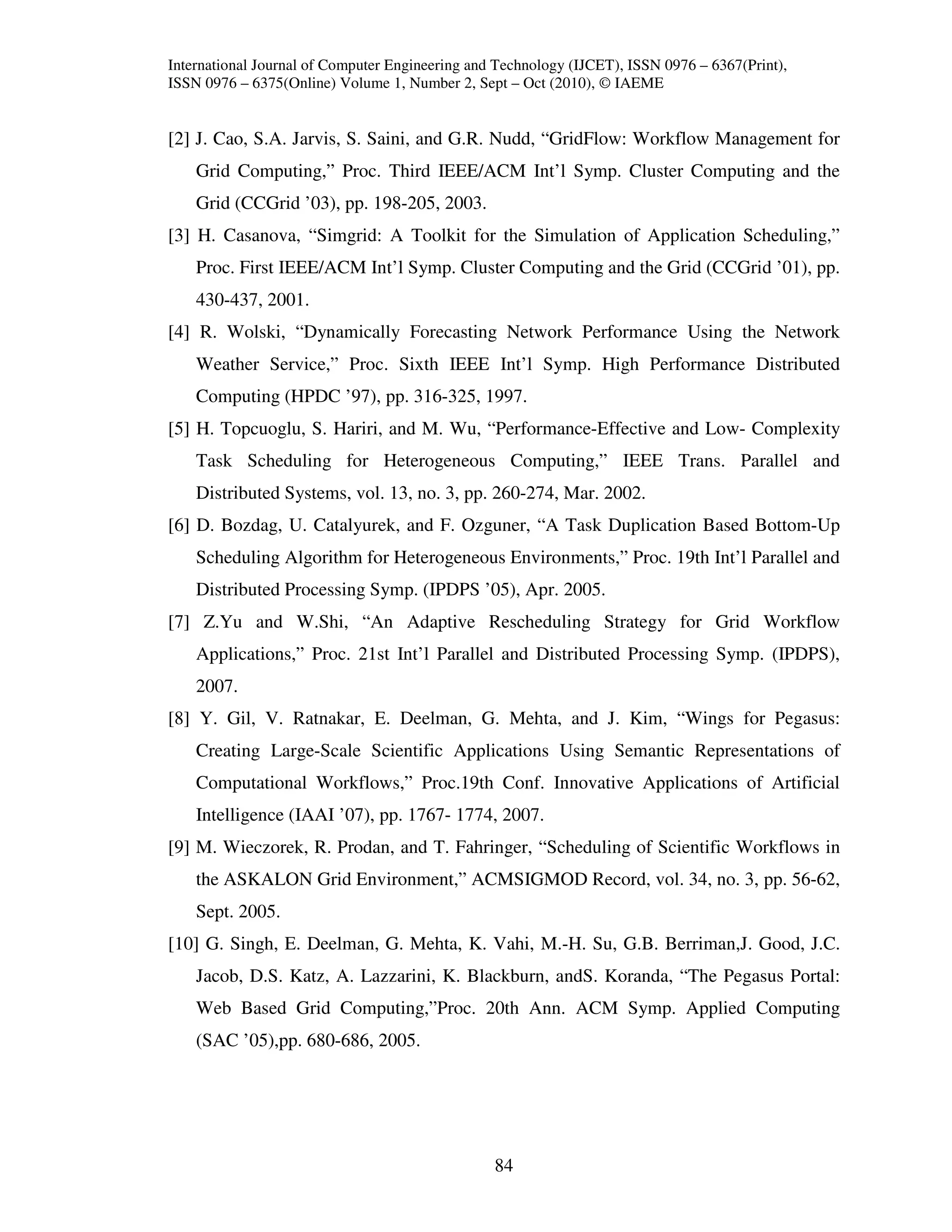 International Journal of Computer Engineering and Technology (IJCET), ISSN 0976 – 6367(Print),
ISSN 0976 – 6375(Online) Volume 1, Number 2, Sept – Oct (2010), © IAEME


[2] J. Cao, S.A. Jarvis, S. Saini, and G.R. Nudd, “GridFlow: Workflow Management for
    Grid Computing,” Proc. Third IEEE/ACM Int’l Symp. Cluster Computing and the
    Grid (CCGrid ’03), pp. 198-205, 2003.
[3] H. Casanova, “Simgrid: A Toolkit for the Simulation of Application Scheduling,”
    Proc. First IEEE/ACM Int’l Symp. Cluster Computing and the Grid (CCGrid ’01), pp.
    430-437, 2001.
[4] R. Wolski, “Dynamically Forecasting Network Performance Using the Network
    Weather Service,” Proc. Sixth IEEE Int’l Symp. High Performance Distributed
    Computing (HPDC ’97), pp. 316-325, 1997.
[5] H. Topcuoglu, S. Hariri, and M. Wu, “Performance-Effective and Low- Complexity
    Task Scheduling for Heterogeneous Computing,” IEEE Trans. Parallel and
    Distributed Systems, vol. 13, no. 3, pp. 260-274, Mar. 2002.
[6] D. Bozdag, U. Catalyurek, and F. Ozguner, “A Task Duplication Based Bottom-Up
    Scheduling Algorithm for Heterogeneous Environments,” Proc. 19th Int’l Parallel and
    Distributed Processing Symp. (IPDPS ’05), Apr. 2005.
[7] Z.Yu and W.Shi, “An Adaptive Rescheduling Strategy for Grid Workflow
    Applications,” Proc. 21st Int’l Parallel and Distributed Processing Symp. (IPDPS),
    2007.
[8] Y. Gil, V. Ratnakar, E. Deelman, G. Mehta, and J. Kim, “Wings for Pegasus:
    Creating Large-Scale Scientific Applications Using Semantic Representations of
    Computational Workflows,” Proc.19th Conf. Innovative Applications of Artificial
    Intelligence (IAAI ’07), pp. 1767- 1774, 2007.
[9] M. Wieczorek, R. Prodan, and T. Fahringer, “Scheduling of Scientific Workflows in
    the ASKALON Grid Environment,” ACMSIGMOD Record, vol. 34, no. 3, pp. 56-62,
    Sept. 2005.
[10] G. Singh, E. Deelman, G. Mehta, K. Vahi, M.-H. Su, G.B. Berriman,J. Good, J.C.
    Jacob, D.S. Katz, A. Lazzarini, K. Blackburn, andS. Koranda, “The Pegasus Portal:
    Web Based Grid Computing,”Proc. 20th Ann. ACM Symp. Applied Computing
    (SAC ’05),pp. 680-686, 2005.




                                                 84
 