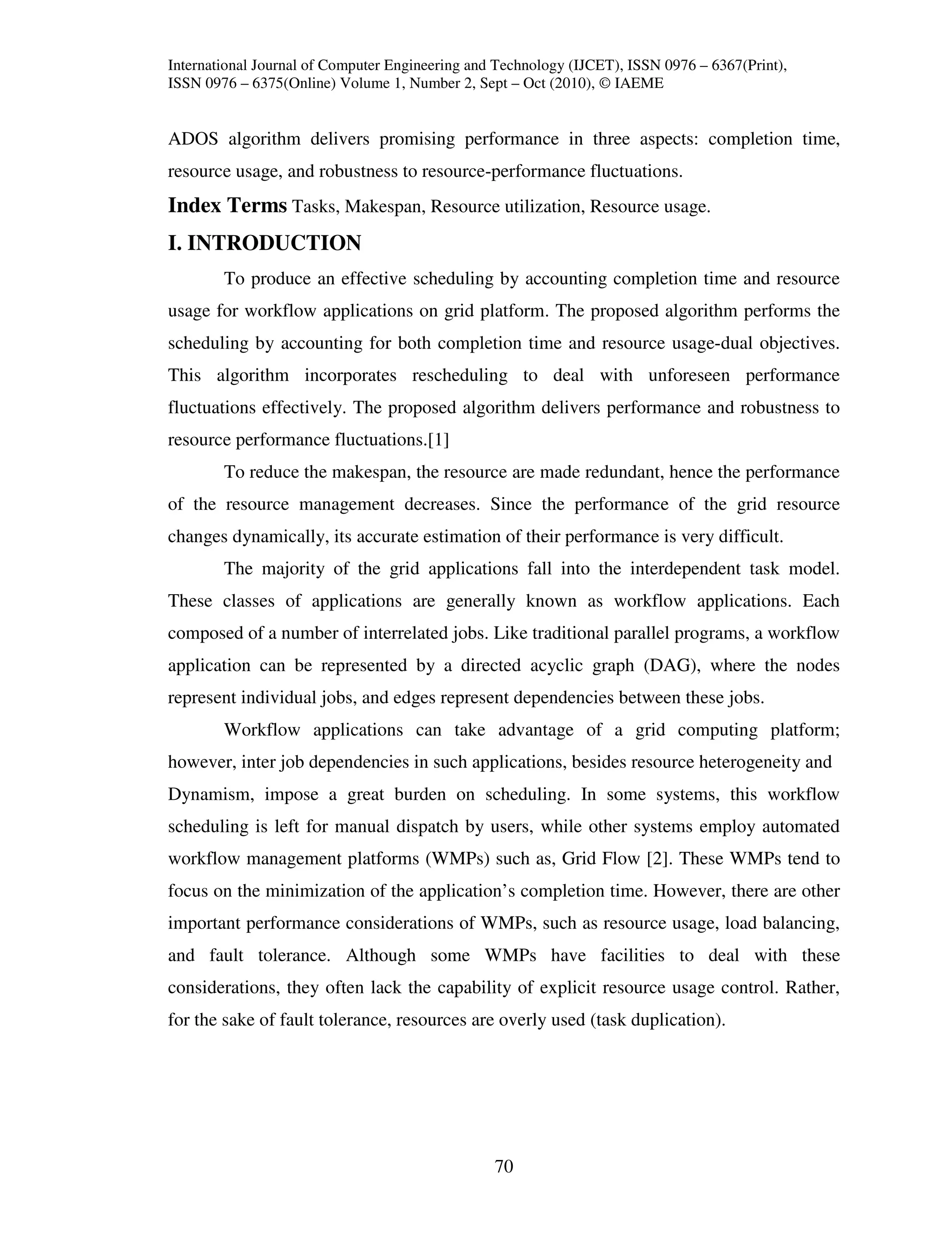 International Journal of Computer Engineering and Technology (IJCET), ISSN 0976 – 6367(Print),
ISSN 0976 – 6375(Online) Volume 1, Number 2, Sept – Oct (2010), © IAEME


ADOS algorithm delivers promising performance in three aspects: completion time,
resource usage, and robustness to resource-performance fluctuations.
Index Terms Tasks, Makespan, Resource utilization, Resource usage.
I. INTRODUCTION
        To produce an effective scheduling by accounting completion time and resource
usage for workflow applications on grid platform. The proposed algorithm performs the
scheduling by accounting for both completion time and resource usage-dual objectives.
This algorithm incorporates rescheduling to deal with unforeseen performance
fluctuations effectively. The proposed algorithm delivers performance and robustness to
resource performance fluctuations.[1]
        To reduce the makespan, the resource are made redundant, hence the performance
of the resource management decreases. Since the performance of the grid resource
changes dynamically, its accurate estimation of their performance is very difficult.
        The majority of the grid applications fall into the interdependent task model.
These classes of applications are generally known as workflow applications. Each
composed of a number of interrelated jobs. Like traditional parallel programs, a workflow
application can be represented by a directed acyclic graph (DAG), where the nodes
represent individual jobs, and edges represent dependencies between these jobs.
        Workflow applications can take advantage of a grid computing platform;
however, inter job dependencies in such applications, besides resource heterogeneity and
Dynamism, impose a great burden on scheduling. In some systems, this workflow
scheduling is left for manual dispatch by users, while other systems employ automated
workflow management platforms (WMPs) such as, Grid Flow [2]. These WMPs tend to
focus on the minimization of the application’s completion time. However, there are other
important performance considerations of WMPs, such as resource usage, load balancing,
and fault tolerance. Although some WMPs have facilities to deal with these
considerations, they often lack the capability of explicit resource usage control. Rather,
for the sake of fault tolerance, resources are overly used (task duplication).




                                                 70
 