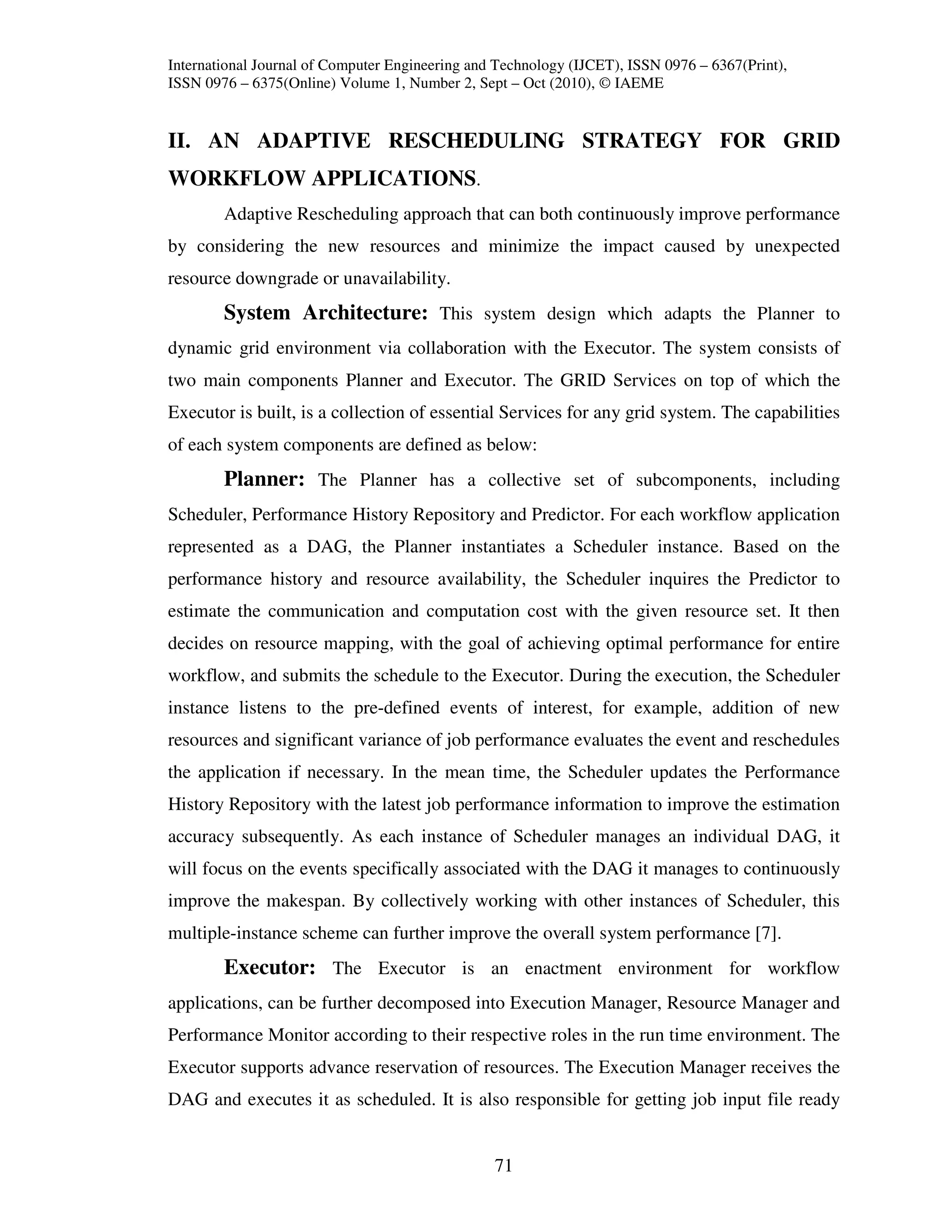 International Journal of Computer Engineering and Technology (IJCET), ISSN 0976 – 6367(Print),
ISSN 0976 – 6375(Online) Volume 1, Number 2, Sept – Oct (2010), © IAEME


II. AN ADAPTIVE RESCHEDULING STRATEGY FOR GRID
WORKFLOW APPLICATIONS.
        Adaptive Rescheduling approach that can both continuously improve performance
by considering the new resources and minimize the impact caused by unexpected
resource downgrade or unavailability.
        System Architecture: This system design which adapts the Planner to
dynamic grid environment via collaboration with the Executor. The system consists of
two main components Planner and Executor. The GRID Services on top of which the
Executor is built, is a collection of essential Services for any grid system. The capabilities
of each system components are defined as below:
        Planner: The Planner has a collective set of subcomponents, including
Scheduler, Performance History Repository and Predictor. For each workflow application
represented as a DAG, the Planner instantiates a Scheduler instance. Based on the
performance history and resource availability, the Scheduler inquires the Predictor to
estimate the communication and computation cost with the given resource set. It then
decides on resource mapping, with the goal of achieving optimal performance for entire
workflow, and submits the schedule to the Executor. During the execution, the Scheduler
instance listens to the pre-defined events of interest, for example, addition of new
resources and significant variance of job performance evaluates the event and reschedules
the application if necessary. In the mean time, the Scheduler updates the Performance
History Repository with the latest job performance information to improve the estimation
accuracy subsequently. As each instance of Scheduler manages an individual DAG, it
will focus on the events specifically associated with the DAG it manages to continuously
improve the makespan. By collectively working with other instances of Scheduler, this
multiple-instance scheme can further improve the overall system performance [7].
        Executor: The Executor is an enactment environment for workflow
applications, can be further decomposed into Execution Manager, Resource Manager and
Performance Monitor according to their respective roles in the run time environment. The
Executor supports advance reservation of resources. The Execution Manager receives the
DAG and executes it as scheduled. It is also responsible for getting job input file ready


                                                 71
 