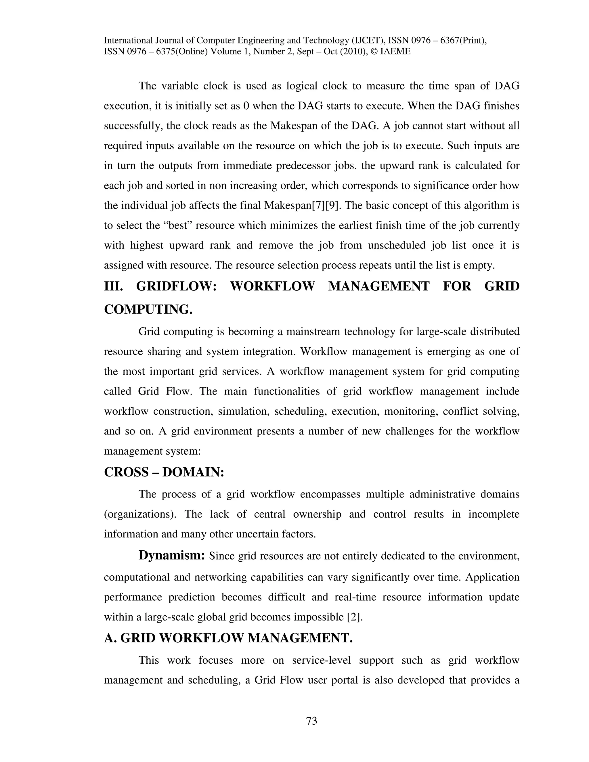 International Journal of Computer Engineering and Technology (IJCET), ISSN 0976 – 6367(Print),
ISSN 0976 – 6375(Online) Volume 1, Number 2, Sept – Oct (2010), © IAEME


        The variable clock is used as logical clock to measure the time span of DAG
execution, it is initially set as 0 when the DAG starts to execute. When the DAG finishes
successfully, the clock reads as the Makespan of the DAG. A job cannot start without all
required inputs available on the resource on which the job is to execute. Such inputs are
in turn the outputs from immediate predecessor jobs. the upward rank is calculated for
each job and sorted in non increasing order, which corresponds to significance order how
the individual job affects the final Makespan[7][9]. The basic concept of this algorithm is
to select the “best” resource which minimizes the earliest finish time of the job currently
with highest upward rank and remove the job from unscheduled job list once it is
assigned with resource. The resource selection process repeats until the list is empty.
III. GRIDFLOW: WORKFLOW MANAGEMENT FOR GRID
COMPUTING.
        Grid computing is becoming a mainstream technology for large-scale distributed
resource sharing and system integration. Workflow management is emerging as one of
the most important grid services. A workflow management system for grid computing
called Grid Flow. The main functionalities of grid workflow management include
workflow construction, simulation, scheduling, execution, monitoring, conflict solving,
and so on. A grid environment presents a number of new challenges for the workflow
management system:
CROSS – DOMAIN:
        The process of a grid workflow encompasses multiple administrative domains
(organizations). The lack of central ownership and control results in incomplete
information and many other uncertain factors.
        Dynamism: Since grid resources are not entirely dedicated to the environment,
computational and networking capabilities can vary significantly over time. Application
performance prediction becomes difficult and real-time resource information update
within a large-scale global grid becomes impossible [2].
A. GRID WORKFLOW MANAGEMENT.
        This work focuses more on service-level support such as grid workflow
management and scheduling, a Grid Flow user portal is also developed that provides a


                                                 73
 