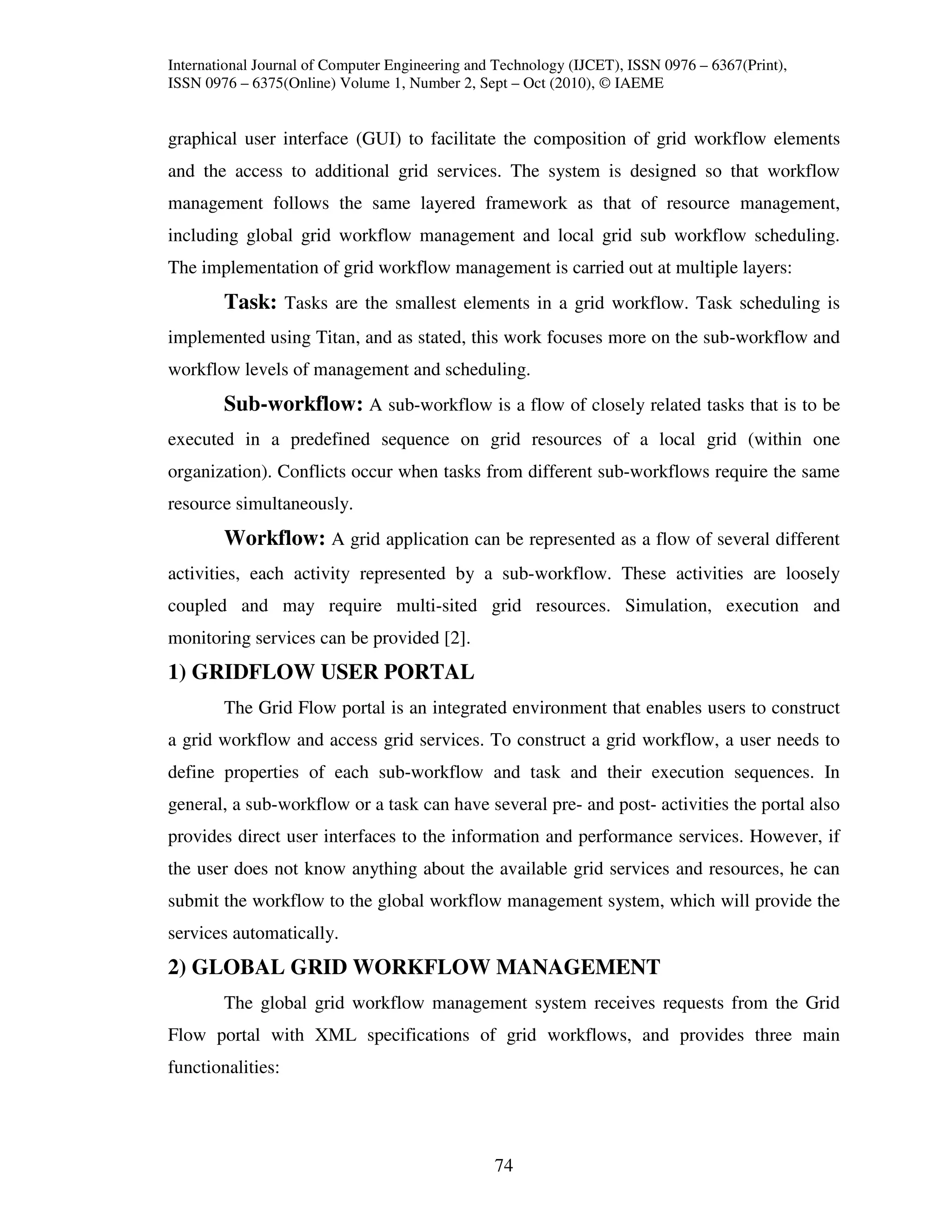 International Journal of Computer Engineering and Technology (IJCET), ISSN 0976 – 6367(Print),
ISSN 0976 – 6375(Online) Volume 1, Number 2, Sept – Oct (2010), © IAEME


graphical user interface (GUI) to facilitate the composition of grid workflow elements
and the access to additional grid services. The system is designed so that workflow
management follows the same layered framework as that of resource management,
including global grid workflow management and local grid sub workflow scheduling.
The implementation of grid workflow management is carried out at multiple layers:
        Task: Tasks are the smallest elements in a grid workflow. Task scheduling is
implemented using Titan, and as stated, this work focuses more on the sub-workflow and
workflow levels of management and scheduling.
        Sub-workflow: A sub-workflow is a flow of closely related tasks that is to be
executed in a predefined sequence on grid resources of a local grid (within one
organization). Conflicts occur when tasks from different sub-workflows require the same
resource simultaneously.
        Workflow: A grid application can be represented as a flow of several different
activities, each activity represented by a sub-workflow. These activities are loosely
coupled and may require multi-sited grid resources. Simulation, execution and
monitoring services can be provided [2].
1) GRIDFLOW USER PORTAL
        The Grid Flow portal is an integrated environment that enables users to construct
a grid workflow and access grid services. To construct a grid workflow, a user needs to
define properties of each sub-workflow and task and their execution sequences. In
general, a sub-workflow or a task can have several pre- and post- activities the portal also
provides direct user interfaces to the information and performance services. However, if
the user does not know anything about the available grid services and resources, he can
submit the workflow to the global workflow management system, which will provide the
services automatically.
2) GLOBAL GRID WORKFLOW MANAGEMENT
        The global grid workflow management system receives requests from the Grid
Flow portal with XML specifications of grid workflows, and provides three main
functionalities:




                                                 74
 