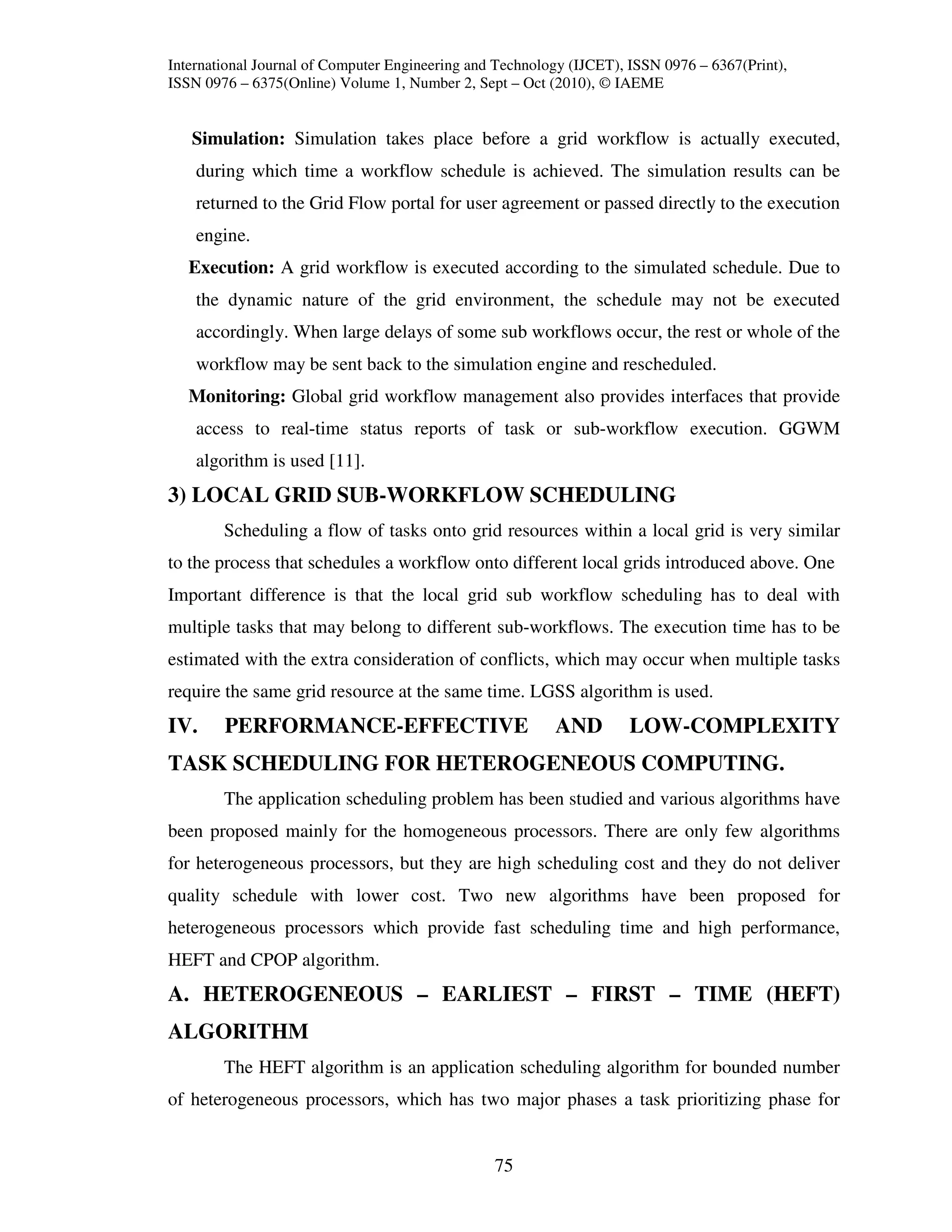 International Journal of Computer Engineering and Technology (IJCET), ISSN 0976 – 6367(Print),
ISSN 0976 – 6375(Online) Volume 1, Number 2, Sept – Oct (2010), © IAEME


   Simulation: Simulation takes place before a grid workflow is actually executed,
    during which time a workflow schedule is achieved. The simulation results can be
    returned to the Grid Flow portal for user agreement or passed directly to the execution
    engine.
   Execution: A grid workflow is executed according to the simulated schedule. Due to
    the dynamic nature of the grid environment, the schedule may not be executed
    accordingly. When large delays of some sub workflows occur, the rest or whole of the
    workflow may be sent back to the simulation engine and rescheduled.
   Monitoring: Global grid workflow management also provides interfaces that provide
    access to real-time status reports of task or sub-workflow execution. GGWM
    algorithm is used [11].
3) LOCAL GRID SUB-WORKFLOW SCHEDULING
        Scheduling a flow of tasks onto grid resources within a local grid is very similar
to the process that schedules a workflow onto different local grids introduced above. One
Important difference is that the local grid sub workflow scheduling has to deal with
multiple tasks that may belong to different sub-workflows. The execution time has to be
estimated with the extra consideration of conflicts, which may occur when multiple tasks
require the same grid resource at the same time. LGSS algorithm is used.
IV.     PERFORMANCE-EFFECTIVE                             AND         LOW-COMPLEXITY
TASK SCHEDULING FOR HETEROGENEOUS COMPUTING.
        The application scheduling problem has been studied and various algorithms have
been proposed mainly for the homogeneous processors. There are only few algorithms
for heterogeneous processors, but they are high scheduling cost and they do not deliver
quality schedule with lower cost. Two new algorithms have been proposed for
heterogeneous processors which provide fast scheduling time and high performance,
HEFT and CPOP algorithm.
A. HETEROGENEOUS – EARLIEST – FIRST – TIME (HEFT)
ALGORITHM
        The HEFT algorithm is an application scheduling algorithm for bounded number
of heterogeneous processors, which has two major phases a task prioritizing phase for


                                                 75
 