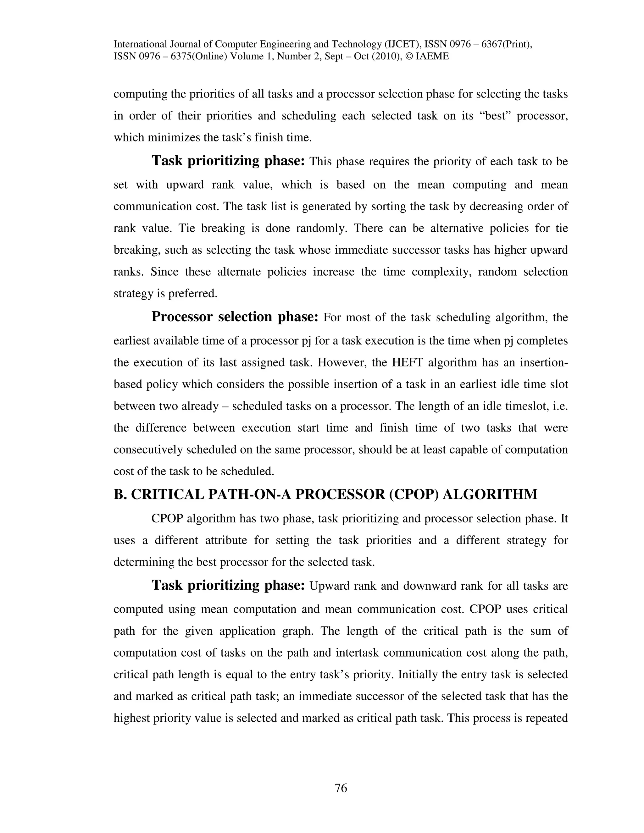 International Journal of Computer Engineering and Technology (IJCET), ISSN 0976 – 6367(Print),
ISSN 0976 – 6375(Online) Volume 1, Number 2, Sept – Oct (2010), © IAEME


computing the priorities of all tasks and a processor selection phase for selecting the tasks
in order of their priorities and scheduling each selected task on its “best” processor,
which minimizes the task’s finish time.
        Task prioritizing phase: This phase requires the priority of each task to be
set with upward rank value, which is based on the mean computing and mean
communication cost. The task list is generated by sorting the task by decreasing order of
rank value. Tie breaking is done randomly. There can be alternative policies for tie
breaking, such as selecting the task whose immediate successor tasks has higher upward
ranks. Since these alternate policies increase the time complexity, random selection
strategy is preferred.
        Processor selection phase: For most of the task scheduling algorithm, the
earliest available time of a processor pj for a task execution is the time when pj completes
the execution of its last assigned task. However, the HEFT algorithm has an insertion-
based policy which considers the possible insertion of a task in an earliest idle time slot
between two already – scheduled tasks on a processor. The length of an idle timeslot, i.e.
the difference between execution start time and finish time of two tasks that were
consecutively scheduled on the same processor, should be at least capable of computation
cost of the task to be scheduled.
B. CRITICAL PATH-ON-A PROCESSOR (CPOP) ALGORITHM
        CPOP algorithm has two phase, task prioritizing and processor selection phase. It
uses a different attribute for setting the task priorities and a different strategy for
determining the best processor for the selected task.
        Task prioritizing phase: Upward rank and downward rank for all tasks are
computed using mean computation and mean communication cost. CPOP uses critical
path for the given application graph. The length of the critical path is the sum of
computation cost of tasks on the path and intertask communication cost along the path,
critical path length is equal to the entry task’s priority. Initially the entry task is selected
and marked as critical path task; an immediate successor of the selected task that has the
highest priority value is selected and marked as critical path task. This process is repeated




                                                 76
 