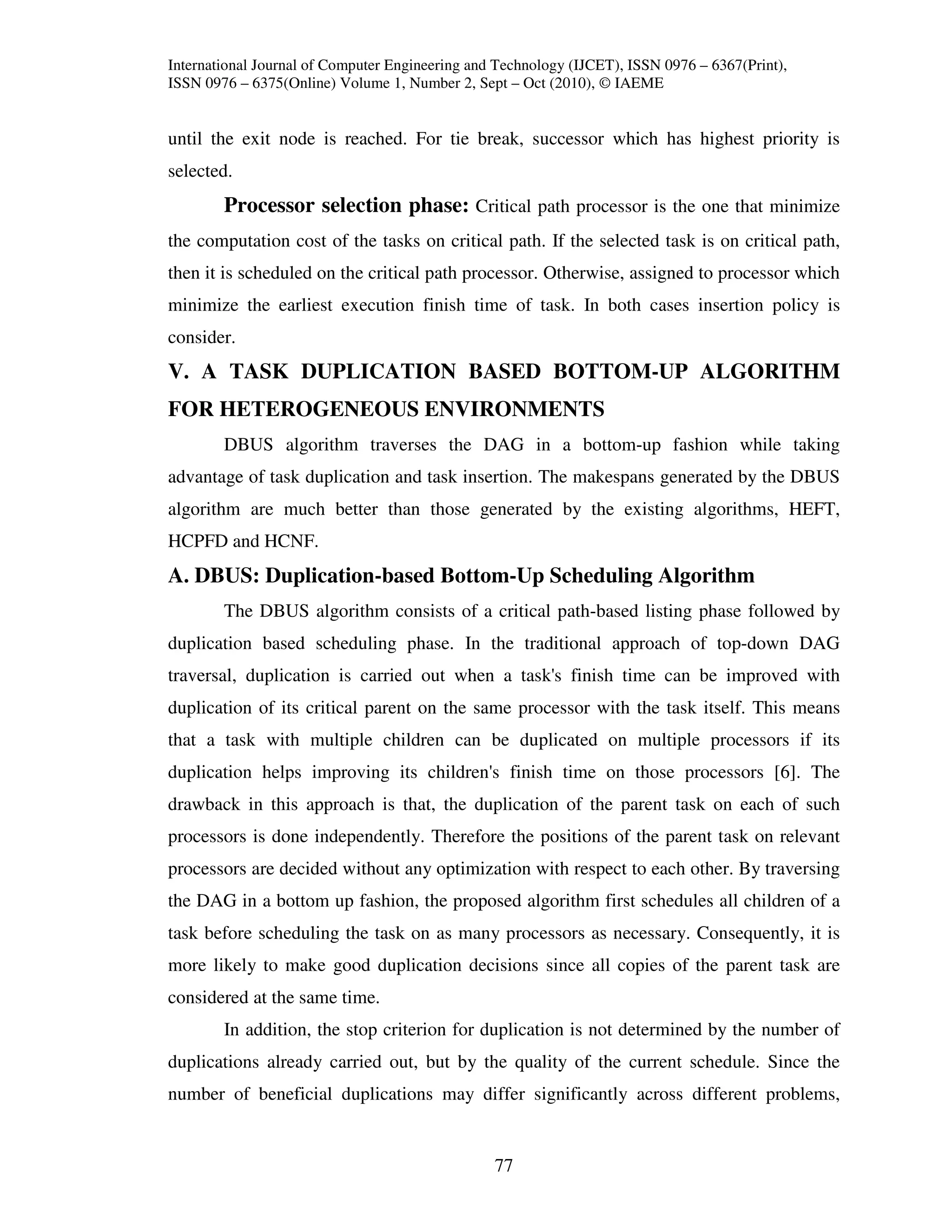 International Journal of Computer Engineering and Technology (IJCET), ISSN 0976 – 6367(Print),
ISSN 0976 – 6375(Online) Volume 1, Number 2, Sept – Oct (2010), © IAEME


until the exit node is reached. For tie break, successor which has highest priority is
selected.
        Processor selection phase: Critical path processor is the one that minimize
the computation cost of the tasks on critical path. If the selected task is on critical path,
then it is scheduled on the critical path processor. Otherwise, assigned to processor which
minimize the earliest execution finish time of task. In both cases insertion policy is
consider.
V. A TASK DUPLICATION BASED BOTTOM-UP ALGORITHM
FOR HETEROGENEOUS ENVIRONMENTS
        DBUS algorithm traverses the DAG in a bottom-up fashion while taking
advantage of task duplication and task insertion. The makespans generated by the DBUS
algorithm are much better than those generated by the existing algorithms, HEFT,
HCPFD and HCNF.
A. DBUS: Duplication-based Bottom-Up Scheduling Algorithm
        The DBUS algorithm consists of a critical path-based listing phase followed by
duplication based scheduling phase. In the traditional approach of top-down DAG
traversal, duplication is carried out when a task's finish time can be improved with
duplication of its critical parent on the same processor with the task itself. This means
that a task with multiple children can be duplicated on multiple processors if its
duplication helps improving its children's finish time on those processors [6]. The
drawback in this approach is that, the duplication of the parent task on each of such
processors is done independently. Therefore the positions of the parent task on relevant
processors are decided without any optimization with respect to each other. By traversing
the DAG in a bottom up fashion, the proposed algorithm first schedules all children of a
task before scheduling the task on as many processors as necessary. Consequently, it is
more likely to make good duplication decisions since all copies of the parent task are
considered at the same time.
        In addition, the stop criterion for duplication is not determined by the number of
duplications already carried out, but by the quality of the current schedule. Since the
number of beneficial duplications may differ significantly across different problems,


                                                 77
 