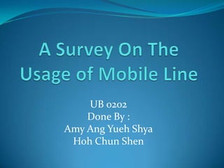 A Survey On The Usage of Mobile Line UB 0202  Done By : Amy Ang Yueh Shya Hoh Chun Shen 