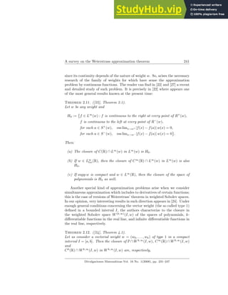 A survey on the Weierstrass approximation theorem 241
since its continuity depends of the nature of weight w. So, arises the necessary
research of the family of weights for which have sense the approximation
problem by continuous functions. The reader can find in [22] and [27] a recent
and detailed study of such problem. It is precisely in [22] where appears one
of the most general results known at the present time:
Theorem 2.11. ([25], Theorem 2.1).
Let w be any weight and
H0 :=
©
f ∈ L∞
(w) : f is continuous to the right at every point of R+
(w),
f is continuous to the left at every point of R−
(w),
for each a ∈ S+
(w), ess limx→a+ |f(x) − f(a)| w(x) = 0,
for each a ∈ S−
(w), ess limx→a− |f(x) − f(a)| w(x) = 0
ª
.
Then:
(a) The closure of C(R) ∩ L∞
(w) in L∞
(w) is H0.
(b) If w ∈ L∞
loc(R), then the closure of C∞
(R) ∩ L∞
(w) in L∞
(w) is also
H0.
(c) If supp w is compact and w ∈ L∞
(R), then the closure of the space of
polynomials is H0 as well.
Another special kind of approximation problems arise when we consider
simultaneous approximation which includes to derivatives of certain functions;
this is the case of versions of Weierstrass’ theorem in weighted Sobolev spaces.
In our opinion, very interesting results in such direction appears in [24]. Under
enough general conditions concerning the vector weight (the so called type 1)
defined in a bounded interval I, the authors characterize to the closure in
the weighted Sobolev space W(k,∞)
(I, w) of the spaces of polynomials, k-
differentiable functions in the real line, and infinite differentiable functions in
the real line, respectively.
Theorem 2.12. ([24], Theorem 4.1).
Let us consider a vectorial weight w = (w0, . . . , wk) of type 1 in a compact
interval I = [a, b]. Then the closure of P ∩ Wk,∞
(I, w), C∞
(R) ∩ Wk,∞
(I, w)
and
Ck
(R) ∩ Wk,∞
(I, w) in Wk,∞
(I, w) are, respectively,
Divulgaciones Matemáticas Vol. 16 No. 1(2008), pp. 231–247
 