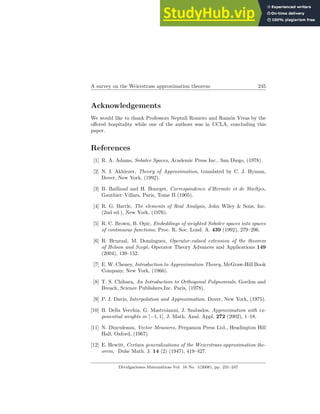 A survey on the Weierstrass approximation theorem 245
Acknowledgements
We would like to thank Professors Neptali Romero and Ramón Vivas by the
offered hospitality while one of the authors was in UCLA, concluding this
paper.
References
[1] R. A. Adams, Sobolev Spaces, Academic Press Inc., San Diego, (1978).
[2] N. I. Akhiezer, Theory of Approximation, translated by C. J. Hyman,
Dover, New York, (1992).
[3] B. Baillaud and H. Bourget, Correspondence d’Hermite et de Stieltjes,
Gauthier–Villars, Paris, Tome II (1905).
[4] R. G. Bartle, The elements of Real Analysis, John Wiley & Sons, Inc.
(2nd ed.), New York, (1976).
[5] R. C. Brown, B. Opic, Embeddings of weighted Sobolev spaces into spaces
of continuous functions, Proc. R. Soc. Lond. A. 439 (1992), 279–296.
[6] R. Bruzual, M. Domı́nguez, Operator-valued extension of the theorem
of Helson and Szegö, Operator Theory Advances and Applications 149
(2004), 139–152.
[7] E. W. Cheney, Introduction to Approximation Theory, McGraw-Hill Book
Company, New York, (1966).
[8] T. S. Chihara, An Introduction to Orthogonal Polynomials, Gordon and
Breach, Science Publishers,Inc. Paris, (1978).
[9] P. J. Davis, Interpolation and Approximation, Dover, New York, (1975).
[10] B. Della Vecchia, G. Mastroianni, J. Szabados, Approximation with ex-
ponential weights in [−1, 1], J. Math. Anal. Appl. 272 (2002), 1–18.
[11] N. Dinculeanu, Vector Measures, Pergamon Press Ltd., Headington Hill
Hall, Oxford, (1967).
[12] E. Hewitt, Certain generalizations of the Weierstrass approximation the-
orem, Duke Math. J. 14 (2) (1947), 419–427.
Divulgaciones Matemáticas Vol. 16 No. 1(2008), pp. 231–247
 