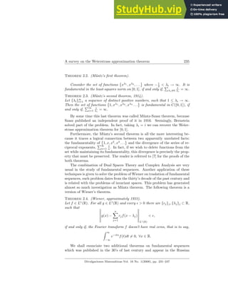A survey on the Weierstrass approximation theorem 235
Theorem 2.2. (Müntz’s first theorem).
Consider the set of functions
©
xλ1
, xλ2
, . . .
ª
where −1
2 < λi → ∞. It is
fundamental in the least-squares norm on [0, 1], if and only if,
P
λi6=0
1
λi
= ∞.
Theorem 2.3. (Müntz’s second theorem, 1914).
Let {λi}∞
i=1 a sequence of distinct positive numbers, such that 1 ≤ λi → ∞.
Then the set of functions
©
1, xλ1
, xλ2
, xλ3
. . .
ª
is fundamental in C([0, 1]), if
and only if,
P∞
i=1
1
λi
= ∞.
By some time this last theorem was called Müntz-Szasz theorem, because
Szasz published an independent proof of it in 1916. Seemingly, Bernstein
solved part of the problem. In fact, taking λi = i we can recover the Weier-
strass approximation theorem for [0, 1].
Furthermore, the Müntz’s second theorem is all the more interesting be-
cause it traces a logical connection between two apparently unrelated facts:
the fundamentality of
©
1, x, x2
, x3
. . .
ª
and the divergence of the series of re-
ciprocal exponents,
P∞
n=1
1
n . In fact, if we wish to delete functions from the
set while maintaining its fundamentality, this divergence is precisely the prop-
erty that must be preserved. The reader is referred to [7] for the proofs of the
both theorems.
The combination of Dual Spaces Theory and Complex Analysis are very
usual in the study of fundamental sequences. Another application of these
techniques is given to solve the problem of Wiener on traslation of fundamental
sequences, such problem dates from the thirty’s decade of the past century and
is related with the problems of invariant spaces. This problem has generated
almost so much investigation as Müntz theorem. The following theorem is a
version of Wiener’s theorem.
Theorem 2.4. (Wiener, approximately 1933).
Let f ∈ L1
(R). For all g ∈ L1
(R) and every ǫ > 0 there are {cj}j, {λj}j ⊂ R,
such that °
°
°
°
°
°
g(x) −
n
X
j=1
cjf(x − λj)
°
°
°
°
°
°
L1(R)
< ǫ,
if and only if, the Fourier transform f doesn’t have real zeros, that is to say,
Z ∞
−∞
e−itx
f(t)dt 6= 0, ∀x ∈ R.
We shall enunciate two additional theorems on fundamental sequences
which was published in the 30’s of last century and appear in the Russian
Divulgaciones Matemáticas Vol. 16 No. 1(2008), pp. 231–247
 
