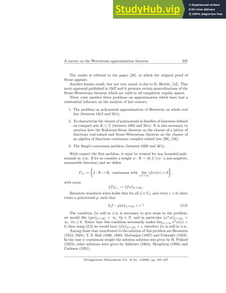 A survey on the Weierstrass approximation theorem 237
The reader is referred to the paper [28], in which the original proof of
Stone appears.
Another known result, but not very noted, is due to E. Hewitt, [12]. This
work appeared published in 1947 and it presents certain generalizations of the
Stone-Weierstrass theorem which are valid in all completely regular spaces.
There exist another three problems on approximation which have had a
substantial influence on the analysis of last century:
1. The problem on polynomial approximation of Bernstein on whole real
line (between 1912 and 50’s).
2. To characterize the closure of polynomials in families of functions defined
on compact sets K ⊂ C (between 1885 and 50’s). It is also necessary to
mention here the Kakutani-Stone theorem on the closure of a lattice of
functions real-valued and Stone-Weierstrass theorem on the closure of
an algebra of functions continuous complex-valued (see [28], [18]).
3. The Szegö’s extremum problem (between 1920 and 40’s).
With respect the first problem, it must be treated for non bounded poly-
nomials in ±∞. If let us consider a weight w : R → [0, 1] (i.e. a non-negative,
measurable function) and we define
Cw :=
½
f : R → R, continuous with lim
|x|→∞
(fw)(x) = 0
¾
,
with norm
kfkCw := kfwkL∞(R).
Bernstein wondered when holds that for all f ∈ Cw and every ǫ > 0, there
exists a polynomial p, such that
k(f − p)wkL∞(R) < ǫ ? (2.2)
The condition fw null in ±∞ is necessary to give sense to the problem:
we would like kpwkL∞(R) < ∞, ∀p ∈ P, and in particular kxn
wkL∞(R) <
∞, ∀n ≥ 0. Notice that this condition necessarily makes lim|x|→∞ xn
w(x) =
0, then using (2.2) we would have kfwkL∞(R) < ǫ, therefore fw is null in ±∞.
Among those that contributed to the solution of this problem are Bernstein
(1912, 1924), T. S. Hall (1939, 1950), Dzrbasjan (1947) and Videnskii (1953).
In the case w continuous weight the solution solution was given by H. Pollard
(1953); other solutions were given by Akhiezer (1954), Mergelyan (1956) and
Carleson (1951).
Divulgaciones Matemáticas Vol. 16 No. 1(2008), pp. 231–247
 