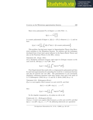 A survey on the Weierstrass approximation theorem 239
Since every polynomial P(z) of degree ≤ n with P(0) = 1,
Q(z) := zn
P
µ
1
z
¶
is a monic polynomial of degree n, |Q(z)| = |P(z)| whenever |z| = 1, and we
have
δp(µ) = inf
½
1
2π
Z
Π
|Q(z)|
p
dµ(z) : Q is monic polynomial
¾
.
This problem, has had more impact in Approximation Theory than Bern-
stein’s problem or the Mergelyan theorem. Its solution and the techniques
developed from it have had a great influence in the Spaces Hardy Theory and
also on the Functions Theory in the 20th. century.
Theorem 2.9. (Szegö, 1921).
Let µ absolutely continuous measure with respect to Lebesgue measure on the
unit circle Π, with dµ(z) = w(eiθ
)dθ. Then
δp(µ) = exp
µ
1
2π
Z 2π
0
log(w(eiθ
))dθ
¶
.
First Szegö showed this result with w a trigonometric polynomial and then
he used such approximation for extending the result for w continuous function
and also for general case (see [29]). The generalization to not necessarily
absolutely continuous measures came later twenty years and is the merit of
A. N. Kolmogorov (1941) for p = 2, and M. G. Krein (1945) for p > 0.
Theorem 2.10. (Kolmogorov-Krein).
If µ is a non-negative Borel measure on unit circle Π, such that
dµ(z) = w(z)dθ + dµs(z), z = eiθ
,
then
δp(µ) = exp
µ
1
2π
Z 2π
0
log(w(eiθ
))dθ
¶
.
So the singular component µs of µ plays no role at all.
Corollary 2.1. (Kolmogorov-Krein).
Given p > 0 and a non-negative Borel measure µ on the unit circle Π, such that
dµ(z) = w(z)dθ + dµs(z), z = eiθ
, the following statements are equivalent:
Divulgaciones Matemáticas Vol. 16 No. 1(2008), pp. 231–247
 