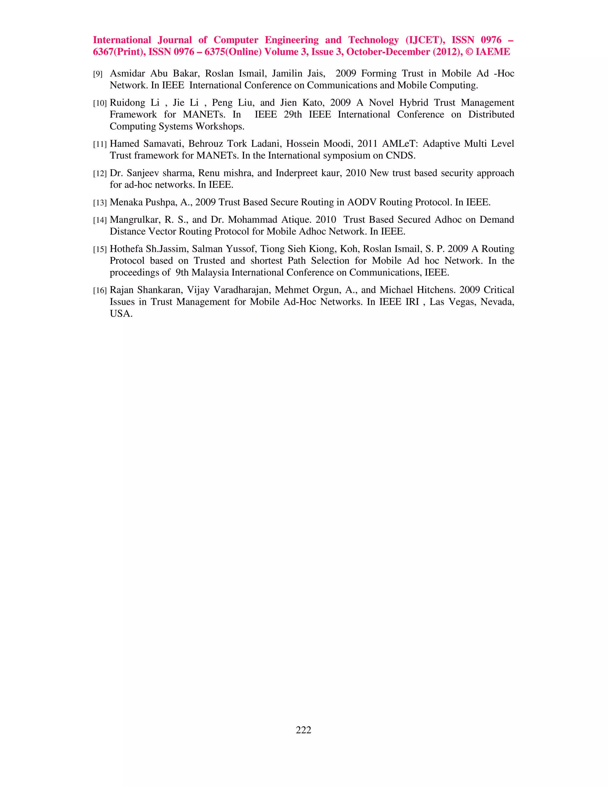 International Journal of Computer Engineering and Technology (IJCET), ISSN 0976 –
6367(Print), ISSN 0976 – 6375(Online) Volume 3, Issue 3, October-December (2012), © IAEME

[9]    Asmidar Abu Bakar, Roslan Ismail, Jamilin Jais, 2009 Forming Trust in Mobile Ad -Hoc
       Network. In IEEE International Conference on Communications and Mobile Computing.
[10]   Ruidong Li , Jie Li , Peng Liu, and Jien Kato, 2009 A Novel Hybrid Trust Management
       Framework for MANETs. In IEEE 29th IEEE International Conference on Distributed
       Computing Systems Workshops.
[11]   Hamed Samavati, Behrouz Tork Ladani, Hossein Moodi, 2011 AMLeT: Adaptive Multi Level
       Trust framework for MANETs. In the International symposium on CNDS.
[12]   Dr. Sanjeev sharma, Renu mishra, and Inderpreet kaur, 2010 New trust based security approach
       for ad-hoc networks. In IEEE.
[13]   Menaka Pushpa, A., 2009 Trust Based Secure Routing in AODV Routing Protocol. In IEEE.
[14]   Mangrulkar, R. S., and Dr. Mohammad Atique. 2010 Trust Based Secured Adhoc on Demand
       Distance Vector Routing Protocol for Mobile Adhoc Network. In IEEE.
[15]   Hothefa Sh.Jassim, Salman Yussof, Tiong Sieh Kiong, Koh, Roslan Ismail, S. P. 2009 A Routing
       Protocol based on Trusted and shortest Path Selection for Mobile Ad hoc Network. In the
       proceedings of 9th Malaysia International Conference on Communications, IEEE.
[16]   Rajan Shankaran, Vijay Varadharajan, Mehmet Orgun, A., and Michael Hitchens. 2009 Critical
       Issues in Trust Management for Mobile Ad-Hoc Networks. In IEEE IRI , Las Vegas, Nevada,
       USA.




                                                 222
 
