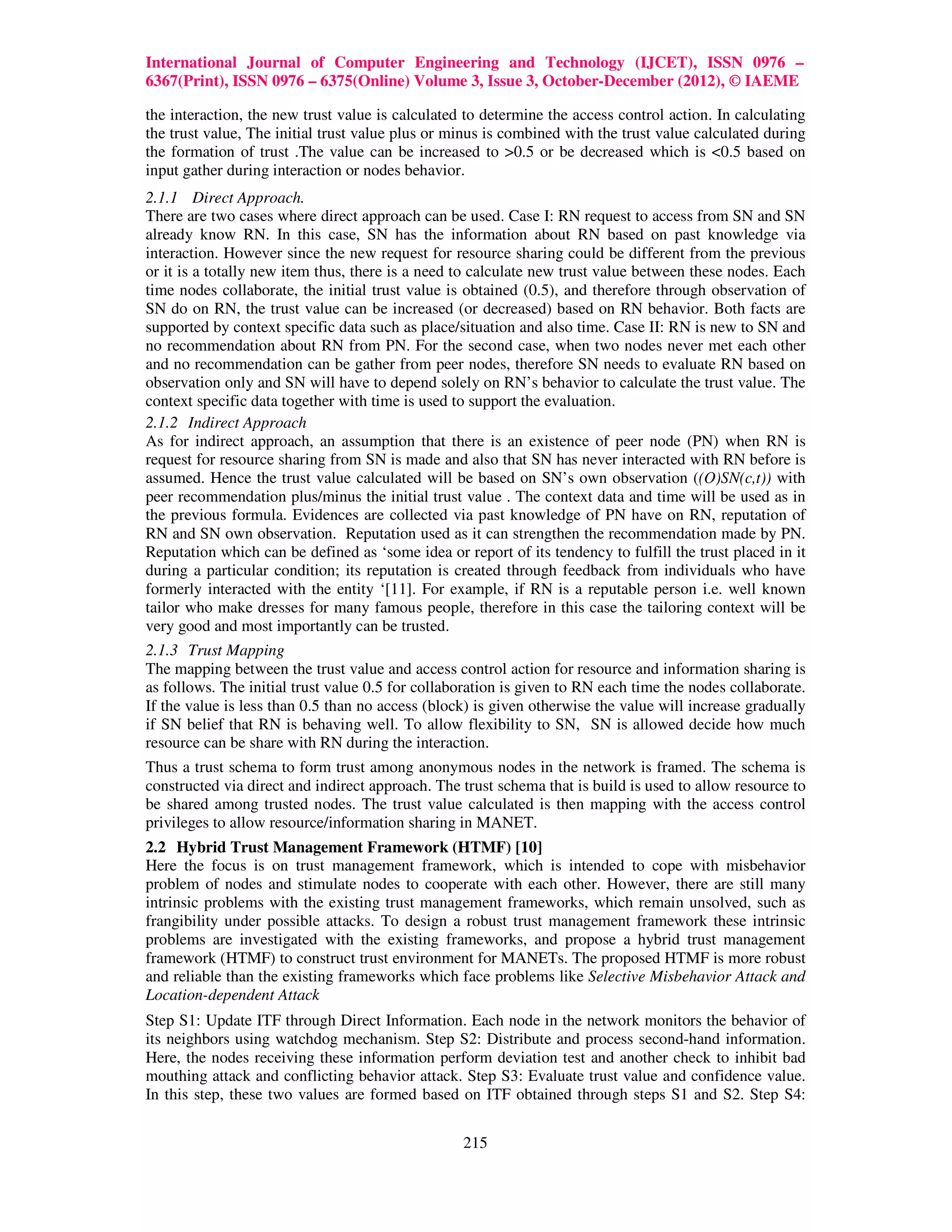 International Journal of Computer Engineering and Technology (IJCET), ISSN 0976 –
6367(Print), ISSN 0976 – 6375(Online) Volume 3, Issue 3, October-December (2012), © IAEME

the interaction, the new trust value is calculated to determine the access control action. In calculating
the trust value, The initial trust value plus or minus is combined with the trust value calculated during
the formation of trust .The value can be increased to >0.5 or be decreased which is <0.5 based on
input gather during interaction or nodes behavior.
2.1.1 Direct Approach.
There are two cases where direct approach can be used. Case I: RN request to access from SN and SN
already know RN. In this case, SN has the information about RN based on past knowledge via
interaction. However since the new request for resource sharing could be different from the previous
or it is a totally new item thus, there is a need to calculate new trust value between these nodes. Each
time nodes collaborate, the initial trust value is obtained (0.5), and therefore through observation of
SN do on RN, the trust value can be increased (or decreased) based on RN behavior. Both facts are
supported by context specific data such as place/situation and also time. Case II: RN is new to SN and
no recommendation about RN from PN. For the second case, when two nodes never met each other
and no recommendation can be gather from peer nodes, therefore SN needs to evaluate RN based on
observation only and SN will have to depend solely on RN’s behavior to calculate the trust value. The
context specific data together with time is used to support the evaluation.
2.1.2 Indirect Approach
As for indirect approach, an assumption that there is an existence of peer node (PN) when RN is
request for resource sharing from SN is made and also that SN has never interacted with RN before is
assumed. Hence the trust value calculated will be based on SN’s own observation ((O)SN(c,t)) with
peer recommendation plus/minus the initial trust value . The context data and time will be used as in
the previous formula. Evidences are collected via past knowledge of PN have on RN, reputation of
RN and SN own observation. Reputation used as it can strengthen the recommendation made by PN.
Reputation which can be defined as ‘some idea or report of its tendency to fulfill the trust placed in it
during a particular condition; its reputation is created through feedback from individuals who have
formerly interacted with the entity ‘[11]. For example, if RN is a reputable person i.e. well known
tailor who make dresses for many famous people, therefore in this case the tailoring context will be
very good and most importantly can be trusted.
2.1.3 Trust Mapping
The mapping between the trust value and access control action for resource and information sharing is
as follows. The initial trust value 0.5 for collaboration is given to RN each time the nodes collaborate.
If the value is less than 0.5 than no access (block) is given otherwise the value will increase gradually
if SN belief that RN is behaving well. To allow flexibility to SN, SN is allowed decide how much
resource can be share with RN during the interaction.
Thus a trust schema to form trust among anonymous nodes in the network is framed. The schema is
constructed via direct and indirect approach. The trust schema that is build is used to allow resource to
be shared among trusted nodes. The trust value calculated is then mapping with the access control
privileges to allow resource/information sharing in MANET.
2.2 Hybrid Trust Management Framework (HTMF) [10]
Here the focus is on trust management framework, which is intended to cope with misbehavior
problem of nodes and stimulate nodes to cooperate with each other. However, there are still many
intrinsic problems with the existing trust management frameworks, which remain unsolved, such as
frangibility under possible attacks. To design a robust trust management framework these intrinsic
problems are investigated with the existing frameworks, and propose a hybrid trust management
framework (HTMF) to construct trust environment for MANETs. The proposed HTMF is more robust
and reliable than the existing frameworks which face problems like Selective Misbehavior Attack and
Location-dependent Attack
Step S1: Update ITF through Direct Information. Each node in the network monitors the behavior of
its neighbors using watchdog mechanism. Step S2: Distribute and process second-hand information.
Here, the nodes receiving these information perform deviation test and another check to inhibit bad
mouthing attack and conflicting behavior attack. Step S3: Evaluate trust value and confidence value.
In this step, these two values are formed based on ITF obtained through steps S1 and S2. Step S4:


                                                  215
 