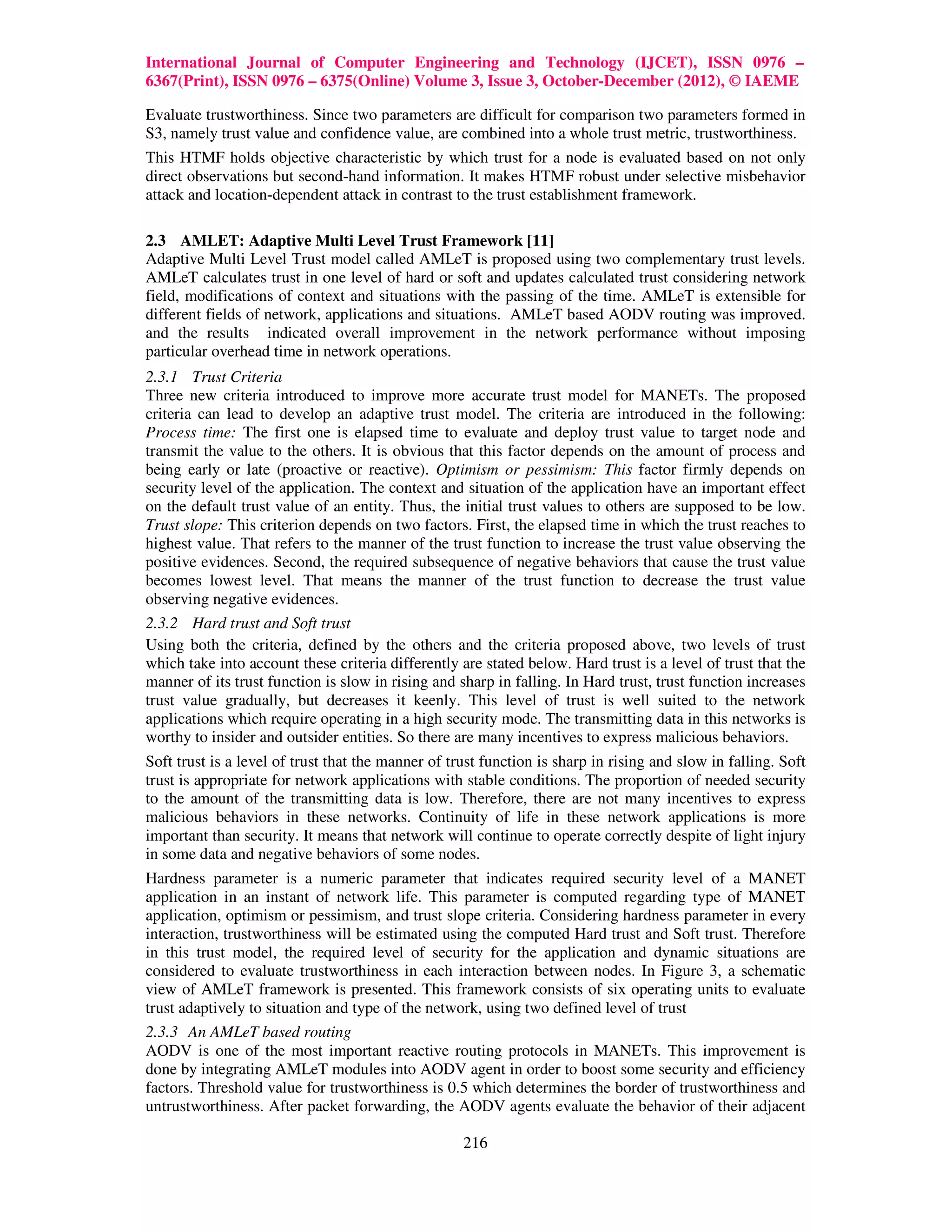International Journal of Computer Engineering and Technology (IJCET), ISSN 0976 –
6367(Print), ISSN 0976 – 6375(Online) Volume 3, Issue 3, October-December (2012), © IAEME

Evaluate trustworthiness. Since two parameters are difficult for comparison two parameters formed in
S3, namely trust value and confidence value, are combined into a whole trust metric, trustworthiness.
This HTMF holds objective characteristic by which trust for a node is evaluated based on not only
direct observations but second-hand information. It makes HTMF robust under selective misbehavior
attack and location-dependent attack in contrast to the trust establishment framework.

2.3 AMLET: Adaptive Multi Level Trust Framework [11]
Adaptive Multi Level Trust model called AMLeT is proposed using two complementary trust levels.
AMLeT calculates trust in one level of hard or soft and updates calculated trust considering network
field, modifications of context and situations with the passing of the time. AMLeT is extensible for
different fields of network, applications and situations. AMLeT based AODV routing was improved.
and the results indicated overall improvement in the network performance without imposing
particular overhead time in network operations.
2.3.1 Trust Criteria
Three new criteria introduced to improve more accurate trust model for MANETs. The proposed
criteria can lead to develop an adaptive trust model. The criteria are introduced in the following:
Process time: The first one is elapsed time to evaluate and deploy trust value to target node and
transmit the value to the others. It is obvious that this factor depends on the amount of process and
being early or late (proactive or reactive). Optimism or pessimism: This factor firmly depends on
security level of the application. The context and situation of the application have an important effect
on the default trust value of an entity. Thus, the initial trust values to others are supposed to be low.
Trust slope: This criterion depends on two factors. First, the elapsed time in which the trust reaches to
highest value. That refers to the manner of the trust function to increase the trust value observing the
positive evidences. Second, the required subsequence of negative behaviors that cause the trust value
becomes lowest level. That means the manner of the trust function to decrease the trust value
observing negative evidences.
2.3.2 Hard trust and Soft trust
Using both the criteria, defined by the others and the criteria proposed above, two levels of trust
which take into account these criteria differently are stated below. Hard trust is a level of trust that the
manner of its trust function is slow in rising and sharp in falling. In Hard trust, trust function increases
trust value gradually, but decreases it keenly. This level of trust is well suited to the network
applications which require operating in a high security mode. The transmitting data in this networks is
worthy to insider and outsider entities. So there are many incentives to express malicious behaviors.
Soft trust is a level of trust that the manner of trust function is sharp in rising and slow in falling. Soft
trust is appropriate for network applications with stable conditions. The proportion of needed security
to the amount of the transmitting data is low. Therefore, there are not many incentives to express
malicious behaviors in these networks. Continuity of life in these network applications is more
important than security. It means that network will continue to operate correctly despite of light injury
in some data and negative behaviors of some nodes.
Hardness parameter is a numeric parameter that indicates required security level of a MANET
application in an instant of network life. This parameter is computed regarding type of MANET
application, optimism or pessimism, and trust slope criteria. Considering hardness parameter in every
interaction, trustworthiness will be estimated using the computed Hard trust and Soft trust. Therefore
in this trust model, the required level of security for the application and dynamic situations are
considered to evaluate trustworthiness in each interaction between nodes. In Figure 3, a schematic
view of AMLeT framework is presented. This framework consists of six operating units to evaluate
trust adaptively to situation and type of the network, using two defined level of trust
2.3.3 An AMLeT based routing
AODV is one of the most important reactive routing protocols in MANETs. This improvement is
done by integrating AMLeT modules into AODV agent in order to boost some security and efficiency
factors. Threshold value for trustworthiness is 0.5 which determines the border of trustworthiness and
untrustworthiness. After packet forwarding, the AODV agents evaluate the behavior of their adjacent

                                                    216
 