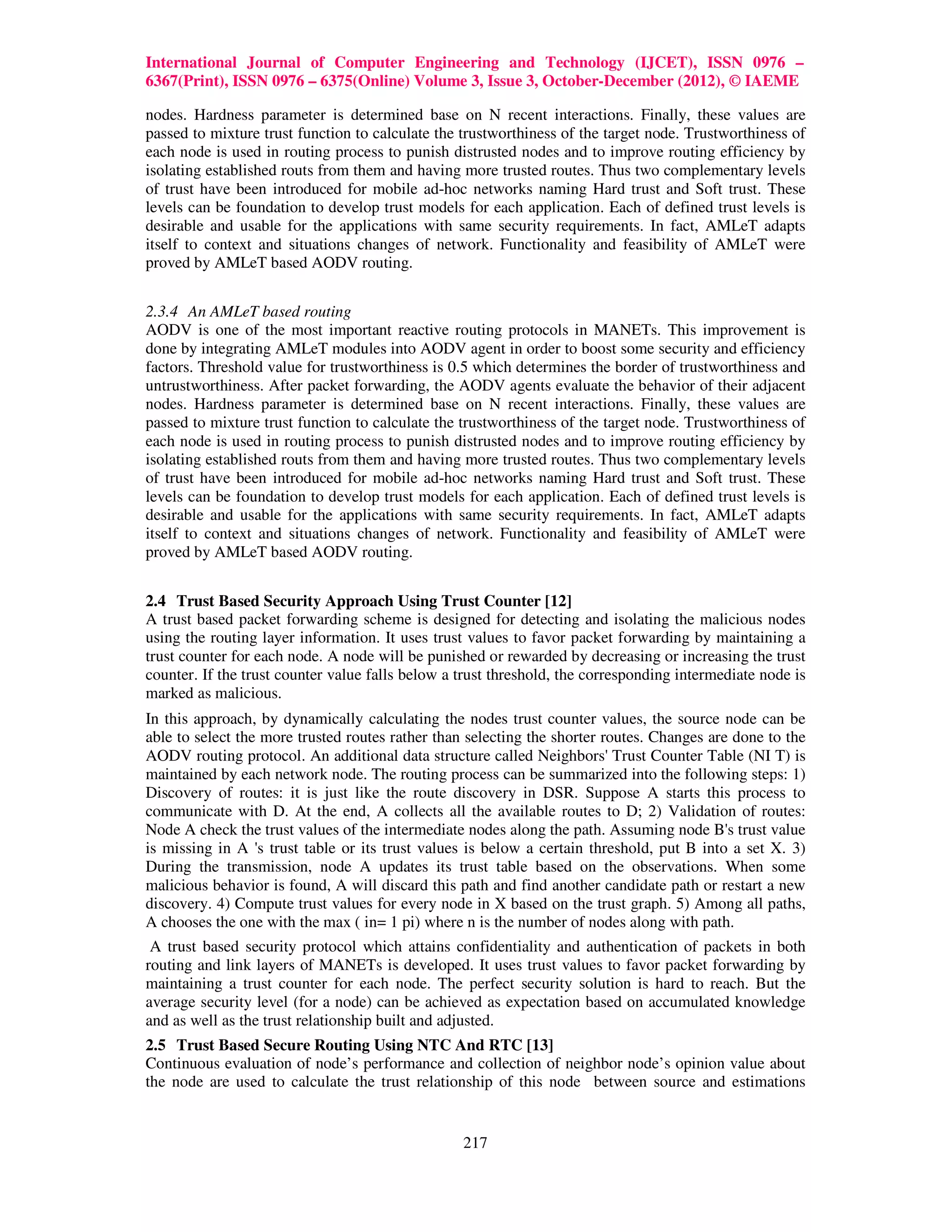 International Journal of Computer Engineering and Technology (IJCET), ISSN 0976 –
6367(Print), ISSN 0976 – 6375(Online) Volume 3, Issue 3, October-December (2012), © IAEME

nodes. Hardness parameter is determined base on N recent interactions. Finally, these values are
passed to mixture trust function to calculate the trustworthiness of the target node. Trustworthiness of
each node is used in routing process to punish distrusted nodes and to improve routing efficiency by
isolating established routs from them and having more trusted routes. Thus two complementary levels
of trust have been introduced for mobile ad-hoc networks naming Hard trust and Soft trust. These
levels can be foundation to develop trust models for each application. Each of defined trust levels is
desirable and usable for the applications with same security requirements. In fact, AMLeT adapts
itself to context and situations changes of network. Functionality and feasibility of AMLeT were
proved by AMLeT based AODV routing.


2.3.4 An AMLeT based routing
AODV is one of the most important reactive routing protocols in MANETs. This improvement is
done by integrating AMLeT modules into AODV agent in order to boost some security and efficiency
factors. Threshold value for trustworthiness is 0.5 which determines the border of trustworthiness and
untrustworthiness. After packet forwarding, the AODV agents evaluate the behavior of their adjacent
nodes. Hardness parameter is determined base on N recent interactions. Finally, these values are
passed to mixture trust function to calculate the trustworthiness of the target node. Trustworthiness of
each node is used in routing process to punish distrusted nodes and to improve routing efficiency by
isolating established routs from them and having more trusted routes. Thus two complementary levels
of trust have been introduced for mobile ad-hoc networks naming Hard trust and Soft trust. These
levels can be foundation to develop trust models for each application. Each of defined trust levels is
desirable and usable for the applications with same security requirements. In fact, AMLeT adapts
itself to context and situations changes of network. Functionality and feasibility of AMLeT were
proved by AMLeT based AODV routing.


2.4 Trust Based Security Approach Using Trust Counter [12]
A trust based packet forwarding scheme is designed for detecting and isolating the malicious nodes
using the routing layer information. It uses trust values to favor packet forwarding by maintaining a
trust counter for each node. A node will be punished or rewarded by decreasing or increasing the trust
counter. If the trust counter value falls below a trust threshold, the corresponding intermediate node is
marked as malicious.
In this approach, by dynamically calculating the nodes trust counter values, the source node can be
able to select the more trusted routes rather than selecting the shorter routes. Changes are done to the
AODV routing protocol. An additional data structure called Neighbors' Trust Counter Table (NI T) is
maintained by each network node. The routing process can be summarized into the following steps: 1)
Discovery of routes: it is just like the route discovery in DSR. Suppose A starts this process to
communicate with D. At the end, A collects all the available routes to D; 2) Validation of routes:
Node A check the trust values of the intermediate nodes along the path. Assuming node B's trust value
is missing in A 's trust table or its trust values is below a certain threshold, put B into a set X. 3)
During the transmission, node A updates its trust table based on the observations. When some
malicious behavior is found, A will discard this path and find another candidate path or restart a new
discovery. 4) Compute trust values for every node in X based on the trust graph. 5) Among all paths,
A chooses the one with the max ( in= 1 pi) where n is the number of nodes along with path.
 A trust based security protocol which attains confidentiality and authentication of packets in both
routing and link layers of MANETs is developed. It uses trust values to favor packet forwarding by
maintaining a trust counter for each node. The perfect security solution is hard to reach. But the
average security level (for a node) can be achieved as expectation based on accumulated knowledge
and as well as the trust relationship built and adjusted.
2.5 Trust Based Secure Routing Using NTC And RTC [13]
Continuous evaluation of node’s performance and collection of neighbor node’s opinion value about
the node are used to calculate the trust relationship of this node between source and estimations


                                                  217
 