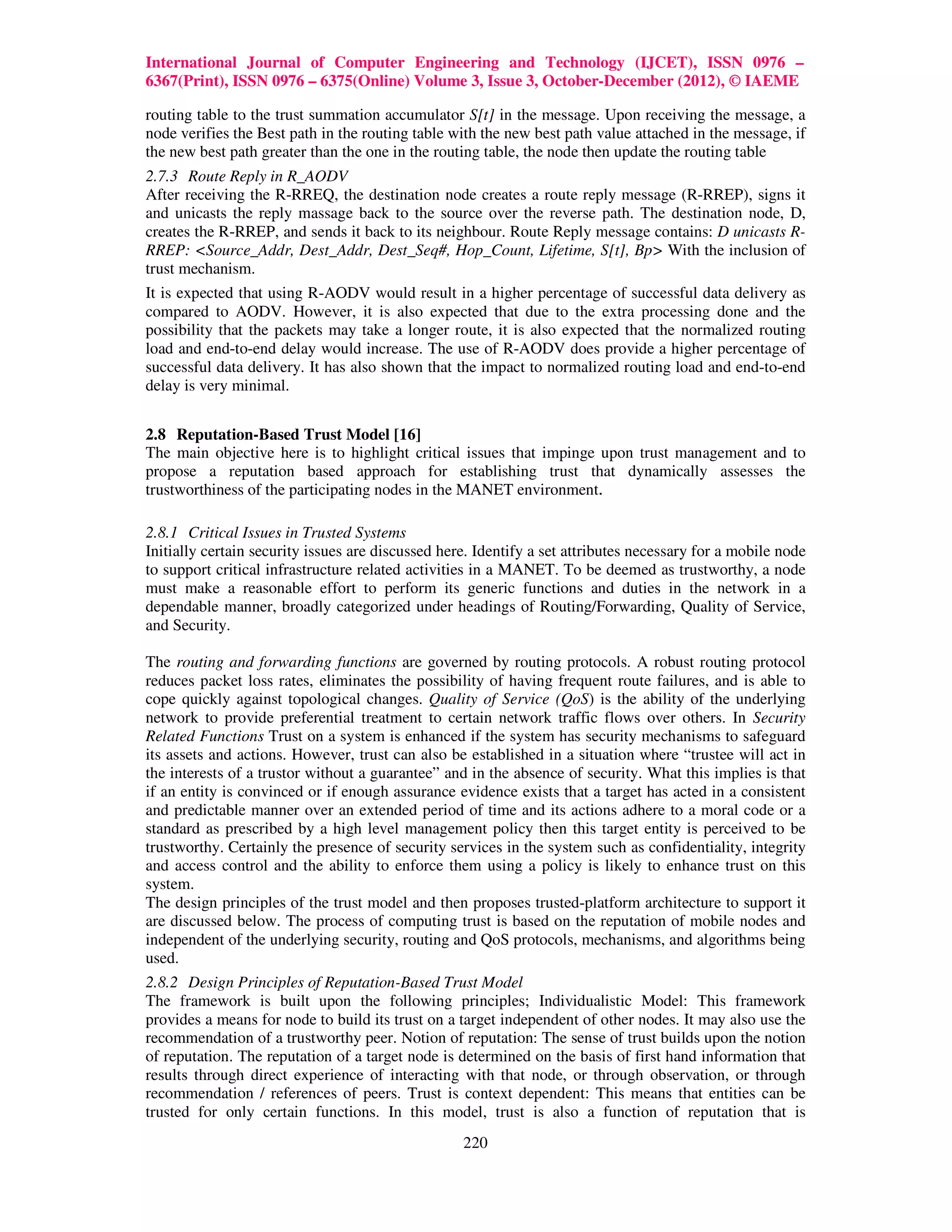 International Journal of Computer Engineering and Technology (IJCET), ISSN 0976 –
6367(Print), ISSN 0976 – 6375(Online) Volume 3, Issue 3, October-December (2012), © IAEME

routing table to the trust summation accumulator S[t] in the message. Upon receiving the message, a
node verifies the Best path in the routing table with the new best path value attached in the message, if
the new best path greater than the one in the routing table, the node then update the routing table
2.7.3 Route Reply in R_AODV
After receiving the R-RREQ, the destination node creates a route reply message (R-RREP), signs it
and unicasts the reply massage back to the source over the reverse path. The destination node, D,
creates the R-RREP, and sends it back to its neighbour. Route Reply message contains: D unicasts R-
RREP: <Source_Addr, Dest_Addr, Dest_Seq#, Hop_Count, Lifetime, S[t], Bp> With the inclusion of
trust mechanism.
It is expected that using R-AODV would result in a higher percentage of successful data delivery as
compared to AODV. However, it is also expected that due to the extra processing done and the
possibility that the packets may take a longer route, it is also expected that the normalized routing
load and end-to-end delay would increase. The use of R-AODV does provide a higher percentage of
successful data delivery. It has also shown that the impact to normalized routing load and end-to-end
delay is very minimal.


2.8 Reputation-Based Trust Model [16]
The main objective here is to highlight critical issues that impinge upon trust management and to
propose a reputation based approach for establishing trust that dynamically assesses the
trustworthiness of the participating nodes in the MANET environment.

2.8.1 Critical Issues in Trusted Systems
Initially certain security issues are discussed here. Identify a set attributes necessary for a mobile node
to support critical infrastructure related activities in a MANET. To be deemed as trustworthy, a node
must make a reasonable effort to perform its generic functions and duties in the network in a
dependable manner, broadly categorized under headings of Routing/Forwarding, Quality of Service,
and Security.

The routing and forwarding functions are governed by routing protocols. A robust routing protocol
reduces packet loss rates, eliminates the possibility of having frequent route failures, and is able to
cope quickly against topological changes. Quality of Service (QoS) is the ability of the underlying
network to provide preferential treatment to certain network traffic flows over others. In Security
Related Functions Trust on a system is enhanced if the system has security mechanisms to safeguard
its assets and actions. However, trust can also be established in a situation where “trustee will act in
the interests of a trustor without a guarantee” and in the absence of security. What this implies is that
if an entity is convinced or if enough assurance evidence exists that a target has acted in a consistent
and predictable manner over an extended period of time and its actions adhere to a moral code or a
standard as prescribed by a high level management policy then this target entity is perceived to be
trustworthy. Certainly the presence of security services in the system such as confidentiality, integrity
and access control and the ability to enforce them using a policy is likely to enhance trust on this
system.
The design principles of the trust model and then proposes trusted-platform architecture to support it
are discussed below. The process of computing trust is based on the reputation of mobile nodes and
independent of the underlying security, routing and QoS protocols, mechanisms, and algorithms being
used.
2.8.2 Design Principles of Reputation-Based Trust Model
The framework is built upon the following principles; Individualistic Model: This framework
provides a means for node to build its trust on a target independent of other nodes. It may also use the
recommendation of a trustworthy peer. Notion of reputation: The sense of trust builds upon the notion
of reputation. The reputation of a target node is determined on the basis of first hand information that
results through direct experience of interacting with that node, or through observation, or through
recommendation / references of peers. Trust is context dependent: This means that entities can be
trusted for only certain functions. In this model, trust is also a function of reputation that is
                                                   220
 