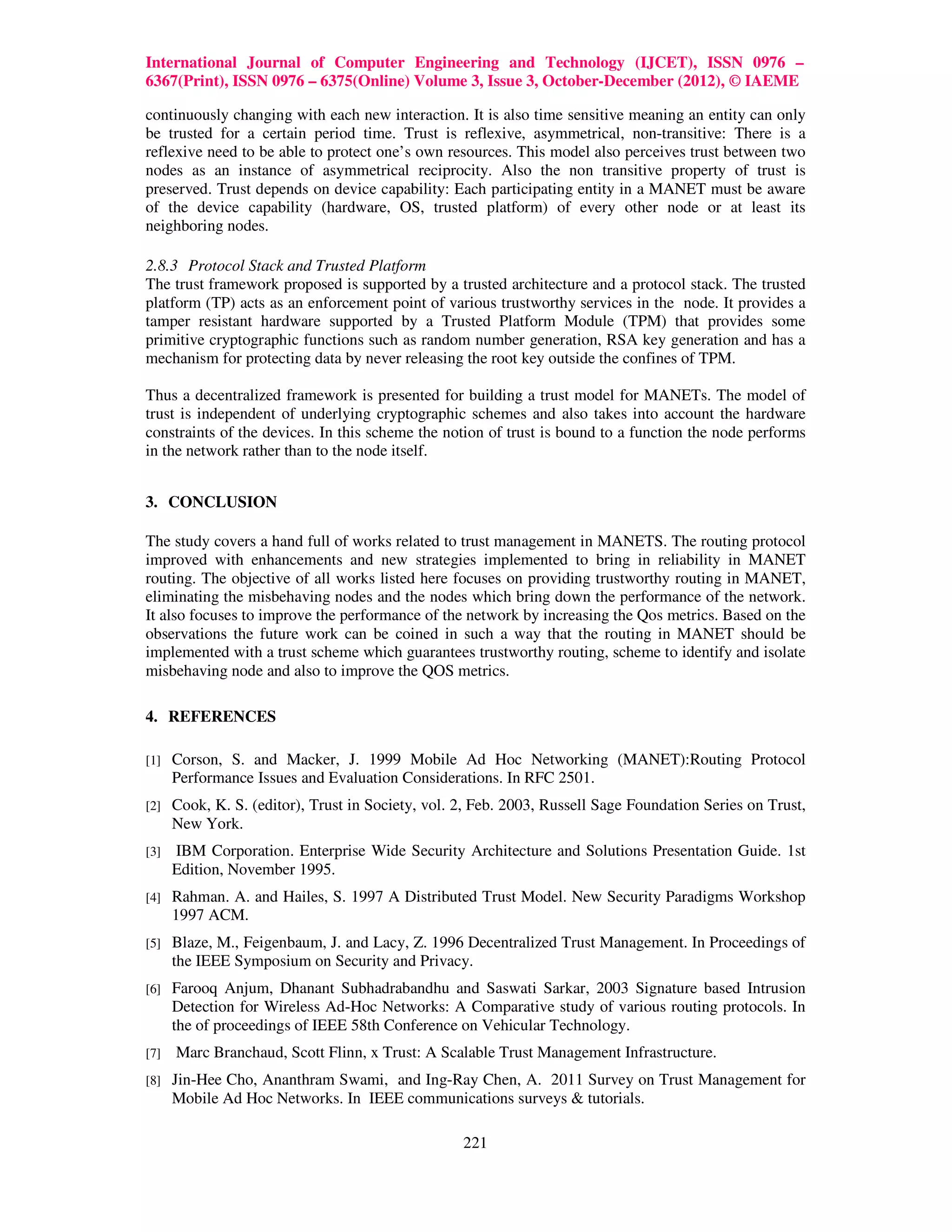 International Journal of Computer Engineering and Technology (IJCET), ISSN 0976 –
6367(Print), ISSN 0976 – 6375(Online) Volume 3, Issue 3, October-December (2012), © IAEME

continuously changing with each new interaction. It is also time sensitive meaning an entity can only
be trusted for a certain period time. Trust is reflexive, asymmetrical, non-transitive: There is a
reflexive need to be able to protect one’s own resources. This model also perceives trust between two
nodes as an instance of asymmetrical reciprocity. Also the non transitive property of trust is
preserved. Trust depends on device capability: Each participating entity in a MANET must be aware
of the device capability (hardware, OS, trusted platform) of every other node or at least its
neighboring nodes.

2.8.3 Protocol Stack and Trusted Platform
The trust framework proposed is supported by a trusted architecture and a protocol stack. The trusted
platform (TP) acts as an enforcement point of various trustworthy services in the node. It provides a
tamper resistant hardware supported by a Trusted Platform Module (TPM) that provides some
primitive cryptographic functions such as random number generation, RSA key generation and has a
mechanism for protecting data by never releasing the root key outside the confines of TPM.

Thus a decentralized framework is presented for building a trust model for MANETs. The model of
trust is independent of underlying cryptographic schemes and also takes into account the hardware
constraints of the devices. In this scheme the notion of trust is bound to a function the node performs
in the network rather than to the node itself.


3. CONCLUSION

The study covers a hand full of works related to trust management in MANETS. The routing protocol
improved with enhancements and new strategies implemented to bring in reliability in MANET
routing. The objective of all works listed here focuses on providing trustworthy routing in MANET,
eliminating the misbehaving nodes and the nodes which bring down the performance of the network.
It also focuses to improve the performance of the network by increasing the Qos metrics. Based on the
observations the future work can be coined in such a way that the routing in MANET should be
implemented with a trust scheme which guarantees trustworthy routing, scheme to identify and isolate
misbehaving node and also to improve the QOS metrics.

4. REFERENCES

[1]   Corson, S. and Macker, J. 1999 Mobile Ad Hoc Networking (MANET):Routing Protocol
      Performance Issues and Evaluation Considerations. In RFC 2501.
[2]   Cook, K. S. (editor), Trust in Society, vol. 2, Feb. 2003, Russell Sage Foundation Series on Trust,
      New York.
[3]   IBM Corporation. Enterprise Wide Security Architecture and Solutions Presentation Guide. 1st
      Edition, November 1995.
[4]   Rahman. A. and Hailes, S. 1997 A Distributed Trust Model. New Security Paradigms Workshop
      1997 ACM.
[5]   Blaze, M., Feigenbaum, J. and Lacy, Z. 1996 Decentralized Trust Management. In Proceedings of
      the IEEE Symposium on Security and Privacy.
[6]   Farooq Anjum, Dhanant Subhadrabandhu and Saswati Sarkar, 2003 Signature based Intrusion
      Detection for Wireless Ad-Hoc Networks: A Comparative study of various routing protocols. In
      the of proceedings of IEEE 58th Conference on Vehicular Technology.
[7]   Marc Branchaud, Scott Flinn, x Trust: A Scalable Trust Management Infrastructure.
[8]   Jin-Hee Cho, Ananthram Swami, and Ing-Ray Chen, A. 2011 Survey on Trust Management for
      Mobile Ad Hoc Networks. In IEEE communications surveys & tutorials.

                                                   221
 