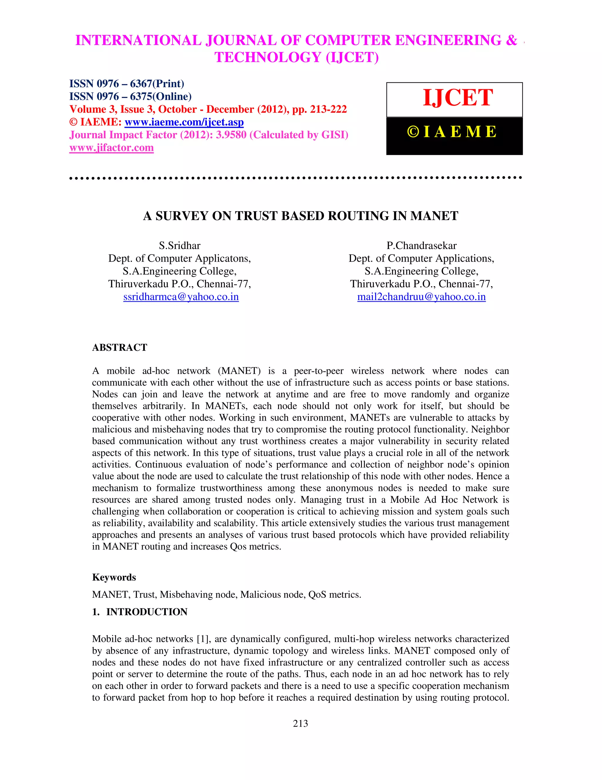 INTERNATIONAL JOURNAL OF COMPUTER ENGINEERING &
 International Journal of Computer Engineering and Technology (IJCET), ISSN 0976 – 6367(Print),
 ISSN 0976 – 6375(Online) Volume 3, Issue 3, October-December (2012), © IAEME
                              TECHNOLOGY (IJCET)
ISSN 0976 – 6367(Print)
ISSN 0976 – 6375(Online)
Volume 3, Issue 3, October - December (2012), pp. 213-222
                                                                                        IJCET
© IAEME: www.iaeme.com/ijcet.asp
Journal Impact Factor (2012): 3.9580 (Calculated by GISI)                           ©IAEME
www.jifactor.com




                 A SURVEY ON TRUST BASED ROUTING IN MANET

                   S.Sridhar                                                  P.Chandrasekar
        Dept. of Computer Applicatons,                               Dept. of Computer Applications,
           S.A.Engineering College,                                     S.A.Engineering College,
        Thiruverkadu P.O., Chennai-77,                               Thiruverkadu P.O., Chennai-77,
           ssridharmca@yahoo.co.in                                    mail2chandruu@yahoo.co.in



    ABSTRACT

    A mobile ad-hoc network (MANET) is a peer-to-peer wireless network where nodes can
    communicate with each other without the use of infrastructure such as access points or base stations.
    Nodes can join and leave the network at anytime and are free to move randomly and organize
    themselves arbitrarily. In MANETs, each node should not only work for itself, but should be
    cooperative with other nodes. Working in such environment, MANETs are vulnerable to attacks by
    malicious and misbehaving nodes that try to compromise the routing protocol functionality. Neighbor
    based communication without any trust worthiness creates a major vulnerability in security related
    aspects of this network. In this type of situations, trust value plays a crucial role in all of the network
    activities. Continuous evaluation of node’s performance and collection of neighbor node’s opinion
    value about the node are used to calculate the trust relationship of this node with other nodes. Hence a
    mechanism to formalize trustworthiness among these anonymous nodes is needed to make sure
    resources are shared among trusted nodes only. Managing trust in a Mobile Ad Hoc Network is
    challenging when collaboration or cooperation is critical to achieving mission and system goals such
    as reliability, availability and scalability. This article extensively studies the various trust management
    approaches and presents an analyses of various trust based protocols which have provided reliability
    in MANET routing and increases Qos metrics.


    Keywords
    MANET, Trust, Misbehaving node, Malicious node, QoS metrics.
    1. INTRODUCTION

    Mobile ad-hoc networks [1], are dynamically configured, multi-hop wireless networks characterized
    by absence of any infrastructure, dynamic topology and wireless links. MANET composed only of
    nodes and these nodes do not have fixed infrastructure or any centralized controller such as access
    point or server to determine the route of the paths. Thus, each node in an ad hoc network has to rely
    on each other in order to forward packets and there is a need to use a specific cooperation mechanism
    to forward packet from hop to hop before it reaches a required destination by using routing protocol.

                                                       213
 