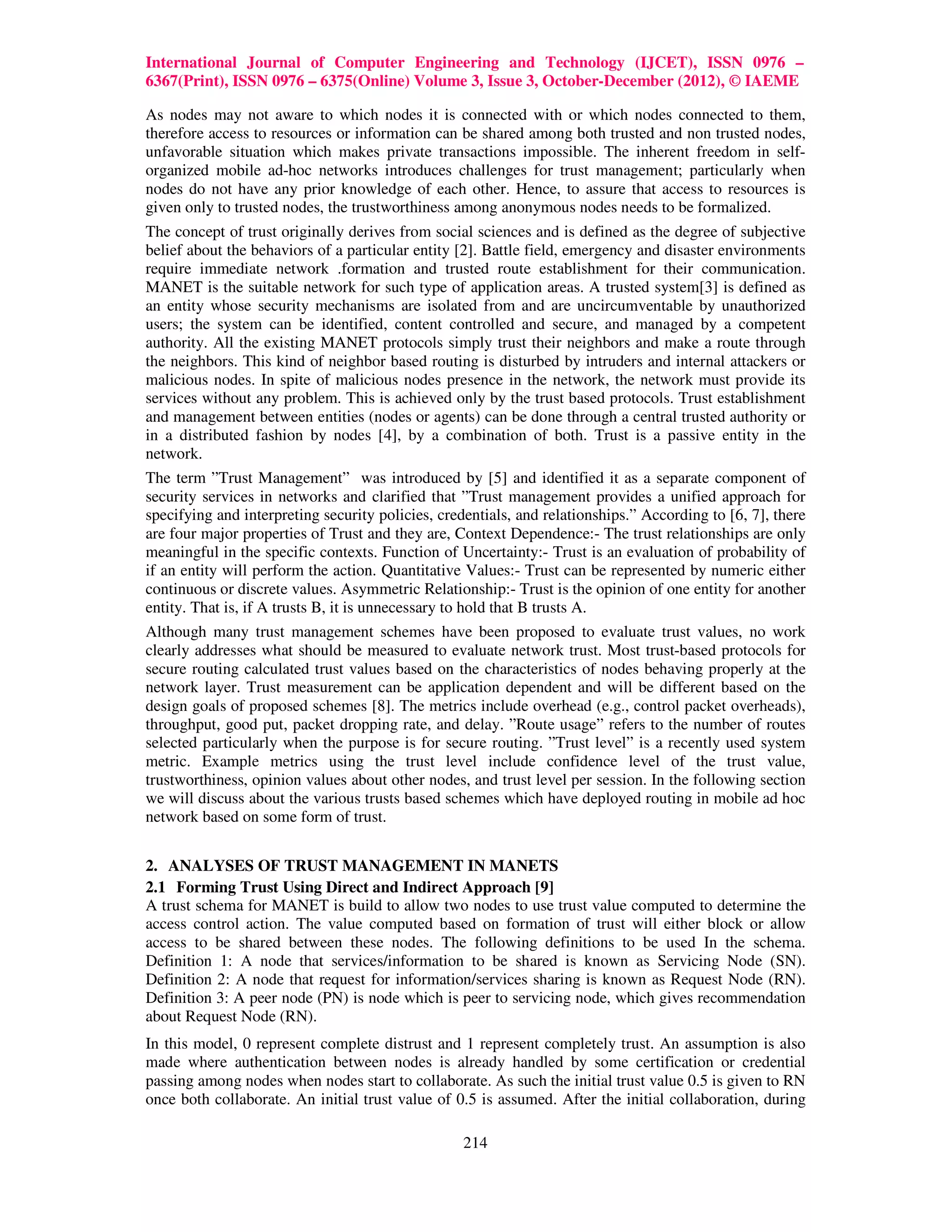 International Journal of Computer Engineering and Technology (IJCET), ISSN 0976 –
6367(Print), ISSN 0976 – 6375(Online) Volume 3, Issue 3, October-December (2012), © IAEME

As nodes may not aware to which nodes it is connected with or which nodes connected to them,
therefore access to resources or information can be shared among both trusted and non trusted nodes,
unfavorable situation which makes private transactions impossible. The inherent freedom in self-
organized mobile ad-hoc networks introduces challenges for trust management; particularly when
nodes do not have any prior knowledge of each other. Hence, to assure that access to resources is
given only to trusted nodes, the trustworthiness among anonymous nodes needs to be formalized.
The concept of trust originally derives from social sciences and is defined as the degree of subjective
belief about the behaviors of a particular entity [2]. Battle field, emergency and disaster environments
require immediate network .formation and trusted route establishment for their communication.
MANET is the suitable network for such type of application areas. A trusted system[3] is defined as
an entity whose security mechanisms are isolated from and are uncircumventable by unauthorized
users; the system can be identified, content controlled and secure, and managed by a competent
authority. All the existing MANET protocols simply trust their neighbors and make a route through
the neighbors. This kind of neighbor based routing is disturbed by intruders and internal attackers or
malicious nodes. In spite of malicious nodes presence in the network, the network must provide its
services without any problem. This is achieved only by the trust based protocols. Trust establishment
and management between entities (nodes or agents) can be done through a central trusted authority or
in a distributed fashion by nodes [4], by a combination of both. Trust is a passive entity in the
network.
The term ”Trust Management” was introduced by [5] and identified it as a separate component of
security services in networks and clarified that ”Trust management provides a unified approach for
specifying and interpreting security policies, credentials, and relationships.” According to [6, 7], there
are four major properties of Trust and they are, Context Dependence:- The trust relationships are only
meaningful in the specific contexts. Function of Uncertainty:- Trust is an evaluation of probability of
if an entity will perform the action. Quantitative Values:- Trust can be represented by numeric either
continuous or discrete values. Asymmetric Relationship:- Trust is the opinion of one entity for another
entity. That is, if A trusts B, it is unnecessary to hold that B trusts A.
Although many trust management schemes have been proposed to evaluate trust values, no work
clearly addresses what should be measured to evaluate network trust. Most trust-based protocols for
secure routing calculated trust values based on the characteristics of nodes behaving properly at the
network layer. Trust measurement can be application dependent and will be different based on the
design goals of proposed schemes [8]. The metrics include overhead (e.g., control packet overheads),
throughput, good put, packet dropping rate, and delay. ”Route usage” refers to the number of routes
selected particularly when the purpose is for secure routing. ”Trust level” is a recently used system
metric. Example metrics using the trust level include confidence level of the trust value,
trustworthiness, opinion values about other nodes, and trust level per session. In the following section
we will discuss about the various trusts based schemes which have deployed routing in mobile ad hoc
network based on some form of trust.


2. ANALYSES OF TRUST MANAGEMENT IN MANETS
2.1 Forming Trust Using Direct and Indirect Approach [9]
A trust schema for MANET is build to allow two nodes to use trust value computed to determine the
access control action. The value computed based on formation of trust will either block or allow
access to be shared between these nodes. The following definitions to be used In the schema.
Definition 1: A node that services/information to be shared is known as Servicing Node (SN).
Definition 2: A node that request for information/services sharing is known as Request Node (RN).
Definition 3: A peer node (PN) is node which is peer to servicing node, which gives recommendation
about Request Node (RN).
In this model, 0 represent complete distrust and 1 represent completely trust. An assumption is also
made where authentication between nodes is already handled by some certification or credential
passing among nodes when nodes start to collaborate. As such the initial trust value 0.5 is given to RN
once both collaborate. An initial trust value of 0.5 is assumed. After the initial collaboration, during

                                                   214
 