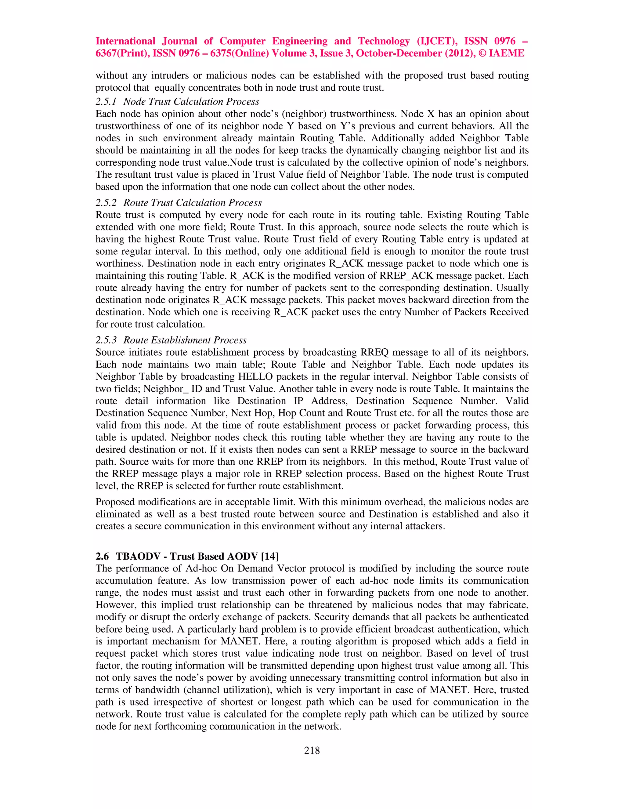 International Journal of Computer Engineering and Technology (IJCET), ISSN 0976 –
6367(Print), ISSN 0976 – 6375(Online) Volume 3, Issue 3, October-December (2012), © IAEME

without any intruders or malicious nodes can be established with the proposed trust based routing
protocol that equally concentrates both in node trust and route trust.
2.5.1 Node Trust Calculation Process
Each node has opinion about other node’s (neighbor) trustworthiness. Node X has an opinion about
trustworthiness of one of its neighbor node Y based on Y’s previous and current behaviors. All the
nodes in such environment already maintain Routing Table. Additionally added Neighbor Table
should be maintaining in all the nodes for keep tracks the dynamically changing neighbor list and its
corresponding node trust value.Node trust is calculated by the collective opinion of node’s neighbors.
The resultant trust value is placed in Trust Value field of Neighbor Table. The node trust is computed
based upon the information that one node can collect about the other nodes.
2.5.2 Route Trust Calculation Process
Route trust is computed by every node for each route in its routing table. Existing Routing Table
extended with one more field; Route Trust. In this approach, source node selects the route which is
having the highest Route Trust value. Route Trust field of every Routing Table entry is updated at
some regular interval. In this method, only one additional field is enough to monitor the route trust
worthiness. Destination node in each entry originates R_ACK message packet to node which one is
maintaining this routing Table. R_ACK is the modified version of RREP_ACK message packet. Each
route already having the entry for number of packets sent to the corresponding destination. Usually
destination node originates R_ACK message packets. This packet moves backward direction from the
destination. Node which one is receiving R_ACK packet uses the entry Number of Packets Received
for route trust calculation.
2.5.3 Route Establishment Process
Source initiates route establishment process by broadcasting RREQ message to all of its neighbors.
Each node maintains two main table; Route Table and Neighbor Table. Each node updates its
Neighbor Table by broadcasting HELLO packets in the regular interval. Neighbor Table consists of
two fields; Neighbor_ ID and Trust Value. Another table in every node is route Table. It maintains the
route detail information like Destination IP Address, Destination Sequence Number. Valid
Destination Sequence Number, Next Hop, Hop Count and Route Trust etc. for all the routes those are
valid from this node. At the time of route establishment process or packet forwarding process, this
table is updated. Neighbor nodes check this routing table whether they are having any route to the
desired destination or not. If it exists then nodes can sent a RREP message to source in the backward
path. Source waits for more than one RREP from its neighbors. In this method, Route Trust value of
the RREP message plays a major role in RREP selection process. Based on the highest Route Trust
level, the RREP is selected for further route establishment.
Proposed modifications are in acceptable limit. With this minimum overhead, the malicious nodes are
eliminated as well as a best trusted route between source and Destination is established and also it
creates a secure communication in this environment without any internal attackers.

2.6 TBAODV - Trust Based AODV [14]
The performance of Ad-hoc On Demand Vector protocol is modified by including the source route
accumulation feature. As low transmission power of each ad-hoc node limits its communication
range, the nodes must assist and trust each other in forwarding packets from one node to another.
However, this implied trust relationship can be threatened by malicious nodes that may fabricate,
modify or disrupt the orderly exchange of packets. Security demands that all packets be authenticated
before being used. A particularly hard problem is to provide efficient broadcast authentication, which
is important mechanism for MANET. Here, a routing algorithm is proposed which adds a field in
request packet which stores trust value indicating node trust on neighbor. Based on level of trust
factor, the routing information will be transmitted depending upon highest trust value among all. This
not only saves the node’s power by avoiding unnecessary transmitting control information but also in
terms of bandwidth (channel utilization), which is very important in case of MANET. Here, trusted
path is used irrespective of shortest or longest path which can be used for communication in the
network. Route trust value is calculated for the complete reply path which can be utilized by source
node for next forthcoming communication in the network.

                                                 218
 