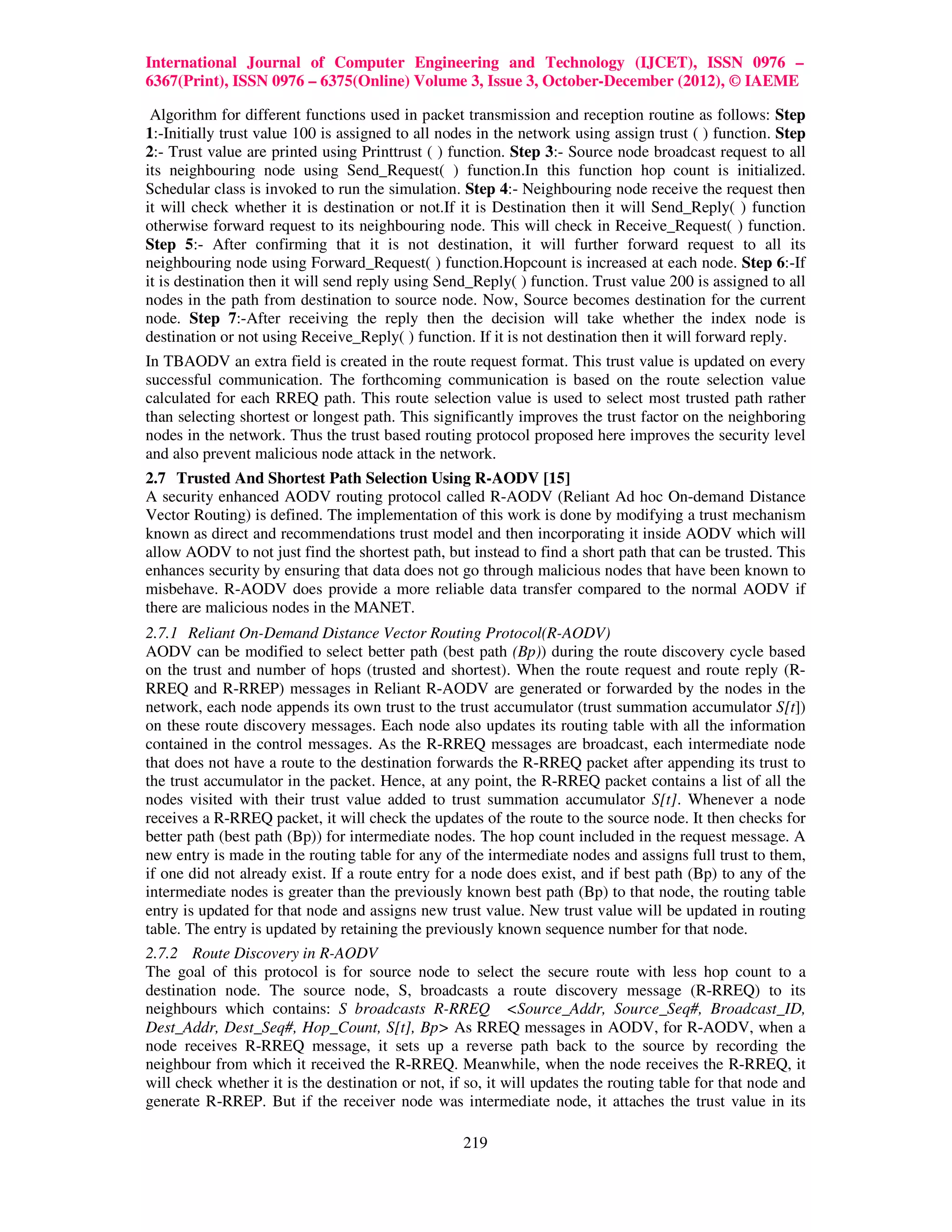 International Journal of Computer Engineering and Technology (IJCET), ISSN 0976 –
6367(Print), ISSN 0976 – 6375(Online) Volume 3, Issue 3, October-December (2012), © IAEME

 Algorithm for different functions used in packet transmission and reception routine as follows: Step
1:-Initially trust value 100 is assigned to all nodes in the network using assign trust ( ) function. Step
2:- Trust value are printed using Printtrust ( ) function. Step 3:- Source node broadcast request to all
its neighbouring node using Send_Request( ) function.In this function hop count is initialized.
Schedular class is invoked to run the simulation. Step 4:- Neighbouring node receive the request then
it will check whether it is destination or not.If it is Destination then it will Send_Reply( ) function
otherwise forward request to its neighbouring node. This will check in Receive_Request( ) function.
Step 5:- After confirming that it is not destination, it will further forward request to all its
neighbouring node using Forward_Request( ) function.Hopcount is increased at each node. Step 6:-If
it is destination then it will send reply using Send_Reply( ) function. Trust value 200 is assigned to all
nodes in the path from destination to source node. Now, Source becomes destination for the current
node. Step 7:-After receiving the reply then the decision will take whether the index node is
destination or not using Receive_Reply( ) function. If it is not destination then it will forward reply.
In TBAODV an extra field is created in the route request format. This trust value is updated on every
successful communication. The forthcoming communication is based on the route selection value
calculated for each RREQ path. This route selection value is used to select most trusted path rather
than selecting shortest or longest path. This significantly improves the trust factor on the neighboring
nodes in the network. Thus the trust based routing protocol proposed here improves the security level
and also prevent malicious node attack in the network.
2.7 Trusted And Shortest Path Selection Using R-AODV [15]
A security enhanced AODV routing protocol called R-AODV (Reliant Ad hoc On-demand Distance
Vector Routing) is defined. The implementation of this work is done by modifying a trust mechanism
known as direct and recommendations trust model and then incorporating it inside AODV which will
allow AODV to not just find the shortest path, but instead to find a short path that can be trusted. This
enhances security by ensuring that data does not go through malicious nodes that have been known to
misbehave. R-AODV does provide a more reliable data transfer compared to the normal AODV if
there are malicious nodes in the MANET.
2.7.1 Reliant On-Demand Distance Vector Routing Protocol(R-AODV)
AODV can be modified to select better path (best path (Bp)) during the route discovery cycle based
on the trust and number of hops (trusted and shortest). When the route request and route reply (R-
RREQ and R-RREP) messages in Reliant R-AODV are generated or forwarded by the nodes in the
network, each node appends its own trust to the trust accumulator (trust summation accumulator S[t])
on these route discovery messages. Each node also updates its routing table with all the information
contained in the control messages. As the R-RREQ messages are broadcast, each intermediate node
that does not have a route to the destination forwards the R-RREQ packet after appending its trust to
the trust accumulator in the packet. Hence, at any point, the R-RREQ packet contains a list of all the
nodes visited with their trust value added to trust summation accumulator S[t]. Whenever a node
receives a R-RREQ packet, it will check the updates of the route to the source node. It then checks for
better path (best path (Bp)) for intermediate nodes. The hop count included in the request message. A
new entry is made in the routing table for any of the intermediate nodes and assigns full trust to them,
if one did not already exist. If a route entry for a node does exist, and if best path (Bp) to any of the
intermediate nodes is greater than the previously known best path (Bp) to that node, the routing table
entry is updated for that node and assigns new trust value. New trust value will be updated in routing
table. The entry is updated by retaining the previously known sequence number for that node.
2.7.2 Route Discovery in R-AODV
The goal of this protocol is for source node to select the secure route with less hop count to a
destination node. The source node, S, broadcasts a route discovery message (R-RREQ) to its
neighbours which contains: S broadcasts R-RREQ <Source_Addr, Source_Seq#, Broadcast_ID,
Dest_Addr, Dest_Seq#, Hop_Count, S[t], Bp> As RREQ messages in AODV, for R-AODV, when a
node receives R-RREQ message, it sets up a reverse path back to the source by recording the
neighbour from which it received the R-RREQ. Meanwhile, when the node receives the R-RREQ, it
will check whether it is the destination or not, if so, it will updates the routing table for that node and
generate R-RREP. But if the receiver node was intermediate node, it attaches the trust value in its

                                                   219
 