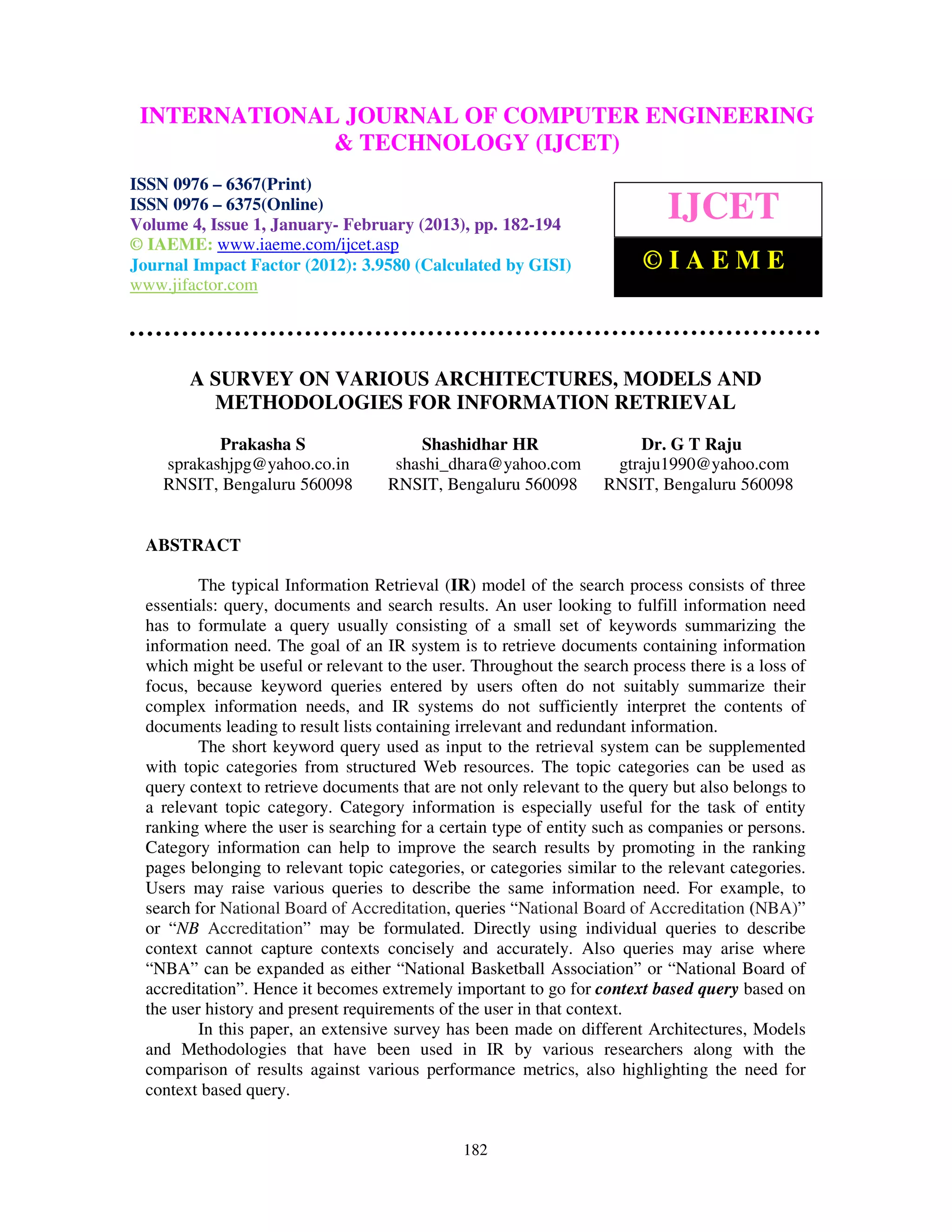 INTERNATIONALComputer EngineeringCOMPUTER ENGINEERING
  International Journal of JOURNAL OF and Technology (IJCET), ISSN 0976-
  6367(Print), ISSN 0976 – 6375(Online) Volume 4, Issue 1, January- February (2013), © IAEME
                             & TECHNOLOGY (IJCET)
ISSN 0976 – 6367(Print)
ISSN 0976 – 6375(Online)
Volume 4, Issue 1, January- February (2013), pp. 182-194
                                                                             IJCET
© IAEME: www.iaeme.com/ijcet.asp
Journal Impact Factor (2012): 3.9580 (Calculated by GISI)                ©IAEME
www.jifactor.com




        A SURVEY ON VARIOUS ARCHITECTURES, MODELS AND
          METHODOLOGIES FOR INFORMATION RETRIEVAL
           Prakasha S                   Shashidhar HR                  Dr. G T Raju
    sprakashjpg@yahoo.co.in          shashi_dhara@yahoo.com         gtraju1990@yahoo.com
    RNSIT, Bengaluru 560098         RNSIT, Bengaluru 560098        RNSIT, Bengaluru 560098


  ABSTRACT

          The typical Information Retrieval (IR) model of the search process consists of three
  essentials: query, documents and search results. An user looking to fulfill information need
  has to formulate a query usually consisting of a small set of keywords summarizing the
  information need. The goal of an IR system is to retrieve documents containing information
  which might be useful or relevant to the user. Throughout the search process there is a loss of
  focus, because keyword queries entered by users often do not suitably summarize their
  complex information needs, and IR systems do not sufficiently interpret the contents of
  documents leading to result lists containing irrelevant and redundant information.
          The short keyword query used as input to the retrieval system can be supplemented
  with topic categories from structured Web resources. The topic categories can be used as
  query context to retrieve documents that are not only relevant to the query but also belongs to
  a relevant topic category. Category information is especially useful for the task of entity
  ranking where the user is searching for a certain type of entity such as companies or persons.
  Category information can help to improve the search results by promoting in the ranking
  pages belonging to relevant topic categories, or categories similar to the relevant categories.
  Users may raise various queries to describe the same information need. For example, to
  search for National Board of Accreditation, queries “National Board of Accreditation (NBA)”
  or “NB Accreditation” may be formulated. Directly using individual queries to describe
  context cannot capture contexts concisely and accurately. Also queries may arise where
  “NBA” can be expanded as either “National Basketball Association” or “National Board of
  accreditation”. Hence it becomes extremely important to go for context based query based on
  the user history and present requirements of the user in that context.
          In this paper, an extensive survey has been made on different Architectures, Models
  and Methodologies that have been used in IR by various researchers along with the
  comparison of results against various performance metrics, also highlighting the need for
  context based query.


                                               182
 