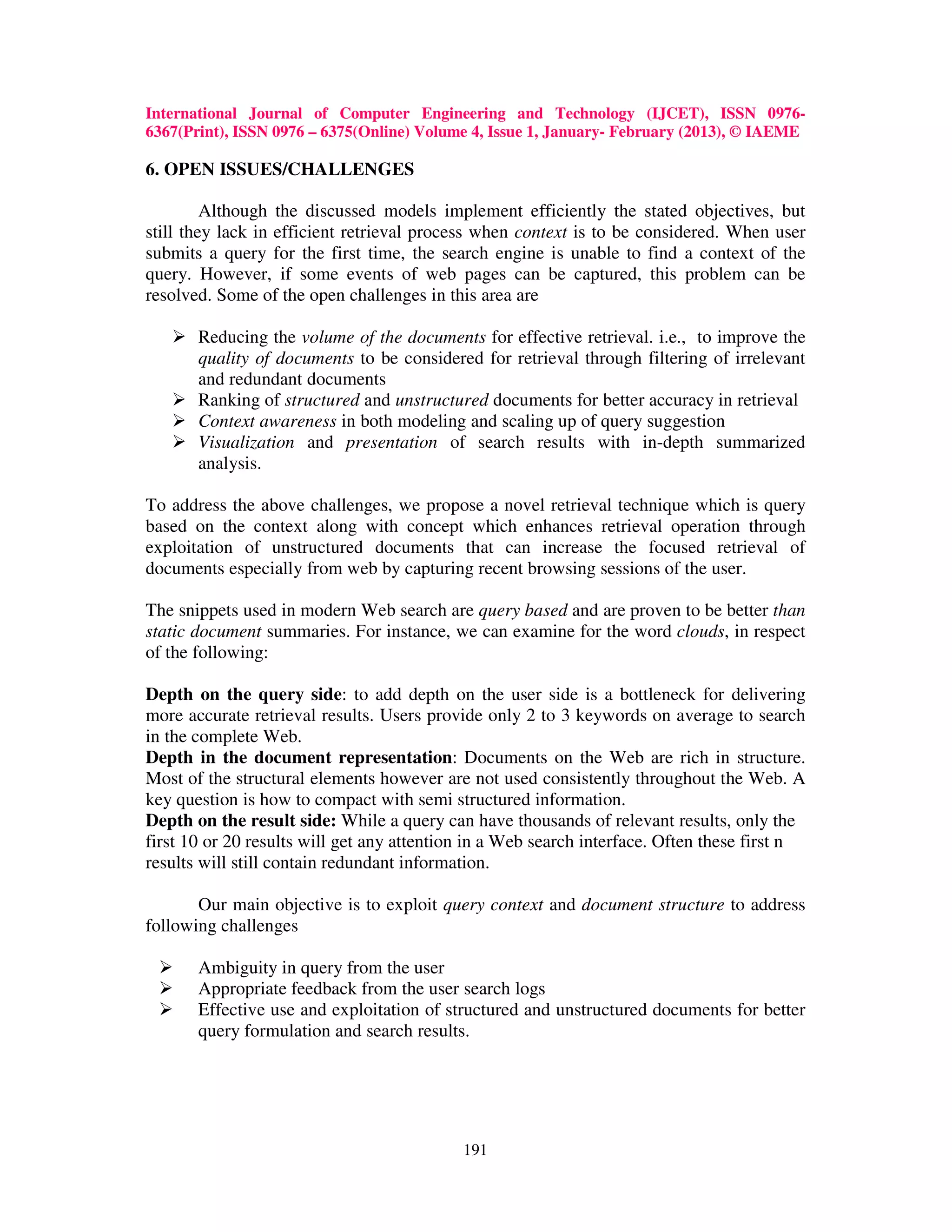 International Journal of Computer Engineering and Technology (IJCET), ISSN 0976-
6367(Print), ISSN 0976 – 6375(Online) Volume 4, Issue 1, January- February (2013), © IAEME

6. OPEN ISSUES/CHALLENGES

         Although the discussed models implement efficiently the stated objectives, but
still they lack in efficient retrieval process when context is to be considered. When user
submits a query for the first time, the search engine is unable to find a context of the
query. However, if some events of web pages can be captured, this problem can be
resolved. Some of the open challenges in this area are

       Reducing the volume of the documents for effective retrieval. i.e., to improve the
       quality of documents to be considered for retrieval through filtering of irrelevant
       and redundant documents
       Ranking of structured and unstructured documents for better accuracy in retrieval
       Context awareness in both modeling and scaling up of query suggestion
       Visualization and presentation of search results with in-depth summarized
       analysis.

To address the above challenges, we propose a novel retrieval technique which is query
based on the context along with concept which enhances retrieval operation through
exploitation of unstructured documents that can increase the focused retrieval of
documents especially from web by capturing recent browsing sessions of the user.

The snippets used in modern Web search are query based and are proven to be better than
static document summaries. For instance, we can examine for the word clouds, in respect
of the following:

Depth on the query side: to add depth on the user side is a bottleneck for delivering
more accurate retrieval results. Users provide only 2 to 3 keywords on average to search
in the complete Web.
Depth in the document representation: Documents on the Web are rich in structure.
Most of the structural elements however are not used consistently throughout the Web. A
key question is how to compact with semi structured information.
Depth on the result side: While a query can have thousands of relevant results, only the
first 10 or 20 results will get any attention in a Web search interface. Often these first n
results will still contain redundant information.

       Our main objective is to exploit query context and document structure to address
following challenges

       Ambiguity in query from the user
       Appropriate feedback from the user search logs
       Effective use and exploitation of structured and unstructured documents for better
       query formulation and search results.




                                            191
 