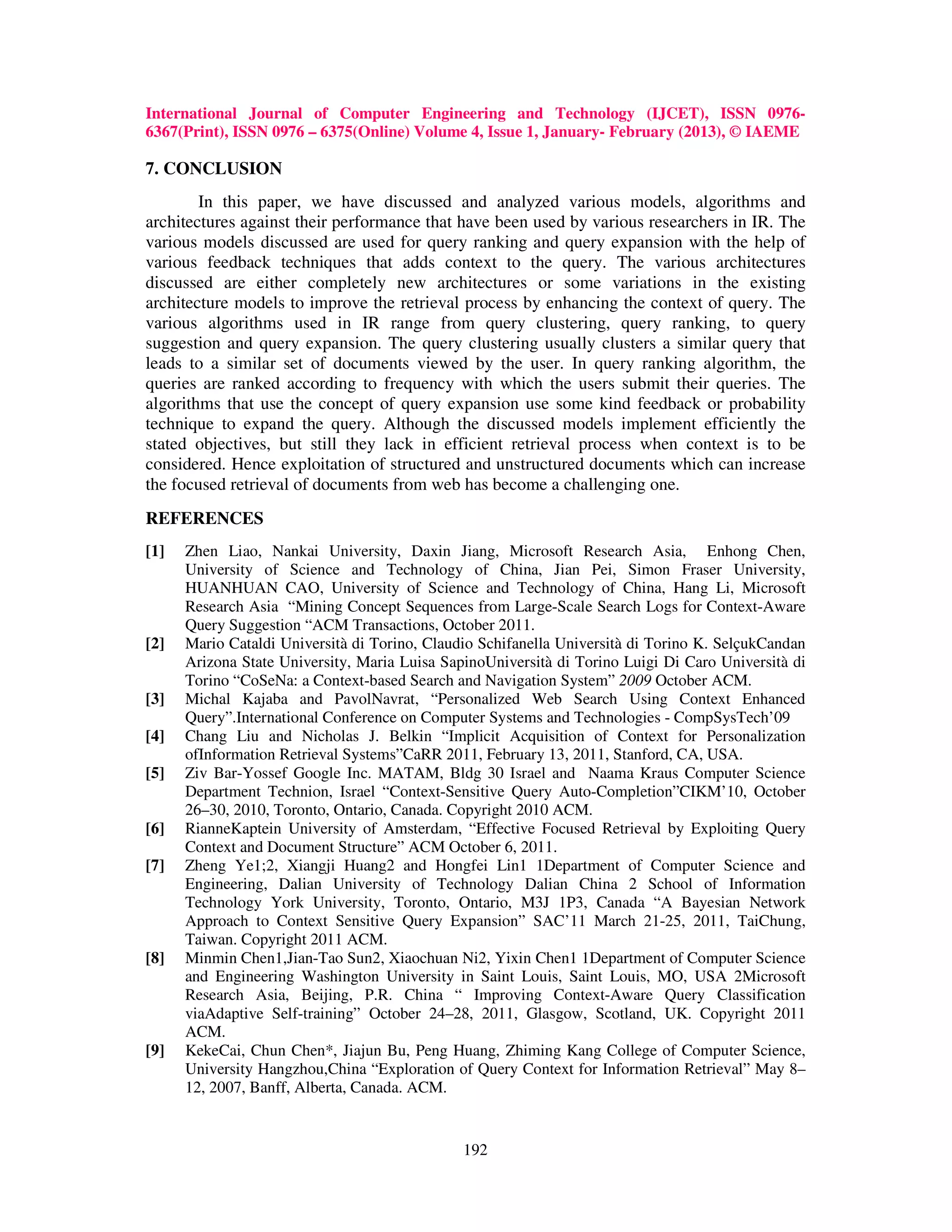 International Journal of Computer Engineering and Technology (IJCET), ISSN 0976-
6367(Print), ISSN 0976 – 6375(Online) Volume 4, Issue 1, January- February (2013), © IAEME

7. CONCLUSION
        In this paper, we have discussed and analyzed various models, algorithms and
architectures against their performance that have been used by various researchers in IR. The
various models discussed are used for query ranking and query expansion with the help of
various feedback techniques that adds context to the query. The various architectures
discussed are either completely new architectures or some variations in the existing
architecture models to improve the retrieval process by enhancing the context of query. The
various algorithms used in IR range from query clustering, query ranking, to query
suggestion and query expansion. The query clustering usually clusters a similar query that
leads to a similar set of documents viewed by the user. In query ranking algorithm, the
queries are ranked according to frequency with which the users submit their queries. The
algorithms that use the concept of query expansion use some kind feedback or probability
technique to expand the query. Although the discussed models implement efficiently the
stated objectives, but still they lack in efficient retrieval process when context is to be
considered. Hence exploitation of structured and unstructured documents which can increase
the focused retrieval of documents from web has become a challenging one.
REFERENCES
[1]   Zhen Liao, Nankai University, Daxin Jiang, Microsoft Research Asia, Enhong Chen,
      University of Science and Technology of China, Jian Pei, Simon Fraser University,
      HUANHUAN CAO, University of Science and Technology of China, Hang Li, Microsoft
      Research Asia “Mining Concept Sequences from Large-Scale Search Logs for Context-Aware
      Query Suggestion “ACM Transactions, October 2011.
[2]   Mario Cataldi Università di Torino, Claudio Schifanella Università di Torino K. SelçukCandan
      Arizona State University, Maria Luisa SapinoUniversità di Torino Luigi Di Caro Università di
      Torino “CoSeNa: a Context-based Search and Navigation System” 2009 October ACM.
[3]   Michal Kajaba and PavolNavrat, “Personalized Web Search Using Context Enhanced
      Query”.International Conference on Computer Systems and Technologies - CompSysTech’09
[4]   Chang Liu and Nicholas J. Belkin “Implicit Acquisition of Context for Personalization
      ofInformation Retrieval Systems”CaRR 2011, February 13, 2011, Stanford, CA, USA.
[5]   Ziv Bar-Yossef Google Inc. MATAM, Bldg 30 Israel and Naama Kraus Computer Science
      Department Technion, Israel “Context-Sensitive Query Auto-Completion”CIKM’10, October
      26–30, 2010, Toronto, Ontario, Canada. Copyright 2010 ACM.
[6]   RianneKaptein University of Amsterdam, “Effective Focused Retrieval by Exploiting Query
      Context and Document Structure” ACM October 6, 2011.
[7]   Zheng Ye1;2, Xiangji Huang2 and Hongfei Lin1 1Department of Computer Science and
      Engineering, Dalian University of Technology Dalian China 2 School of Information
      Technology York University, Toronto, Ontario, M3J 1P3, Canada “A Bayesian Network
      Approach to Context Sensitive Query Expansion” SAC’11 March 21-25, 2011, TaiChung,
      Taiwan. Copyright 2011 ACM.
[8]   Minmin Chen1,Jian-Tao Sun2, Xiaochuan Ni2, Yixin Chen1 1Department of Computer Science
      and Engineering Washington University in Saint Louis, Saint Louis, MO, USA 2Microsoft
      Research Asia, Beijing, P.R. China “ Improving Context-Aware Query Classification
      viaAdaptive Self-training” October 24–28, 2011, Glasgow, Scotland, UK. Copyright 2011
      ACM.
[9]   KekeCai, Chun Chen*, Jiajun Bu, Peng Huang, Zhiming Kang College of Computer Science,
      University Hangzhou,China “Exploration of Query Context for Information Retrieval” May 8–
      12, 2007, Banff, Alberta, Canada. ACM.


                                               192
 